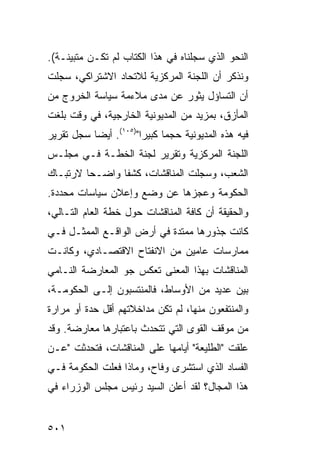 ‫ﺍﻟﻨﺤﻭ ﺍﻟﺫﻱ ﺴﺠﻠﻨﺎﻩ ﻓﻲ ﻫﺫﺍ ﺍﻟﻜﺘﺎﺏ ﻟﻡ ﺘﻜـﻥ ‪‬ﺘﺒ ‪‬ﻨـﺔ(.‬
     ‫ﻤ ﻴ‬
‫ﻭﻨﺫﻜﺭ ﺃﻥ ﺍﻟﻠﺠﻨﺔ ﺍﻟﻤﺭﻜﺯﻴﺔ ﻟﻼﺘﺤﺎﺩ ﺍﻻﺸﺘﺭﺍﻜﻲ، ﺴﺠﻠﺕ‬
‫ﺃﻥ ﺍﻟﺘﺴﺎﺅل ﻴﺜﻭﺭ ﻋﻥ ﻤﺩﻯ ﻤﻼﺀﻤﺔ ﺴﻴﺎﺴﺔ ﺍﻟﺨﺭﻭﺝ ﻤﻥ‬
‫ﺍﻟﻤﺄﺯﻕ، ﺒﻤﺯﻴﺩ ﻤﻥ ﺍﻟﻤﺩﻴﻭﻨﻴﺔ ﺍﻟﺨﺎﺭﺠﻴﺔ، ﻓﻲ ﻭﻗﺕ ﺒﻠﻐﺕ‬
‫ﻓﻴﻪ ﻫﺫﻩ ﺍﻟﻤﺩﻴﻭﻨﻴﺔ ﺤﺠ ‪‬ﺎ ﻜﺒﻴ ‪‬ﺍ")٥٠١(. ﺃﻴ ‪‬ﺎ ﺴﺠل ﺘﻘﺭﻴﺭ‬
           ‫ﻀ‬            ‫ﻤ ﺭ‬
‫ﺍﻟﻠﺠﻨﺔ ﺍﻟﻤﺭﻜﺯﻴﺔ ﻭﺘﻘﺭﻴﺭ ﻟﺠﻨﺔ ﺍﻟﺨﻁـﺔ ﻓـﻲ ﻤﺠﻠـﺱ‬
‫ﺍﻟﺸﻌﺏ، ﻭﺴﺠﻠﺕ ﺍﻟﻤﻨﺎﻗﺸﺎﺕ، ﻜﺸ ﹰﺎ ﻭﺍﻀـ ‪‬ﺎ ﻻﺭﺘﺒـﺎﻙ‬
         ‫ﺤ‬       ‫ﻔ‬
‫ﺍﻟﺤﻜﻭﻤﺔ ﻭﻋﺠﺯﻫﺎ ﻋﻥ ﻭﻀﻊ ﻭﺇﻋﻼﻥ ﺴﻴﺎﺴﺎﺕ ﻤﺤﺩﺩﺓ.‬
‫ﻭﺍﻟﺤﻘﻴﻘﺔ ﺃﻥ ﻜﺎﻓﺔ ﺍﻟﻤﻨﺎﻗﺸﺎﺕ ﺤﻭل ﺨﻁﺔ ﺍﻟﻌﺎﻡ ﺍﻟﺘـﺎﻟﻲ،‬
‫ﻜﺎﻨﺕ ﺠﺫﻭﺭﻫﺎ ﻤﻤﺘﺩﺓ ﻓﻲ ﺃﺭﺽ ﺍﻟﻭﺍﻗـﻊ ﺍﻟﻤﻤﺜـل ﻓـﻲ‬
‫ﻤﻤﺎﺭﺴﺎﺕ ﻋﺎﻤﻴﻥ ﻤﻥ ﺍﻻﻨﻔﺘﺎﺡ ﺍﻻﻗﺘﺼـﺎﺩﻱ، ﻭﻜﺎﻨـﺕ‬
‫ﺍﻟﻤﻨﺎﻗﺸﺎﺕ ﺒﻬﺫﺍ ﺍﻟﻤﻌﻨﻰ ﺘﻌﻜﺱ ﺠﻭ ﺍﻟﻤﻌﺎﺭﻀﺔ ﺍﻟﻨـﺎﻤﻲ‬
‫ﺒﻴﻥ ﻋﺩﻴﺩ ﻤﻥ ﺍﻷﻭﺴﺎﻁ، ﻓﺎﻟﻤﻨﺘﺴﺒﻭﻥ ﺇﻟـﻰ ﺍﻟﺤﻜﻭﻤـﺔ،‬
‫ﻭﺍﻟﻤﻨﺘﻔﻌﻭﻥ ﻤﻨﻬﺎ، ﻟﻡ ﺘﻜﻥ ﻤﺩﺍﺨﻼﺘﻬﻡ ﺃﻗل ﺤﺩﺓ ﺃﻭ ﻤﺭﺍﺭﺓ‬
‫ﻤﻥ ﻤﻭﻗﻑ ﺍﻟﻘ ‪‬ﻯ ﺍﻟﺘﻲ ﺘﺘﺤﺩﺙ ﺒﺎﻋﺘﺒﺎﺭﻫﺎ ﻤﻌﺎﺭﻀﺔ. ﻭﻗﺩ‬
                                  ‫ﻭ‬
‫ﻋﻠﻘﺕ "ﺍﻟﻁﻠﻴﻌﺔ" ﺃﻴﺎﻤﻬﺎ ﻋﻠﻰ ﺍﻟﻤﻨﺎﻗﺸﺎﺕ، ﻓﺘﺤﺩﺜﺕ "ﻋـﻥ‬
‫ﺍﻟﻔﺴﺎﺩ ﺍﻟﺫﻱ ﺍﺴﺘﺸﺭﻯ ﻭﻓﺎﺡ، ﻭﻤﺎﺫﺍ ﻓﻌﻠﺕ ﺍﻟﺤﻜﻭﻤﺔ ﻓـﻲ‬
‫ﻫﺫﺍ ﺍﻟﻤﺠﺎل؟ ﻟﻘﺩ ﺃﻋﻠﻥ ﺍﻟﺴﻴﺩ ﺭﺌﻴﺱ ﻤﺠﻠﺱ ﺍﻟﻭﺯﺭﺍﺀ ﻓﻲ‬


‫١٠٥‬
 