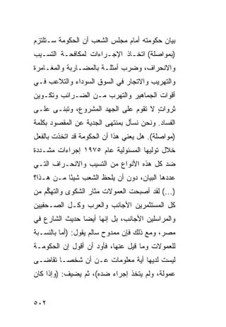 ‫ﺒﻴﺎﻥ ﺤﻜﻭﻤﺘﻪ ﺃﻤﺎﻡ ﻤﺠﻠﺱ ﺍﻟﺸﻌﺏ ﺃﻥ ﺍﻟﺤﻜﻭﻤﺔ ﺴـﺘﻠﺘﺯﻡ‬
‫)ﺒﻤﻭﺍﺼﻠﺔ( ﺍﺘﺨـﺎﺫ ﺍﻹﺠـﺭﺍﺀﺍﺕ ﻟﻤﻜﺎﻓﺤـﺔ ﺍﻟﺘﺴـﻴﺏ‬
‫ﻭﺍﻻﻨﺤﺭﺍﻑ، ﻭﻀﺭﺏ ﺃﻤﺜﻠـﺔ ﺒﺎﻟﻤﻀـﺎﺭﺒﺔ ﻭﺍﻟﻤﻐـﺎﻤﺭﺓ‬
‫ﻭﺍﻟﺘﻬﺭﻴﺏ ﻭﺍﻻﺘﺠﺎﺭ ﻓﻲ ﺍﻟﺴﻭﻕ ﺍﻟﺴﻭﺩﺍﺀ ﻭﺍﻟﺘﻼﻋﺏ ﻓـﻲ‬
‫ﺃﻗﻭﺍﺕ ﺍﻟﺠﻤﺎﻫﻴﺭ ﻭﺍﻟﺘﻬﺭﺏ ﻤـﻥ ﺍﻟﻀـﺭﺍﺌﺏ ﻭﺘﻜـﻭﻴﻥ‬
‫ﺜﺭﻭﺍﺕ ﻻ ﺘﻘﻭﻡ ﻋﻠﻰ ﺍﻟﺠﻬﺩ ﺍﻟﻤﺸﺭﻭﻉ، ﻭ ﹸﺒ ﹶـﻰ ﻋﻠـﻰ‬
       ‫ﺘﻨ‬                               ‫ٍ‬
‫ﺍﻟﻔﺴﺎﺩ. ﻭﻨﺤﻥ ﻨﺴﺄل ﺒﻤﻨﺘﻬﻰ ﺍﻟﺠﺩﻴﺔ ﻋﻥ ﺍﻟﻤﻘﺼﻭﺩ ﺒﻜﻠﻤﺔ‬
‫)ﻤﻭﺍﺼﻠﺔ(. ﻫل ﻴﻌﻨﻲ ﻫﺫﺍ ﺃﻥ ﺍﻟﺤﻜﻭﻤﺔ ﻗﺩ ﺍﺘﺨﺫﺕ ﺒﺎﻟﻔﻌل‬
‫ﺨﻼل ﺘﻭﻟﻴﻬﺎ ﺍﻟﻤﺴﺌﻭﻟﻴﺔ ﻋﺎﻡ ٥٧٩١ ﺇﺠﺭﺍﺀﺍﺕ ﻤﺸـﺩﺩﺓ‬
‫ﻀﺩ ﻜل ﻫﺫﻩ ﺍﻷﻨﻭﺍﻉ ﻤﻥ ﺍﻟﺘﺴﻴﺏ ﻭﺍﻻﻨﺤـﺭﺍﻑ ﺍﻟﺘـﻲ‬
‫ﻋﺩﺩﻫﺎ ﺍﻟﺒﻴﺎﻥ، ﺩﻭﻥ ﺃﻥ ﻴﻠﺤﻅ ﺍﻟﺸﻌﺏ ﺸﻴ ًﺎ ﻤـﻥ ﻫـﺫﺍ؟‬
           ‫ﺌ‬
‫)...( ﻟﻘﺩ ﺃﺼﺒﺤﺕ ﺍﻟﻌﻤﻭﻻﺕ ﻤﺜﺎﺭ ﺍﻟﺸﻜﻭﻯ ﻭﺍﻟﺘﻬ ﱡﻡ ﻤﻥ‬
    ‫ﻜ‬
‫ﻜل ﺍﻟ ‪‬ﺴﺘﺜﻤﺭﻴﻥ ﺍﻷﺠﺎﻨﺏ ﻭﺍﻟﻌﺭﺏ ﻭﻜـل ﺍﻟﺼـﺤﻔﻴﻴﻥ‬
                                    ‫ﻤ‬
‫ﻭﺍﻟﻤﺭﺍﺴﻠﻴﻥ ﺍﻷﺠﺎﻨﺏ، ﺒل ﺇﻨﻬﺎ ﺃﻴ ‪‬ﺎ ﺤﺩﻴﺙ ﺍﻟﺸﺎﺭﻉ ﻓﻲ‬
                ‫ﻀ‬
‫ﻤﺼﺭ، ﻭﻤﻊ ﺫﻟﻙ ﻓﺈﻥ ﻤﻤﺩﻭﺡ ﺴﺎﻟﻡ ﻴﻘﻭل: )ﺃﻤﺎ ﺒﺎﻟﻨﺴـﺒﺔ‬
‫ﻟﻠﻌﻤﻭﻻﺕ ﻭﻤﺎ ﻗﻴل ﻋﻨﻬﺎ، ﻓﺄﻭﺩ ﺃﻥ ﺃﻗﻭل ﺇﻥ ﺍﻟﺤﻜﻭﻤـﺔ‬
                    ‫‪‬‬
‫ﻟﻴﺴﺕ ﻟﺩﻴﻬﺎ ﺃﻴﺔ ﻤﻌﻠﻭﻤﺎﺕ ﻋـﻥ ﺃﻥ ﺸﺨ ‪‬ـﺎ ﺘﻘﺎ ‪‬ـﻰ‬
  ‫ﻀ‬       ‫ﺼ‬
‫ﻋﻤﻭﻟﺔ، ﻭﻟﻡ ‪‬ﺘ ﹶﺫ ﺇﺠﺭﺍﺀ ﻀﺩﻩ(، ﺜﻡ ﻴﻀﻴﻑ: )ﻭﺇﺫﺍ ﻜﺎﻥ‬
                         ‫‪‬‬      ‫ﻴﺨ‬


‫٢٠٥‬
 