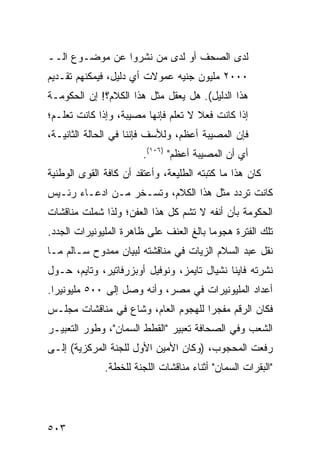 ‫ﻟﺩﻯ ﺍﻟﺼﺤﻑ ﺃﻭ ﻟﺩﻯ ﻤﻥ ﻨﺸﺭﻭﺍ ﻋﻥ ﻤﻭﻀـﻭﻉ ﺍﻟــ‬
‫٠٠٠٢ ﻤﻠﻴﻭﻥ ﺠﻨﻴﻪ ﻋﻤﻭﻻﺕ ﺃﻱ ﺩﻟﻴل، ﻓﻴﻤﻜﻨﻬﻡ ﺘﻘـﺩﻴﻡ‬
                     ‫‪‬‬
‫ﻫﺫﺍ ﺍﻟﺩﻟﻴل(. ﻫل ‪‬ﻌﻘل ﻤﺜل ﻫﺫﺍ ﺍﻟﻜﻼﻡ؟! ﺇﻥ ﺍﻟﺤﻜﻭﻤـﺔ‬
                               ‫ﻴ‬
‫ﺇﺫﺍ ﻜﺎﻨﺕ ﻓﻌﻼ ﻻ ﺘﻌﻠﻡ ﻓﺈﻨﻬﺎ ﻤﺼﻴﺒﺔ، ﻭﺇﺫﺍ ﻜﺎﻨﺕ ﺘﻌﻠـﻡ؛‬
                                     ‫ﹰ‬
‫ﻓﺈﻥ ﺍﻟﻤﺼﻴﺒﺔ ﺃﻋﻅﻡ، ﻭﻟﻸﺴﻑ ﻓﺈﻨﻨﺎ ﻓﻲ ﺍﻟﺤﺎﻟﺔ ﺍﻟﺜﺎﻨﻴـﺔ،‬
                         ‫ﺃﻱ ﺃﻥ ﺍﻟﻤﺼﻴﺒﺔ ﺃﻋﻅﻡ" )٦٠١(.‬
‫ﻜﺎﻥ ﻫﺫﺍ ﻤﺎ ﻜﺘﺒﺘﹾﻪ ﺍﻟﻁﻠﻴﻌ ﹸ، ﻭﺃﻋﺘﻘﺩ ﺃﻥ ﻜﺎﻓﺔ ﺍﻟﻘﻭﻯ ﺍﻟﻭﻁﻨﻴﺔ‬
                              ‫ﺔ‬
‫ﻜﺎﻨﺕ ﺘﺭﺩﺩ ﻤﺜل ﻫﺫﺍ ﺍﻟﻜﻼﻡ، ﻭﺘﺴـﺨﺭ ﻤـﻥ ﺍﺩﻋـﺎﺀ ﺭﺌـﻴﺱ‬
‫ﺍﻟﺤﻜﻭﻤﺔ ﺒﺄﻥ ﺃﻨ ﹶﻪ ﻻ ﺘﺸﻡ ﻜل ﻫﺫﺍ ﺍﻟﻌﻔﻥ؛ ﻭﻟﺫﺍ ﺸﻤﻠﺕ ﻤﻨﺎﻗﺸﺎﺕ‬
                                       ‫ﻔ‬
‫ﺘﻠﻙ ﺍﻟﻔﺘﺭﺓ ﻫﺠﻭ ‪‬ﺎ ﺒﺎﻟﻎ ﺍﻟﻌﻨﻑ ﻋﻠﻰ ﻅﺎﻫﺭﺓ ﺍﻟﻤﻠﻴﻭﻨﻴﺭﺍﺕ ﺍﻟﺠﺩﺩ.‬
                                         ‫ﻤ‬
‫ﻨﻘل ﻋﺒﺩ ﺍﻟﺴﻼﻡ ﺍﻟﺯﻴﺎﺕ ﻓﻲ ﻤﻨﺎﻗﺸﺘﻪ ﻟﺒﻴﺎﻥ ﻤﻤﺩﻭﺡ ﺴـﺎﻟﻡ ﻤـﺎ‬
‫ﻨﺸﺭﺘﻪ ﻓﺎﻴﻨﺎ ﻨﺸﻴﺎل ﺘﺎﻴﻤﺯ، ﻭﻨﻭﻓﻴل ﺃﻭﺒﺯﺭﻓﺎﺘﻴﺭ، ﻭﺘﺎﻴﻡ، ﺤـﻭل‬
‫ﺃﻋﺩﺍﺩ ﺍﻟﻤﻠﻴﻭﻨﻴﺭﺍﺕ ﻓﻲ ﻤﺼﺭ، ﻭﺃﻨﻪ ﻭﺼل ﺇﻟﻰ ٠٠٥ ﻤﻠﻴﻭﻨﻴ ‪‬ﺍ.‬
  ‫ﺭ‬
‫ﻓﻜﺎﻥ ﺍﻟﺭﻗﻡ ﻤﻔﺠ ‪‬ﺍ ﻟﻠﻬﺠﻭﻡ ﺍﻟﻌﺎﻡ، ﻭﺸﺎﻉ ﻓﻲ ﻤﻨﺎﻗﺸﺎﺕ ﻤﺠﻠـﺱ‬
                                     ‫ﺭ‬
‫ﺍﻟﺸﻌﺏ ﻭﻓﻲ ﺍﻟﺼﺤﺎﻓﺔ ﺘﻌﺒﻴﺭ "ﺍﻟﻘﻁﻁ ﺍﻟ ‪‬ﻤﺎﻥ"، ﻭﻁﻭﺭ ﺍﻟﺘﻌﺒﻴـﺭ‬
                   ‫ﺴ‬
‫ﺭﻓﻌﺕ ﺍﻟﻤﺤﺠﻭﺏ، )ﻭﻜﺎﻥ ﺍﻷﻤﻴﻥ ﺍﻷﻭل ﻟﻠﺠﻨﺔ ﺍﻟﻤﺭﻜﺯﻴﺔ( ﺇﻟـﻰ‬
               ‫"ﺍﻟﺒﻘﺭﺍﺕ ﺍﻟﺴﻤﺎﻥ" ﺃﺜﻨﺎﺀ ﻤﻨﺎﻗﺸﺎﺕ ﺍﻟﻠﺠﻨﺔ ﻟﻠﺨﻁﺔ.‬




‫٣٠٥‬
 