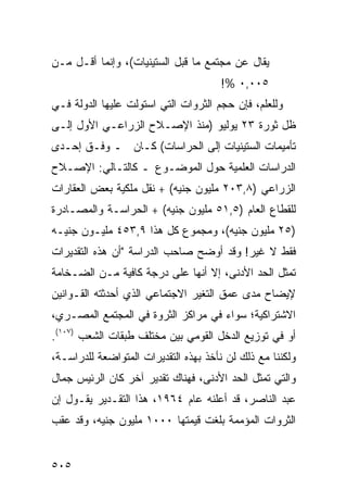 ‫ﻴﻘﺎل ﻋﻥ ﻤﺠﺘﻤﻊ ﻤﺎ ﻗﺒل ﺍﻟﺴﺘﻴﻨﻴﺎﺕ(، ﻭﺇﻨﻤﺎ ﺃﻗـل ﻤـﻥ‬
                                      ‫٥٠٠,٠ %!‬
‫ﻭﻟﻠﻌﻠﻡ، ﻓﺈﻥ ﺤﺠﻡ ﺍﻟﺜﺭﻭﺍﺕ ﺍﻟﺘﻲ ﺍﺴﺘﻭﻟﺕ ﻋﻠﻴﻬﺎ ﺍﻟﺩﻭﻟﺔ ﻓـﻲ‬
‫ﻅل ﺜﻭﺭﺓ ٣٢ ﻴﻭﻟﻴﻭ )ﻤﻨﺫ ﺍﻹﺼـﻼﺡ ﺍﻟﺯﺭﺍﻋـﻲ ﺍﻷﻭل ﺇﻟـﻰ‬
‫ﺘﺄﻤﻴﻤﺎﺕ ﺍﻟﺴﺘﻴﻨﻴﺎﺕ ﺇﻟﻰ ﺍﻟﺤﺭﺍﺴﺎﺕ( ﻜـﺎﻥ ـ ﻭﻓـﻕ ﺇﺤـﺩﻯ‬
‫ﺍﻟﺩﺭﺍﺴﺎﺕ ﺍﻟﻌﻠﻤﻴﺔ ﺤﻭل ﺍﻟﻤﻭﻀـﻭﻉ ـ ﻜﺎﻟﺘـﺎﻟﻲ: ﺍﻹﺼـﻼﺡ‬
‫ﺍﻟﺯﺭﺍﻋﻲ )٨,٣٠٢ ﻤﻠﻴﻭﻥ ﺠﻨﻴﻪ( + ﻨﻘل ﻤﻠﻜﻴﺔ ﺒﻌﺽ ﺍﻟﻌﻘﺎﺭﺍﺕ‬
‫ﻟﻠﻘﻁﺎﻉ ﺍﻟﻌﺎﻡ )٥,١٥ ﻤﻠﻴﻭﻥ ﺠﻨﻴﻪ( + ﺍﻟﺤﺭﺍﺴـﺔ ﻭﺍﻟﻤﺼـﺎﺩﺭﺓ‬
‫)٥٢ ﻤﻠﻴﻭﻥ ﺠﻨﻴﻪ(، ﻭﻤﺠﻤﻭﻉ ﻜل ﻫﺫﺍ ٩,٣٥٤ ﻤﻠﻴـﻭﻥ ﺠﻨﻴـﻪ‬
‫ﻓﻘﻁ ﻻ ﻏﻴﺭ! ﻭﻗﺩ ﺃﻭﻀﺢ ﺼﺎﺤﺏ ﺍﻟﺩﺭﺍﺴﺔ "ﺃﻥ ﻫﺫﻩ ﺍﻟﺘﻘﺩﻴﺭﺍﺕ‬
‫ﺘﻤﺜل ﺍﻟﺤﺩ ﺍﻷﺩﻨﻰ، ﺇﻻ ﺃﻨﻬﺎ ﻋﻠﻰ ﺩﺭﺠﺔ ﻜﺎﻓﻴﺔ ﻤـﻥ ﺍﻟﻀـﺨﺎﻤﺔ‬
‫ﻹﻴﻀﺎﺡ ﻤﺩﻯ ﻋﻤﻕ ﺍﻟﺘﻐﻴﺭ ﺍﻻﺠﺘﻤﺎﻋﻲ ﺍﻟﺫﻱ ﺃﺤﺩﺜﺘﻪ ﺍﻟﻘـﻭﺍﻨﻴﻥ‬
‫ﺍﻻﺸﺘﺭﺍﻜﻴﺔ؛ ﺴﻭﺍﺀ ﻓﻲ ﻤﺭﺍﻜﺯ ﺍﻟﺜﺭﻭﺓ ﻓﻲ ﺍﻟﻤﺠﺘﻤﻊ ﺍﻟﻤﺼـﺭﻱ،‬
‫ﺃﻭ ﻓﻲ ﺘﻭﺯﻴﻊ ﺍﻟﺩﺨل ﺍﻟﻘﻭﻤﻲ ﺒﻴﻥ ﻤﺨﺘﻠﻑ ﻁﺒﻘﺎﺕ ﺍﻟﺸﻌﺏ )٧٠١(.‬
‫ﻭﻟﻜﻨﻨﺎ ﻤﻊ ﺫﻟﻙ ﻟﻥ ﻨﺄﺨﺫ ﺒﻬﺫﻩ ﺍﻟﺘﻘﺩﻴﺭﺍﺕ ﺍﻟﻤﺘﻭﺍﻀﻌﺔ ﻟﻠﺩﺭﺍﺴـﺔ،‬
‫ﻭﺍﻟﺘﻲ ﺘﻤﺜل ﺍﻟﺤﺩ ﺍﻷﺩﻨﻰ، ﻓﻬﻨﺎﻙ ﺘﻘﺩﻴﺭ ﺁﺨﺭ ﻜﺎﻥ ﺍﻟﺭﺌﻴﺱ ﺠﻤﺎل‬
‫ﻋﺒﺩ ﺍﻟﻨﺎﺼﺭ، ﻗﺩ ﺃﻋﻠﻨﻪ ﻋﺎﻡ ٤٦٩١، ﻫﺫﺍ ﺍﻟﺘﻘـﺩﻴﺭ ﻴﻘـﻭل ﺇﻥ‬
‫ﺍﻟﺜﺭﻭﺍﺕ ﺍﻟ ‪‬ﺅﻤ ‪‬ﺔ ﺒﻠﻐﺕ ﻗﻴﻤﺘﻬﺎ ٠٠٠١ ﻤﻠﻴﻭﻥ ﺠﻨﻴﻪ، ﻭﻗﺩ ﻋﻘﺏ‬
                                      ‫ﻤ ‪‬ﻤ‬


‫٥٠٥‬
 