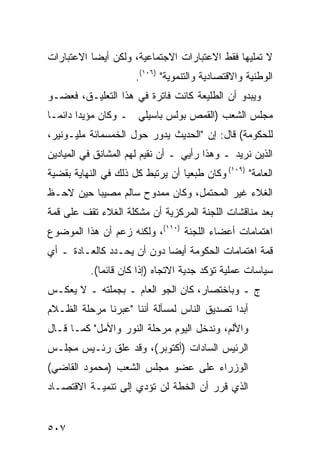 ‫ﻻ ﺘﻤﻠﻴﻬﺎ ﻓﻘﻁ ﺍﻻﻋﺘﺒﺎﺭﺍﺕ ﺍﻻﺠﺘﻤﺎﻋﻴﺔ، ﻭﻟﻜﻥ ﺃﻴ ‪‬ﺎ ﺍﻻﻋﺘﺒﺎﺭﺍﺕ‬
           ‫ﻀ‬
                      ‫ﺍﻟﻭﻁﻨﻴﺔ ﻭﺍﻻﻗﺘﺼﺎﺩﻴﺔ ﻭﺍﻟﺘﻨﻤﻭﻴﺔ" )٦٠١(.‬
‫ﻭﻴﺒﺩﻭ ﺃﻥ ﺍﻟﻁﻠﻴﻌﺔ ﻜﺎﻨﺕ ﻓﺎﺘﺭﺓ ﻓﻲ ﻫﺫﺍ ﺍﻟﺘﻌﻠﻴـﻕ، ﻓﻌﻀـﻭ‬
‫ﻤﺠﻠﺱ ﺍﻟﺸﻌﺏ )ﺍﻟﻘﻤﺹ ﺒﻭﻟﺱ ﺒﺎﺴﻴﻠﻲ ـ ﻭﻜﺎﻥ ﻤﺅﻴ ‪‬ﺍ ﺩﺍﺌ ‪‬ـﺎ‬
  ‫ﺩ ﻤ‬
‫ﻟﻠﺤﻜﻭﻤﺔ( ﻗﺎل: ﺇﻥ "ﺍﻟﺤﺩﻴﺙ ﻴﺩﻭﺭ ﺤﻭل ﺍﻟﺨﻤﺴﻤﺎﺌﺔ ﻤﻠﻴـﻭﻨﻴﺭ،‬
‫ﺍﻟﺫﻴﻥ ﻨﺭﻴﺩ ـ ﻭﻫﺫﺍ ﺭﺃﻴﻲ ـ ﺃﻥ ﻨﻘﻴﻡ ﻟﻬﻡ ﺍﻟﻤﺸﺎﻨﻕ ﻓﻲ ﺍﻟﻤﻴﺎﺩﻴﻥ‬
‫ﺍﻟﻌﺎﻤﺔ" )٩٠١( ﻭﻜﺎﻥ ﻁﺒﻌ ‪‬ﺎ ﺃﻥ ﻴﺭﺘﺒﻁ ﻜل ﺫﻟﻙ ﻓﻲ ﺍﻟﻨﻬﺎﻴﺔ ﺒﻘﻀﻴﺔ‬
                                  ‫ﻴ‬
‫ﺍﻟﻐﻼﺀ ﻏﻴﺭ ﺍﻟﻤﺤﺘﻤل، ﻭﻜﺎﻥ ﻤﻤﺩﻭﺡ ﺴﺎﻟﻡ ﻤﺼﻴ ‪‬ﺎ ﺤﻴﻥ ﻻﺤـﻅ‬
          ‫ﺒ‬
‫ﺒﻌﺩ ﻤﻨﺎﻗﺸﺎﺕ ﺍﻟﻠﺠﻨﺔ ﺍﻟﻤﺭﻜﺯﻴﺔ ﺃﻥ ﻤﺸﻜﻠﺔ ﺍﻟﻐﻼﺀ ﺘﻘﻑ ﻋﻠﻰ ﻗﻤﺔ‬
‫ﺍﻫﺘﻤﺎﻤﺎﺕ ﺃﻋﻀﺎﺀ ﺍﻟﻠﺠﻨﺔ )٠١١(، ﻭﻟﻜﻨﻪ ﺯﻋﻡ ﺃﻥ ﻫﺫﺍ ﺍﻟﻤﻭﻀﻭﻉ‬
‫ﻗﻤﺔ ﺍﻫﺘﻤﺎﻤﺎﺕ ﺍﻟﺤﻜﻭﻤﺔ ﺃﻴ ‪‬ﺎ ﺩﻭﻥ ﺃﻥ ﻴﺤـﺩﺩ ﻜﺎﻟﻌـﺎﺩﺓ ـ ﺃﻱ‬
                            ‫ﻀ‬
           ‫ﺴﻴﺎﺴﺎﺕ ﻋﻤﻠﻴﺔ ﺘﺅﻜﺩ ﺠﺩﻴﺔ ﺍﻻﺘﺠﺎﻩ )ﺇﺫﺍ ﻜﺎﻥ ﻗﺎﺌ ‪‬ﺎ(.‬
              ‫ﻤ‬
‫ﺝ ـ ﻭﺒﺎﺨﺘﺼﺎﺭ، ﻜﺎﻥ ﺍﻟﺠﻭ ﺍﻟﻌﺎﻡ ـ ﺒﺠﻤﻠﺘﻪ ـ ﻻ ﻴﻌﻜـﺱ‬
‫ﺃﺒ ‪‬ﺍ ﺘﺼﺩﻴﻕ ﺍﻟﻨﺎﺱ ﻟﻤﺴﺄﻟﺔ ﺃﻨﻨﺎ "ﻋﺒﺭﻨﺎ ﻤﺭﺤﻠﺔ ﺍﻟﻅـﻼﻡ‬
                                             ‫ﺩ‬
‫ﻭﺍﻷﻟﻡ، ﻭﻨﺩﺨل ﺍﻟﻴﻭﻡ ﻤﺭﺤﻠﺔ ﺍﻟﻨﻭﺭ ﻭﺍﻷﻤل" ﻜﻤـﺎ ﻗـﺎل‬
‫ﺍﻟﺭﺌﻴﺱ ﺍﻟﺴﺎﺩﺍﺕ )ﺃﻜﺘﻭﺒﺭ(، ﻭﻗﺩ ﻋﻠﻕ ﺭﺌـﻴﺱ ﻤﺠﻠـﺱ‬
‫ﺍﻟﻭﺯﺭﺍﺀ ﻋﻠﻰ ﻋﻀﻭ ﻤﺠﻠﺱ ﺍﻟﺸﻌﺏ )ﻤﺤﻤﻭﺩ ﺍﻟﻘﺎﻀﻲ(‬
‫ﺍﻟﺫﻱ ﻗﺭﺭ ﺃﻥ ﺍﻟﺨﻁﺔ ﻟﻥ ﺘﺅﺩﻱ ﺇﻟﻰ ﺘﻨﻤﻴـﺔ ﺍﻻﻗﺘﺼـﺎﺩ‬


‫٧٠٥‬
 