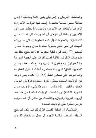 ‫ﻭﺍﻟﻤﺨﻁﻁ ﺍﻷﻤﺭﻴﻜﻲ ﻭﺍﻹﺴﺭﺍﺌﻴﻠﻲ ﻴﺸﻴﺭ ﺩﺍﺌ ‪‬ﺎ ﻭﻤﻨﻁﻘ ‪‬ـﺎ ﺇﻟـﻰ‬
       ‫ﻴ‬        ‫ﻤ‬
‫ﻤﻌﺎﻤﻠﺔ ﻤﺼﺭ ﻤﻌﺎﻤﻠﺔ ﺨﺎﺼـﺔ )ﺒﺼـﻔﺘﻬﺎ ﺍﻟﺩﻭﻟـﺔ ﺍﻷﻗـﻭﻯ(‬
‫ﻹﻏﺭﺍﺌﻬﺎ ﺒﺎﻻﺒﺘﻌﺎﺩ ﻋﻥ ﺍﻵﺨﺭﻴﻥ؛ ﻭﺘﻤﻬﻴـ ‪‬ﺍ ﻟﻠـﺒﻁﺵ ﺒﻬـﺅﻻﺀ‬
               ‫ﺩ‬
‫ﺍﻵﺨﺭﻴﻥ. ﻭﻴﻤﻜﻨﻨﺎ ﺃﻥ ﻨﻔﺘﺭﺽ ﺃﻥ ﺍﻟﻤﻨﺎﻭﺭﺍﺕ ﺍﻟﺘﻲ ﺘﻤـﺕ ﻓـﻲ‬
‫ﺘﻠﻙ ﺍﻟﻔﺘﺭﺓ، ﻭﺍﻟﻤﻌﻠﻭﻤﺎﺕ )ﺃﻭ ﺸﺒﻪ ﺍﻟﻤﻌﻠﻭﻤﺎﺕ( ﺍﻟﺘﻲ ‪‬ـ ‪‬ﺒﺕ،‬
   ‫ﺴ ﺭ‬
‫ﺃﺴﻬﻤﺕ ﻓﻲ ﺨﻠﻕ ﻨﺘﺎﺌﺞ ﻤﻁﻠﻭﺒﺔ ﺘﻤﺎ ‪‬ـﺎ ﻤـﻥ ﻭﺠﻬـﺔ ﻨﻅـﺭ‬
                 ‫ﻤ‬
‫ﻜﻴﺴﻨﺠﺭ)٣٣(. ﻭﺒﻌﺩ ﻓﺘﺭﺓ ﻜﺎﻓﻴﺔ ﻟﺤﺩﻭﺙ ﻫﺫﻩ ﺍﻟﻨﺘـﺎﺌﺞ، ﺤﻘﻘـﺕ‬
‫ﻤﻔﺎﻭﻀﺎﺕ ﺍﻟﻤﻜﻭﻙ، ﺍﺘﻔﺎﻗﻴﺔ ﻓﺼل ﺍﻟﻘﻭﺍﺕ ﻋﻠﻰ ﺍﻟﺠﺒﻬﺔ ﺍﻟﺴﻭﺭﻴﺔ‬
‫)٨٢ ﻓﺒﺭﺍﻴﺭ(. ﻭﻤﻊ ﻁﻭل ﺍﻟـﺯﻤﻥ، ﻭﻤـﻊ ﺍﻟﻀـﻐﻁ، ﻭﻤـﻊ‬
‫"ﺍﻟﻤﺠﻬﻭﺩ ﺍﻟﺸﺎﻕ" ﺍﻟﺫﻱ ﺒﺫﻟﻪ ﻜﻴﺴﻨﺠﺭ، ﺃﻋﻠﻨﺕ ﺍﻟـﺩﻭل ﺍﻟﻨﻔﻁﻴـﺔ‬
‫ﻭﻗﻑ ﻗﻴﻭﺩﻫﺎ ﻋﻠﻰ ﺘﺼﺩﻴﺭ ﺍﻟﻨﻔﻁ )٨١/ ٣(؛ ﺍﻜﺘﻔﺎﺀ ﺒﻤﺠﺭﺩ ﻭﻋﺩ‬
‫ﻤﻥ ﺍﻟﻭﻻﻴﺎﺕ ﺍﻟﻤﺘﺤﺩﺓ ﺒﺨﻁﻭﺓ ﺃﺨﺭﻯ ﻤﺤﺩﻭﺩﺓ )ﻭﻜـﺎﻥ ﺇﻨﻬـﺎﺀ‬
‫ﺍﻟﺤﻅﺭ ﻭﺍﻟﺘﻘﻴﻴﺩ – ﻜﻤﺎ ﺫﻜﺭﻨﺎ – ﻤﺭﺒﻭ ﹰﺎ ﺒﺸﻲﺀ ﻗﺭﻴـﺏ ﻤـﻥ‬
                ‫ﻁ‬
‫ﺍﻟﺘﺴﻭﻴﺔ ﺍﻟﺸﺎﻤﻠﺔ(. ﻭﺒﺫﺍ ﺘﺨﻔﻔﺕ ﺍﻟﻭﻻﻴﺎﺕ ﺍﻟﻤﺘﺤﺩﺓ ﻤﻥ ﻀـﻐﻁ‬
‫ﺃﻭﺭﻭﺒﺎ ﺍﻟﻐﺭﺒﻴﺔ ﻭﺍﻟﻴﺎﺒﺎﻥ، ﻭﺘﺨﱠﺼﺕ ﻤﻥ ﻤﻨﻅﺭ ﺃﻥ ﺍﻟﺴـﻌﻭﺩﻴﺔ‬
                       ‫ﻠ‬
                     ‫ﺘﻔﺭﺽ ﺤﻅ ‪‬ﺍ ﻋﻠﻰ ﺍﻟﻭﻻﻴﺎﺕ ﺍﻟﻤﺘﺤﺩﺓ.‬
                                           ‫ﺭ‬
‫ﻭﺍﻟﺨﻼﺼﺔ، ﺃﻥ ﺍﺘﻔﺎﻗﻴﺔ ﺍﻟﻔﺼل ﺍﻷﻭل ﻟﻠﻘﻭﺍﺕ، ﺒﻜل ﺍﻟﻨﺘـﺎﺌﺞ‬
‫ﺍﻟﺴﺎﺒﻘﺔ، ﺃﻀﻌﻔﺕ ﺇﻤﻜﺎﻨﻴﺔ ﺍﻟﻠﺠﻭﺀ ﺇﻟﻰ ﺒﺩﻴل ﺍﺴـﺘﺨﺩﺍﻡ ﺍﻟﻘـﻭﺓ.‬


‫٠٥‬
 