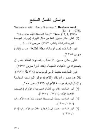 ‫ﻫﻭﺍﻤﺵ ﺍﻟﻔﺼل ﺍﻟﺴﺎﺒﻊ‬
‫,‪"Interview with Henry Kissinger". Business week‬‬
                                          ‫.)5791 – 1 – 31(‬
  ‫.)5791 ,1 ,31( ,‪"Interview with Gerald Ford". Time‬‬
‫)١( ﺍﻨﻅﺭ: ﻋﺎﺩل ﺤﺴﻴﻥ: ﺍﻟﻨﻔﻁ ﻤﻥ ﺨﻼل ﺍﻟﺜﻭﺭﺓ، )ﺒﻴﺭﻭﺕ: ﺍﻟﻤﺅﺴﺴﺔ‬
      ‫ﺍﻟﻌﺭﺒﻴﺔ ﻟﻠﺩﺭﺍﺴﺎﺕ ﻭﺍﻟﻨﺸﺭ، ٧٧٩١(، ﺹ ﺹ ٧٤ ـ ٨٤.‬
‫ﺃﻨﻭﺭ ﺍﻟﺴﺎﺩﺍﺕ، ﻨﺹ ﺍﻟﺭﺴﺎﻟﺔ، ﻤﺠﻠﺔ ﺍﻟﻁﻠﻴﻌﺔ، ﻋـﺩﺩ )ﺁﺫﺍﺭ/‬
                                            ‫ﻤﺎﺭﺱ ٥٧٩١(.‬
‫ﺍﻨﻅﺭ: ﻋﺎﺩل ﺤﺴﻴﻥ، "ﻻ ﻨﻁﺎﻟﺏ ﺒﺎﻟﻤﺴﺎﻭﺍﺓ ﺍﻟ ‪‬ﻁﻠﻘـﺔ، ﺒـل‬
          ‫ﻤ‬
 ‫ﺒﺎﻟﻤﺴﺎﻭﺍﺓ ﻓﻲ ﺍﻷﻋﺒﺎﺀ"، ﺍﻟﻁﻠﻴﻌﺔ، )ﻋﺩﺩ ﺁﺫﺍﺭ/ ﻤﺎﺭﺱ ٥٧٩١(.‬
‫ﺃﻨﻭﺭ ﺍﻟﺴﺎﺩﺍﺕ، ﺤﺩﻴﺙ ﺇﻟـﻰ ﻟﻭﻤﻭﻨـﺩ، )٨٢/ ﻅ/ ٥٧٩١(.‬
‫ﻨﻘﻼ ﻋﻥ ﻤﺼﺭ ﻭﺃﻤﺭﻴﻜﺎ، )ﺍﻟﻘﺎﻫﺭﺓ: ﻤﺭﻜﺯ ﺍﻟﺩﺭﺍﺴﺎﺕ ﺍﻟﺴﻴﺎﺴﻴﺔ‬
                                                 ‫ﹰ‬
        ‫ﻭﺍﻻﺴﺘﺭﺍﺘﻴﺠﻴﺔ، ﻤﺅﺴﺴﺔ ﺍﻷﻫﺭﺍﻡ، ٦٧٩١(، ﺹ ٠٠١.‬
‫)٢( ﺃﻨﻭﺭ ﺍﻟﺴﺎﺩﺍﺕ، ﻟﻘﺎﺀ ﻤﻊ ﺍﻟﻌﻠﻤﺎﺀ ﺍﻟﻤﺼﺭﻴﻴﻥ"، ﺍﻷﻫﺭﺍﻡ )ﻭﺍﻟﺼﺤﻑ‬
                     ‫ﺍﻟﻘﺎﻫﺭﻴﺔ ﺍﻷﺨﺭﻯ(، )٣١/ ١/ ٥٧٩١(.‬
‫)٣( ﺃﻨﻭﺭ ﺍﻟﺴﺎﺩﺍﺕ، ﺤﺩﻴﺙ ﺇﻟﻰ ﺼﺤﻴﻔﺔ ﺍﻟﺒﻴﺭﻕ، ﻨﻘﻼ ﻋـﻥ ﺍﻷﻫـﺭﺍﻡ،‬
             ‫ﹰ‬
                                      ‫)٠١/ ١/ ٥٧٩١(.‬
‫)٤( ﺃﻨﻭﺭ ﺍﻟﺴﺎﺩﺍﺕ، ﺤﺩﻴﺙ ﺇﻟﻰ ﻟﻭﻓﻴﺠﺎﺭﻭ، ﻨﻘﻼ ﻋﻥ ﺍﻷﻫـﺭﺍﻡ، )٥٢/‬
                 ‫ﹰ‬
                                           ‫١/ ٥٧٩١(.‬



‫٠١٥‬
 