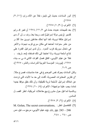 ‫)٥( ﺃﻨﻭﺭ ﺍﻟﺴﺎﺩﺍﺕ، ﺤﺩﻴﺙ ﺇﻟﻰ ﺘﺎﻴﻤﺯ، ﻨﻘﻼ ﻋﻥ ﺍﻷﻫـﺭﺍﻡ، )١١/ ٢/‬
                    ‫ﹰ‬
                                                 ‫٥٧٩١(.‬
                                ‫)٦( ﺍﻷﻫﺭﺍﻡ، )٠٣/ ١/ ٥٧٩١(.‬
‫)٧( ﺒﻌﺩ ﺘﻠﻤﻴﺤﺎﺕ ﻋﺩﻴﺩﺓ، ﺤﺩﺙ ﻓﻲ ٢/ ٢١/ ٤٧٩١ ﺃﻥ ﻓﺠﺭ ﺇﻓـﺭﺍﻴﻡ‬
‫ﻜﺘﺴﻴﺭ )ﺭﺌﻴﺱ ﺩﻭﻟﺔ ﺇﺴﺭﺍﺌﻴل( ﺘﺼـﺭﻴ ‪‬ﺎ ﻴﻌﺘـﺭﻑ ﺒـﺄﻥ "ﻟـﺩﻯ‬
                   ‫ﺤ‬
‫ﺇﺴﺭﺍﺌﻴل ﻁﺎﻗﺔ ﻨﻭﻭﻴﺔ، ﻜﻤﺎ ﺃﻨﻬﺎ ﺘﻤﻠﻙ ﻤﻔﺎﻋﻠﻴﻥ ﻨﻭﻭﻴﻥ ﻤﻨﺫ ﺃﻜﺜـﺭ‬
‫ﻤﻥ ﻋﺸﺭ ﺴﻨﻭﺍﺕ؛ ﺃﺤﺩﻫﻤﺎ ﻓﻲ ﻤﻜﺎﻥ ﺴﺭﻱ ﻗﺭﺏ ﺩﻴﻤﻭﻨﺎ، ﻭﺍﻵﺨﺭ‬
‫ﻓﻲ ﻨﺎﺤﺎل ﺴﻭﺭﻴﻙ ﻗﺭﺏ ﺃﺸﺩﻭﺩ.. ﻭﺃﻥ ﻟﺩﻯ ﺇﺴﺭﺍﺌﻴل ﺍﻟﻘﺩﺭﺓ ﻋﻠﻰ‬
    ‫ﹶ‬
‫ﺇﻨﺘﺎﺝ ﺃﺴﻠﺤﺔ ﻨﻭﻭﻴﺔ، ﻭﺇﺫﺍ ﺍﺤﺘﺠﻨﺎ ﺇﻟﻰ ﺫﻟﻙ ﻓﺴﻨﻨﻔﺫﻩ )ﻤﻌـﺎﺭﻴﻑ ـ‬
‫ﻨﻘﻼ ﻋﻥ ﻫﻴﺜﻡ ﺍﻷﻴﻭﺒﻲ، ﺍﺘﻔﺎﻕ ﻓﺼل ﺍﻟﻘﻭﺍﺕ ﺍﻟﺜﺎﻨﻲ ﻓـﻲ ﺴـﻴﻨﺎﺀ‬
                                                   ‫ﹰ‬
‫٥٧٩١، )ﺒﻴﺭﻭﺕ: ﺍﻟﻤﺅﺴﺴﺔ ﺍﻟﻌﺭﺒﻴﺔ ﻟﻠﺩﺭﺍﺴﺎﺕ ﻭﺍﻟﻨﺸﺭ، ٥٧٩١(،‬
                                               ‫ﺹ ٩٠٢.‬
‫ﻭﻜﺎﻥ ﺍﻟﺴﺎﺩﺍﺕ ﻴﺤﺭﻙ ﻨﻔﺱ ﺍﻟﻤﻭﻀﻭﻉ ﻓﻲ ﻋﺩﺓ ﻤﻨﺎﺴﺒﺎﺕ، ﻓﺼﺭﺡ ﻤﺜﻼ:‬
 ‫ﹰ‬
‫"ﺇﻥ ﺘﻘﺎﺭﻴﺭ ﺍﻟﻤﺨﺎﺒﺭﺍﺕ ﺍﻟﻤﺼﺭﻴﺔ، ﺃﻜﺩﺕ ﺇﻟﻰ ﺤﺩ ﻤﺎ ﺍﻷﻨﺒﺎﺀ ﺍﻟﺘﻲ ﺘﺭﺩﺩﺕ‬
‫ﻋﻥ ﺍﻤﺘﻼﻙ ﺇﺴﺭﺍﺌﻴل ﻷﺴﻠﺤﺔ ﺫﺭﻴﺔ ﺘﻜﻨﻴﻜﻴﺔ، ﻭﺃﻥ ﺫﻟﻙ ﺨﻠﻕ ﻤﻭﻗ ﹰﺎ ﺠﺩﻴ ‪‬ﺍ‬
 ‫ﺩ‬      ‫ﻔ‬
           ‫ﺘﻤﺎ ‪‬ﺎ، ﻴﺠﺏ ﻋﻠﻴﻨﺎ ﻤﻭﺍﺠﻬﺘﻪ"، ﺍﻷﻫﺭﺍﻡ، )٨/ ٠١/ ٤٧٩١(.‬
                                                        ‫ﻤ‬
‫ﻭﺒﺎﻟﻨﺴﺒﺔ ﻟﻤﺎ ﻗﻴل ﺤﻭل ﻤﺸﺭﻭﻉ ﺒﻴﻊ ﻤﻔﺎﻋﻼﺕ ﺃﻤﺭﻴﻜﻴﺔ، ﺍﻨﻅﺭ ﺍﻟﻔﺼـل‬
                                                      ‫ﺍﻟﺴﺎﺩﺱ.‬
                                 ‫)٨( ﺍﻷﻫﺭﺍﻡ، )٦/ ٢/ ٥٧٩١(.‬
‫)٩( ﻟﻠﺘﻔﺎﺼﻴل ﺍﻨﻅﺭ: ,‪M. Golan, The secret conversations‬‬
‫642 – 342 .‪ ،op. cit., pp‬ﻫﻴﺜﻡ ﺍﻷﻴﻭﺒﻲ، ﻤﺭﺠﻊ ﺴـﺎﺒﻕ، ﺹ‬
                                       ‫ﺹ ٠٤٢ ـ ٨٤٢.‬

‫١١٥‬
 