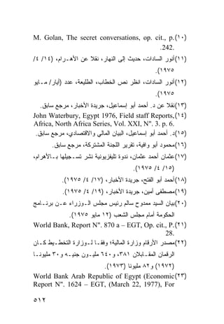 ‫)٠١( .‪M. Golan, The secret conversations, op. cit., p‬‬
                                          ‫.242.‬
‫)١١( ﺃﻨﻭﺭ ﺍﻟﺴﺎﺩﺍﺕ، ﺤﺩﻴﺙ ﺇﻟﻰ ﺍﻟﻨﻬﺎﺭ، ﻨﻘﻼ ﻋﻥ ﺍﻷﻫـﺭﺍﻡ، )٤١/ ٤/‬
                    ‫ﹰ‬
                                                 ‫٥٧٩١(.‬
‫)٢١( ﺃﻨﻭﺭ ﺍﻟﺴﺎﺩﺍﺕ، ﺍﻨﻅﺭ ﻨﺹ ﺍﻟﺨﻁﺎﺏ، ﺍﻟﻁﻠﻴﻌﺔ، ﻋﺩﺩ )ﺃﻴﺎﺭ/ ﻤـﺎﻴﻭ‬
                                                 ‫٥٧٩١(.‬
   ‫)٣١( ﻨﻘﻼ ﻋﻥ ﺩ. ﺃﺤﻤﺩ ﺃﺒﻭ ﺇﺴﻤﺎﻋﻴل، ﺠﺭﻴﺩﺓ ﺍﻷﺨﺒﺎﺭ، ﻤﺭﺠﻊ ﺴﺎﺒﻕ.‬
                                                     ‫ﹰ‬
‫)٤١( ,‪John Waterbury, Egypt 1976, Field staff Reports‬‬
‫.6 .‪Africa, North Africa Series, Vol. XXI, N". 3. p‬‬
 ‫)٥١( ﺩ. ﺃﺤﻤﺩ ﺃﺒﻭ ﺇﺴﻤﺎﻋﻴل، ﺍﻟﺒﻴﺎﻥ ﺍﻟﻤﺎﻟﻲ ﻭﺍﻻﻗﺘﺼﺎﺩﻱ، ﻤﺭﺠﻊ ﺴﺎﺒﻕ.‬
       ‫)٦١( ﻤﺤﻤﻭﺩ ﺃﺒﻭ ﻭﺍﻓﻴﺔ، ﺘﻘﺭﻴﺭ ﺍﻟﻠﺠﻨﺔ ﺍﻟﻤﺸﺘﺭﻜﺔ، ﻤﺭﺠﻊ ﺴﺎﺒﻕ.‬
‫)٧١( ﻋﺜﻤﺎﻥ ﺃﺤﻤﺩ ﻋﺜﻤﺎﻥ، ﻨﺩﻭﺓ ﺘﻠﻴﻔﺯﻴﻭﻨﻴﺔ ﻨﺸﺭ ﺘﺴـﺠﻴﻠﻬﺎ ﺒـﺎﻷﻫﺭﺍﻡ،‬
                                        ‫)٥١/ ٤/ ٥٧٩١(.‬
           ‫)٨١( ﺃﺤﻤﺩ ﺃﺒﻭ ﺍﻟﻔﺘﺢ، ﺠﺭﻴﺩﺓ ﺍﻷﺨﺒﺎﺭ، )٧١/ ٤/ ٥٧٩١(.‬
           ‫)٩١( ﻤﺼﻁﻔﻰ ﺃﻤﻴﻥ، ﺠﺭﻴﺩﺓ ﺍﻷﺨﺒﺎﺭ، )٩١/ ٤/ ٥٧٩١(.‬
‫)٠٢( ﺒﻴﺎﻥ ﺍﻟﺴﻴﺩ ﻤﻤﺩﻭﺡ ﺴﺎﻟﻡ ﺭﺌﻴﺱ ﻤﺠﻠﺱ ﺍﻟـﻭﺯﺭﺍﺀ ﻋـﻥ ﺒﺭﻨـﺎﻤﺞ‬
            ‫ﺍﻟﺤﻜﻭﻤﺔ ﺃﻤﺎﻡ ﻤﺠﻠﺱ ﺍﻟﺸﻌﺏ )٢١ ﻤﺎﻴﻭ ٥٧٩١(.‬
‫)١٢( .‪World Bank, Report N". 870 a – EGT, Op. cit., P‬‬
                                                     ‫.82‬
‫)٢٢( ﻤﺼﺩﺭ ﺍﻷﺭﻗﺎﻡ ﻭﺯﺍﺭﺓ ﺍﻟﻤﺎﻟﻴﺔ؛ ﻭﻓ ﹰـﺎ ﻟـﻭﺯﺍﺭﺓ ﺍﻟﺘﺨﻁـﻴﻁ ﻜـﺎﻥ‬
                        ‫ﻘ‬
‫ﺍﻟﺭﻗﻤﺎﻥ ﺍﻟﻤﻘـﺎﺒﻼﻥ ١٨٣، ﻭ٠٤٦ ﻤﻠﻴـﻭﻥ ﺠﻨﻴـﻪ ﻭ٠٣ ﻤﻠﻴﻭ ﹰـﺎ‬
  ‫ﻨ‬
                     ‫)٢٧٩١( ﻭ٢٨ ﻤﻠﻴﻭ ﹰﺎ )٣٧٩١(.‬
                              ‫ﻨ‬
‫)٣٢( ‪World Bank Arab Republic of Egypt (Economic‬‬
‫‪Report N". 1624 – EGT, (March 22, 1977), For‬‬

‫٢١٥‬
 