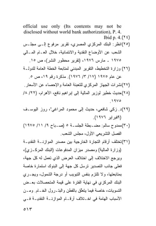 ‫‪official use only (Its contents may not be‬‬
‫.4 .‪disclosed without world bank authorization), P‬‬
                                        ‫)٤٢( .4 .‪Ibid p‬‬
‫)٥٢( ﺍﻨﻅﺭ: ﺍﻟﺒﻨﻙ ﺍﻟﻤﺭﻜﺯﻱ ﺍﻟﻤﺼﺭﻱ، ﺘﻘﺭﻴﺭ ﻤﺭﻓﻭﻉ ﺇﻟـﻰ ﻤﺠﻠـﺱ‬
‫ﺍﻟﺸﻌﺏ ﻋﻥ ﺍﻷﻭﻀﺎﻉ ﺍﻟﻨﻘﺩﻴﺔ ﻭﺍﻻﺌﺘﻤﺎﻨﻴﺔ، ﺨﻼل ﺍﻟﻌـﺎﻡ ﺍﻟﻤـﺎﻟﻲ‬
   ‫٥٧٩١ ـ ﻤﺎﺭﺱ ٦٧٩١، )ﺘﻘﺭﻴﺭ ﻤﺤﻅﻭﺭ ﺍﻟﻨﺸﺭ(، ﺹ ٥١.‬
‫)٦٢( ﻭﺯﺍﺭﺓ ﺍﻟﺘﺨﻁﻴﻁ، ﺍﻟﺘﻘﺭﻴﺭ ﺍﻟﻤﺒﺩﺌﻲ ﻟﻤﺘﺎﺒﻌﺔ ﺍﻟﺨﻁﺔ ﺍﻟﻌﺎﻤﺔ ﻟﻠﺩﻭﻟـﺔ‬
   ‫ﻋﻥ ﻋﺎﻡ ٥٧٩١ )٧١/ ٣/ ٦٧٩١(. ‪‬ﺫﻜﺭﺓ ﺭﻗﻡ ٩١، ﺹ ٥.‬
                    ‫ﻤ‬
‫)٧٢( ﻨﺸﺭﺍﺕ ﺍﻟﺠﻬﺎﺯ ﺍﻟﻤﺭﻜﺯﻱ ﻟﻠﺘﻌﺒﺌﺔ ﺍﻟﻌﺎﻤﺔ ﻭﺍﻹﺤﺼﺎﺀ ﻋﻥ ﺍﻷﺴﻌﺎﺭ.‬
‫)٨٢( ﺤﺩﻴﺙ ﺨﻁﻴﺭ ﻟﻭﺯﻴﺭ ﺍﻟﻤﺎﻟﻴﺔ ﺇﻟﻰ ﺇﺒﺭﺍﻫﻴﻡ ﻨﺎﻓﻊ، ﺍﻷﻫﺭﺍﻡ، )٢٢/ ٨/‬
                                                   ‫٥٧٩١.‬
‫)٩٢( ﺩ. ﺯﻜﻲ ﺸﺎﻓﻌﻲ، ﺤﺩﻴﺙ ﺇﻟﻰ ﻤﺤﻤﻭﺩ ﺍﻟﻤﺭﺍﻏﻲ"، ﺭﻭﺯ ﺍﻟﻴﻭﺴـﻑ‬
                                         ‫)٩ﻓﺒﺭﺍﻴﺭ ٦٧٩١(.‬
‫)٠٣( ﻤﻤﺩﻭﺡ ﺴﺎﻟﻡ: ﻤﻀـﺒﻁﺔ ﺍﻟﺠﻠﺴـﺔ ٥ )ﺼـﺒﺎﺡ ٩/ ١١/ ٥٧٩١(‬
                      ‫ﺍﻟﻔﺼل ﺍﻟﺘﺸﺭﻴﻌﻲ ﺍﻷﻭل، ﻤﺠﻠﺱ ﺍﻟﺸﻌﺏ.‬
‫)١٣( ﺘﺨﺘﻠﻑ ﺃﺭﻗﺎﻡ ﺍﻟﺘﺠﺎﺭﺓ ﺍﻟﺨﺎﺭﺠﻴﺔ ﺒﻴﻥ ﻤﺼﺩﺭ ﺍﻟﻤﻭﺍﺯﻨـﺔ ﺍﻟﻨﻘﺩﻴـﺔ‬
‫)ﻭﺯﺍﺭﺓ ﺍﻟﻤﺎﻟﻴﺔ( ﻭﻤﺼﺩﺭ ﻤﻴﺯﺍﻥ ﺍﻟﻤﺩﻓﻭﻋﺎﺕ )ﺍﻟﺒﻨﻙ ﺍﻟﻤﺭﻜـﺯﻱ(،‬
‫ﻭﻴﺭﺠﻊ ﺍﻻﺨﺘﻼﻑ ﺇﻟﻰ ﺍﺨﺘﻼﻑ ﺍﻟﻌﺭﺽ ﺍﻟﺫﻱ ﺘﻌﻤل ﻟﻪ ﻜل ﺠﻬﺔ،‬
‫ﻓﻌﻠﻰ ﺠﺎﻨﺏ ﺍﻟﺘﺼﺩﻴﺭ ﺘﺭﺴل ﻜل ﺠﻬﺔ ﺇﻟﻰ ﺍﻟﺒﻨﻭﻙ ﺍﺴﺘﻤﺎﺭﺓ ﺨﺎﺼﺔ‬
‫ﺒﻤﺘﺎﺒﻌﺘﻬﺎ، ﻭﻻ ﺘﻠﺘﺯﻡ ﺒﻨﻔﺱ ﺍﻟﺘﺒﻭﻴﺏ ﺃﻭ ﺩﺭﺠﺔ ﺍﻟﺸﻤﻭل، ﻭﻴﺠـﺭﻱ‬
‫ﺍﻟﺒﻨﻙ ﺍﻟﻤﺭﻜﺯﻱ ﻓﻲ ﻨﻬﺎﻴﺔ ﺍﻟﻔﺘﺭﺓ ﻋﻠﻰ ﻗﻴﻤﺔ ﺍﻟﻤﺘﺤ ‪‬ﻼﺕ ﺒﻌـﺽ‬
       ‫ﺼ‬
‫ﺍﻟﺘﺴﻭﻴﺎﺕ، ﺨﺎﺼﺔ ﻓﻴﻤﺎ ﻴﺘﻌﱠﻕ ﺒﺎﻟﻘﻁﻥ ﻭﺍﻟﺒﺘـﺭﻭل ﺍﻟﺨـﺎﻡ. ﻭﻤـﻥ‬
                               ‫ﻠ‬
‫ﺍﻷﺴﺒﺎﺏ ﺍﻟﻬﺎﻤﺔ ﻓﻲ ﺍﺨـﺘﻼﻑ ﺃﺭﻗـﺎﻡ ﺍﻟﻤﻭﺍﺯﻨـﺔ ﺍﻟﻨﻘﺩﻴـﺔ ﻓـﻲ‬

‫٣١٥‬
 