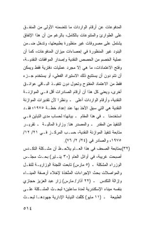 ‫ﺍﻟﻤﺩﻓﻭﻋﺎﺕ ﻋﻥ ﺃﺭﻗﺎﻡ ﺍﻟﻭﺍﺭﺩﺍﺕ ﻤﺎ ﺘﺘﻀﻤﻨﻪ ﺍﻷﻭﻟﻰ ﻤﻥ ﺍﻟ ‪‬ﻨﻔـﻕ‬
    ‫ﻤ‬
‫ﻋﻠﻰ ﺍﻟﻁﻭﺍﺭﺉ ﻭﺍﻟﻤﺘﻨﻭﻋﺎﺕ ﺒﺎﻟﻜﺎﻤل، ﺒﺎﻟﺭﻏﻡ ﻤﻥ ﺃﻥ ﻫﺫﺍ ﺍﻹﻨﻔﺎﻕ‬
‫ﻴﺸﺘﻤل ﻋﻠﻰ ﻤﺼﺭﻭﻓﺎﺕ ﻏﻴﺭ ﻤﻨﻅﻭﺭﺓ ﺒﻁﺒﻴﻌﺘﻬﺎ، ﻭﺘﺩﺨل ﻀـﻤﻥ‬
‫ﺍﻟﺒﻨﻭﺩ ﻏﻴﺭ ﺍﻟﻤﻨﻅﻭﺭﺓ ﻓﻲ ﺇﺤﺼﺎﺀﺍﺕ ﻤﻴﺯﺍﻥ ﺍﻟﻤﺩﻓﻭﻋﺎﺕ، ﻜﻤﺎ ﺃﻥ‬
‫ﻋﻤﻠﻴﺔ ﺍﻟﺨﺼﻡ ﻤﻥ ﺍﻟﺤﺼﺹ ﺍﻟﻨﻘﺩﻴﺔ ﻭﺇﺼﺩﺍﺭ ﺍﻟﻤﻭﺍﻓﻘﺎﺕ ﺍﻟﻨﻘﺩﻴـﺔ،‬
‫ﻭﻓﺘﺢ ﺍﻻﻋﺘﻤﺎﺩﺍﺕ، ﻤﺎ ﻫﻲ ﺇﻻ ﻤﺠﺭﺩ ﻋﻤﻠﻴﺎﺕ ﺩﻓﺘﺭﻴﺔ ﻓﻘﻁ ﻭﻴﻤﻜﻥ‬
‫ﺃﻥ ﺘﺘﻡ ﺩﻭﻥ ﺃﻥ ﻴﺴﺘﺘﺒﻊ ﺫﻟﻙ ﺍﻻﺴﺘﻴﺭﺍﺩ ﺍﻟﻔﻌﻠﻲ، ﺃﻭ ﻴﺴﺘﺨﺩﻡ ﺠـﺯﺀ‬
‫ﻓﻘﻁ ﻤﻥ ﺍﻻﻋﺘﻤﺎﺩ ﺍﻟﻤﻔﺘﻭﺡ ﻭﺘﺤﻭل ﺩﻭﻥ ﺘﻨﻔﻴـﺫ ﺍﻟﺒـﺎﻗﻲ ﻋﻭﺍﺌـﻕ‬
‫ﹸ‬
‫ﺃﺨﺭﻯ، ﻭﻴﻌﻨﻲ ﻜل ﻫﺫﺍ ﺃﻥ ﺃﺭﻗﺎﻡ ﺍﻟﺼﺎﺩﺭﺍﺕ ﺃﻗل ﻓـﻲ ﺍﻟﻤﻭﺍﺯﻨـﺔ‬
‫ﺍﻟﻨﻘﺩﻴﺔ، ﻭﺃﺭﻗﺎﻡ ﺍﻟﻭﺍﺭﺩﺍﺕ ﺃﻋﻠﻰ ـ ﻭﻨﻅ ‪‬ﺍ ﻷﻥ ﺘﻘﺩﻴﺭﺍﺕ ﺍﻟﻤﻭﺍﺯﻨﺔ‬
                     ‫ﺭ‬
‫ﺍﻟﻨﻘﺩﻴﺔ ﻫﻲ ﺍﻟﺘﻲ ﺴﺒﻕ ﺍﻷﺨﺫ ﺒﻬﺎ ﻋﻨﺩ ﺇﻋﺩﺍﺩ ﺨﻁـﺔ ٥٧٩١؛ ﻓﻘـﺩ‬
‫ﺍﺴﺘﺨﺩﻤﻨﺎ ـ ﻓﻲ ﻫﺫﺍ ﺍﻟﻤﻘﺎﻡ ـ ﺒﻴﺎﻨﻬﺎ؛ ﻟﺤﺴﺎﺏ ﻤﺩﻯ ﺍﻟﺘﺒﺎﻴﻥ ﻓـﻲ‬
‫ﺍﻟﺘﻨﻔﻴﺫ ﻤﻥ ﺍﻟﻤﻘﺩﺭ ـ ﻭﺍﻟﻤﺼﺩﺭ ﻫﻨﺎ: ﻭﺯﺍﺭﺓ ﺍﻟﻤﺎﻟﻴـﺔ ـ ﺘﻘﺭﻴـﺭ‬
‫ﻤﺘﺎﺒﻌﺔ ﺘﻨﻔﻴﺫ ﺍﻟﻤﻭﺍﺯﻨﺔ ﺍﻟﻨﻘﺩﻴﺔ، ﺤﺴـﺏ ﺍﻟﻤﺭﻜـﺯ ﻓـﻲ ١٢/ ٢١/‬
                       ‫٥٧٩١، ﻭﺍﻟﺼﺎﺩﺭ ﻓﻲ )٤٢/ ٢/ ٦٧(.‬
‫)٢٣( ﺒﻤﺘﺎﺒﻌﺔ ﺍﻟﺼﺤﻑ ﻓﻲ ﻫﺫﺍ ﺍﻟﻌـﺎﻡ ﻴﻼﺤـﻅ ﺃﻥ ﻤﺸـﻜﻠﺔ ﺍﻟﺘﻜـﺩﺱ‬
‫ﺃﺼﺒﺤﺕ ﻏﺭﻴﺒﺔ، ﻓﻲ ﺃﻭﺍﺌل ﺍﻟﻌﺎﻡ )٠٣ ﻴﻨـﺎﻴﺭ( ﺒﺤـﺙ ﻤﺠﻠـﺱ‬
‫ﺍﻟﻭﺯﺭﺍﺀ ﺍﻟﻤﺸﻜﻠﺔ ـ )٥ ﻤﺎﺭﺱ( ﺘﺎﺒﻌﺕ ﺍﻟﻠﺠﻨﺔ ﺍﻟﻭﺯﺍﺭﻴـﺔ ﻟﻠﻨﻘـل‬
‫ﻭﺍﻟﻤﻭﺍﺼﻼﺕ ﺒﺤﺙ ﺍﻹﺠﺭﺍﺀﺍﺕ ﺍﻟﻤ ﱠﺨ ﹶﺓ ﻹﺨﻼﺀ ﺃﺭﺼﻔﺔ ﺍﻟﻤﻴﻨـﺎﺀ‬
                     ‫‪‬ﺘ ﺫ‬
‫ﻭﺇﺯﺍﻟﺔ ﺍﻟﺘﻜﺩﺱ ـ )٢٢ ﺁﺫﺍﺭ/ ﻤﺎﺭﺱ( ﺯﺍﺭ ﻋﺒﺩ ﺍﻟﻌﺯﻴﺯ ﺤﺠﺎﺯﻱ‬
‫ﺒﻨﻔﺴﻪ ﻤﻴﻨﺎﺀ ﺍﻹﺴﻜﻨﺩﺭﻴﺔ ﻟﻤﺩﺓ ﺴﺎﻋﺘﻴﻥ؛ ﻟﺒﺤـﺙ ﺍﻟﻤﺸـﻜﻠﺔ ﻋﻠـﻰ‬
‫ﺍﻟﻁﺒﻴﻌﺔ ـ )١١ ﻤﺎﻴﻭ( ﻜ ﱠﻔﺕ ﺍﻟﻨﻴﺎﺒﺔ ﺍﻹﺩﺍﺭﻴﺔ ﺠﻬﻭ ‪‬ﻫـﺎ ﻟﺒﺤـﺙ‬
         ‫ﺩ‬                       ‫ﺜ‬

‫٤١٥‬
 