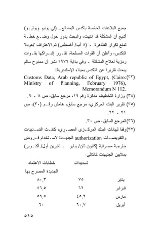 ‫ﺠﻤﻴﻊ ﺍﻟﺒﻼﻏﺎﺕ ﺍﻟﺨﺎﺼﺔ ﺒﺘﻜ ‪‬ﺱ ﺍﻟﺒﻀﺎﺌﻊ.. )ﻓﻲ ﻴﻭﻨﻴﻭ ﻭﻴﻭﻟﻴـﻭ(‬
                              ‫ﺩ‬
‫ُﺸﻴﻊ ﺃﻥ ﺍﻟﻤﺸﻜﻠﺔ ﻗﺩ ﺍﻨﺘﻬﺕ، ﻭﺍﻟﺒﺤﺙ ﻴﺩﻭﺭ ﺤﻭل ﻭﻀـﻊ ﺨﻁـﺔ‬
                                                  ‫ﺃ‬
‫ﺘﻤﻨﻊ ﺘﻜﺭﺍﺭ ﺍﻟﻅﺎﻫﺭﺓ ـ )٨ ﺁﺏ/ ﺃﻏﺴﻁﺱ( ﺘﻡ ﺍﻻﻋﺘﺭﺍﻑ "ﺒﻌﻭﺩﺓ"‬
‫ﺍﻟﺘﻜﺩﺱ، ﻭُﻋِﻥ ﺃﻥ ﺍﻟﻘﻭﺍﺕ ﺍﻟﻤﺴﻠﺤﺔ، ﺘﻘـﺭﺭ ﺇﺸـﺭﺍﻜﻬﺎ ﺒﻘـﻭﺍﺕ‬
                                          ‫ﺃ ﻠ‬
‫ﺭﻤﺯﻴﺔ ﻟﻌﻼﺝ ﺍﻟﻤﺸﻜﻠﺔ ـ ﻭﻓﻲ ﺒﺩﺍﻴﺔ ٦٧٩١ ﹸﺸﺭ ﺃﻥ ﻤﻤﺩﻭﺡ ﺴﺎﻟﻡ‬
                ‫ﻨ‬
             ‫ﻴﺒﺤﺙ ﺘﻘﺭﻴ ‪‬ﺍ ﻋﻥ ﺍﻟﺘﻜﺩﺱ ﺒﻤﻴﻨﺎﺀ ﺍﻹﺴﻜﻨﺩﺭﻴﺔ!‬
                                          ‫ﺭ‬
‫)٣٣( :‪Customs Data, Arab republic of Egypt, (Cairo‬‬
‫,)6791 ‪Ministry of Planning, February‬‬
                             ‫.211 ‪Memorandum N‬‬
 ‫)٤٣( ﻭﺯﺍﺭﺓ ﺍﻟﺘﺨﻁﻴﻁ، ﻤﺫﻜﺭﺓ ﺭﻗﻡ ٩١، ﻤﺭﺠﻊ ﺴﺎﺒﻕ، ﺹ ٨ ـ ٩.‬
‫)٥٣( ﺘﻘﺭﻴﺭ ﺍﻟﺒﻨﻙ ﺍﻟﻤﺭﻜﺯﻱ، ﻤﺭﺠﻊ ﺴﺎﺒﻕ، ﻫﺎﻤﺵ ﺭﻗـﻡ )٠٣(، ﺹ‬
                                               ‫١٢ ـ ٢٢.‬
                                  ‫)٦٣( ﺍﻟﻤﺭﺠﻊ ﺍﻟﺴﺎﺒﻕ، ﺹ ٠٣.‬
‫)٧٣( ﻭﻓ ﹰﺎ ﻟﺒﻴﺎﻨﺎﺕ ﺍﻟﺒﻨﻙ ﺍﻟﻤﺭﻜـﺯﻱ ﺍﻟﻤﺼـﺭﻱ، ﻜﺎﻨـﺕ ﺍﻟﺘﺴـﺩﻴﺩﺍﺕ‬
                                                  ‫ﻘ‬
‫ﻭﺍﻟﺘﻔﻭﻴﻀـﺎﺕ ‪ authorization‬ﺍﻟﺠﺩﻴـﺩﺓ ﻻﺴـﺘﺨﺩﺍﻡ ﻗـﺭﻭﺽ‬
‫ﺨﺎﺭﺠﻴﺔ ﻤﺼﺭﻓﻴﺔ )ﻜﺎﻨﻭﻥ ﺜﺎﻥ/ ﻴﻨﺎﻴﺭ ـ ﺘﺸﺭﻴﻥ ﺃﻭل/ ﺃﻜﺘـﻭﺒﺭ(‬
                                  ‫ﺒﻤﻼﻴﻴﻥ ﺍﻟﺠﻨﻴﻬﺎﺕ ﻜﺎﻟﺘﺎﻟﻲ:‬
  ‫ﺨﻁﺎﺒﺎﺕ ﺍﻻﻋﺘﻤﺎﺩ‬           ‫ﺘﺴﺩﻴﺩﺍﺕ‬
‫ﺍﻟﺠﺩﻴﺩﺓ ﺍﻟﻤﺼﺭﺡ ﺒﻬﺎ‬
      ‫٣,٠٨‬                   ‫٥٧‬                     ‫ﻴﻨﺎﻴﺭ‬
      ‫٥,٦٤‬                   ‫٢٦‬                    ‫ﻓﺒﺭﺍﻴﺭ‬
      ‫٥,٦٥‬                  ‫٢,٥٤‬                   ‫ﻤﺎﺭﺱ‬
       ‫٠٦‬                   ‫٧,٠٦‬                    ‫ﺃﺒﺭﻴل‬

‫٥١٥‬
 