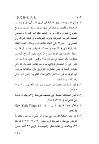 ‫.1 .‪(٤٨) Ibid., P‬‬                                            ‫)٣٤(‬
‫)٤٤( ﺘﺩل ﺘﺼﺭﻴﺤﺎﺕ ﻭﺯﻴﺭ ﺍﻟﻤﺎﻟﻴﺔ ﻓﻲ ﺍﻟﺒﻴﺎﻥ ﺍﻟﻤـﺎﻟﻲ، ﺃﻥ ﻭ ِﻴﻌ ﹶـﻲ‬
  ‫ﺩ ﺘ‬
‫ﺍﻟﺴﻌﻭﺩﻴﺔ ﻭﺍﻟﻜﻭﻴﺕ، ﻭﺼﻠﺘﺎ ﻓﻲ ﺸﻬﺭ ﻴﻭﻨﻴﻭ. ﻭﻟﻜﻥ ﻜـﺎﻥ ﺘـﺎﺭﻴﺦ‬
‫ﻤﺸﺭﻭﻉ ﺍﻟﻘﺎﻨﻭﻥ ﺒﺎﻹﺫﻥ ﻟﻭﺯﻴﺭ ﺍﻟﻤﺎﻟﻴﺔ ﺒﺎﻓﺘﺭﺍﺽ ﻗﻴﻤـﺔ ﻭﺩﻴﻌﺘـﻲ‬
‫ﺍﻟﻤﻤﻠﻜﺔ ﺍﻟﻌﺭﺒﻴﺔ ﺍﻟﺴﻌﻭﺩﻴﺔ ﻭﺩﻭﻟﺔ ﺍﻟﻜﻭﻴﺕ، ﻟﺩﻯ ﺍﻟﺒﻨﻙ ﺍﻟﻤﺭﻜـﺯﻱ‬
‫ﺍﻟﻤﺼﺭﻱ ـ ﻤﺤﻭﻻ ﻋﻠﻰ ﺍﻟﻠﺠﻨﺔ ﺍﻻﻗﺘﺼﺎﺩﻴﺔ، ﻭﻤﻜﺘﺏ ﻟﺠﻨﺔ ﺍﻟﺨﻁﺔ‬
                                       ‫ﹰ‬
‫ﻭﺍﻟﻤﻭﺍﺯﻨﺔ ﺒﺘﺎﺭﻴﺦ ٢٢ ﻨﻭﻓﻤﺒﺭ ٥٧٩١. ﻗﺩ ﻴﻔﺴﺭ ﻫﺫﺍ ﺒـﺄﻥ ﻓﺘـﺭﺓ‬
‫ﺯﻤﻨﻴﺔ ﺍﻨﻘﻀﺕ ﺒﻴﻥ ﺍﻟﻭﻋﺩ ﺒﺈﻴﺩﺍﻉ ﺍﻟﻭﺩﺍﺌﻊ، ﻭﺒﻴﻥ ﺍﻟﺴﻤﺎﺡ ﺍﻟﻔﻌﻠـﻲ‬
‫ﻟﻠﺤﻜﻭﻤﺔ ﺒﺎﻗﺘﺭﺍﻀﻬﺎ ﻓﻲ ﺘﺸﺭﻴﻥ ﺜﺎﻥ/ ﻨﻭﻓﻤﺒﺭ. ﻋﻠﻰ ﺃ ‪‬ـﺔ ﺤـﺎل،‬
        ‫ﻴ‬
‫ﺘﺸﻴﺭ ﺇﻟﻰ ﺃﻥ ﺍﺴﺘﺨﺩﺍﻡ ﺍﻟﻭﺩﺍﺌﻊ، ﺠﺎﺀ ﺒﻌﺩ ﺍﺘﻔﺎﻗﻴﺔ ﺍﻟﻔﺼـل ﺍﻟﺜـﺎﻨﻲ‬
‫ﻟﻠﻘﻭﺍﺕ. ﺃﻴ ‪‬ﺎ ﻗﺩ ﻴﻔ ‪‬ﺭ ﺘﻀﺎﺭﺏ ﺍﻟﺘﻭﺍﺭﻴﺦ، ﺒﺄﻥ ﺍﺴﺘﺨﺩﺍ ‪‬ﺎ ﺠﺯﺌ ‪‬ـﺎ‬
  ‫ﻴ‬      ‫ﻤ‬                      ‫‪‬‬      ‫‪ ‬ﹶﺴ‬     ‫ﻀ‬
‫ﻟﻠﻭﺩﺍﺌﻊ ﻗﺩ ﺘﻡ ﻗﺒل ﺍﺴﺘﻜﻤﺎل ﺍﻹﺠﺭﺍﺀﺍﺕ ﺍﻟﻘﺎﻨﻭﻨﻴﺔ )ﺍﻨﻅﺭ ﺍﻟﻬـﺎﻤﺵ‬
                                        ‫ﺭﻗﻡ ٣٥(. ﻭﺍﷲ ﺃﻋﻠﻡ!‬
‫)٥٤( ﺃﻨﻭﺭ ﺍﻟﺴﺎﺩﺍﺕ: ﺤﺩﻴﺙ ﺇﻟﻰ ﺍﻟﻨﻬﺎﺭ، ﻨﻘﻼ ﻋﻥ ﺍﻷﻫـﺭﺍﻡ، )٨١/ ٦/‬
                    ‫ﹰ‬
                                                   ‫٥٧٩١(.‬
‫)٦٤( ﺃﻨﻭﺭ ﺍﻟﺴﺎﺩﺍﺕ: ﺤﺩﻴﺙ ﺇﻟﻰ ﺼﺤﻑ ﻫﻴﺭﺴﺕ )ﺍﻷﻤﺭﻴﻜﻴﺔ(، ﻨﻘـﻼ‬
‫ﹰ‬
                             ‫ﻋﻥ ﺍﻷﻫﺭﺍﻡ، )٠١/ ٧/ ٥٧٩١(.‬
‫)٧٤( ﺍﻨﻅﺭ ﺤﺩﻴﺙ ﻓـﻭﺭﺩ ﻓـﻲ: – 8 – 8( ,‪New York Times‬‬
                                                    ‫)5791.‬
‫)٨٤( ﻋﻥ ﻨﺹ ﺍﺘﻔﺎﻗﻴﺔ ﺍﻟﻘﺭﺽ ﻤﻊ ﺇﻤﺎﺭﺓ "ﺃﺒﻭ ﻅﺒﻲ"، ﻭﻨـﺹ ﺍﺘﻔﺎﻗﻴـﺔ‬
‫ﺍﻟﻘﺭﺽ ﻤﻊ ﻗﻁﺭ، ﺍﻟﺠﺭﻴﺩﺓ ﺍﻟﺭﺴـﻤﻴﺔ، )٥٢/ ٣/ ٦٧٩١( ﺍﻟﻌـﺩﺩ‬
‫٣١، ﻭ ‪‬ﻼﺤﻅ ﺃﻥ ﺍﺘﻔﺎﻗﻴﺔ ﻗﻁﺭ )ﺍﻟ ‪‬ﻭ ﱠﻌﺔ ﺒﺘـﺎﺭﻴﺦ ٣٢ ﺃﻏﺴـﻁﺱ(‬
                     ‫ﻤ ﻗ‬                        ‫ﻴ‬

‫٧١٥‬
 