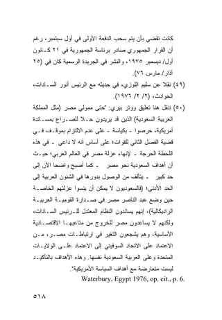 ‫ﻜﺎﻨﺕ ﺘﻘﻀﻲ ﺒﺄﻥ ﻴﺘﻡ ﺴﺤﺏ ﺍﻟﺩﻓﻌﺔ ﺍﻷﻭﻟﻰ ﻓﻲ ﺃﻭل ﺴﺒﺘﻤﺒﺭ، ﺭﻏﻡ‬
‫ﺃﻥ ﺍﻟﻘﺭﺍﺭ ﺍﻟﺠﻤﻬﻭﺭﻱ ﺼﺎﺩﺭ ﺒﺭﺌﺎﺴﺔ ﺍﻟﺠﻤﻬﻭﺭﻴﺔ ﻓﻲ ١٢ ﻜـﺎﻨﻭﻥ‬
‫ﺃﻭل/ ﺩﻴﺴﻤﺒﺭ ٥٧٩١، ﻭﺍﻟﻨﺸﺭ ﻓﻲ ﺍﻟﺠﺭﻴﺩﺓ ﺍﻟﺭﺴﻤ ‪‬ﺔ ﻜﺎﻥ ﻓﻲ )٥٢‬
            ‫ﻴ‬
                                         ‫ﺁﺫﺍﺭ/ ﻤﺎﺭﺱ ٦٧(.‬
‫)٩٤( ﻨﻘﻼ ﻋﻥ ﺴﻠﻴﻡ ﺍﻟﻠﻭﺯﻱ، ﻓﻲ ﺤﺩﻴﺜﻪ ﻤﻊ ﺍﻟﺭﺌﻴﺱ ﺃﻨﻭﺭ ﺍﻟﺴـﺎﺩﺍﺕ،‬
                                                  ‫ﹰ‬
                                 ‫ﺍﻟﺤﻭﺍﺩﺙ، )٢/ ٢/ ٦٧٩١(.‬
‫)٠٥( ﻨﻨﻘل ﻫﻨﺎ ﺘﻌﻠﻴﻕ ﻭﻭﺘﺭ ﺒﻴﺭﻱ: "ﺤﺘﻰ ﻤﻤﻭﻟﻲ ﻤﺼﺭ )ﻤﺜل ﺍﻟﻤﻤﻠﻜﺔ‬
‫ﺍﻟﻌﺭﺒﻴﺔ ﺍﻟﺴﻌﻭﺩﻴﺔ( ﺍﻟﺫﻴﻥ ﻗﺩ ﻴﺭﻴﺩﻭﻥ ﺤـﻼ ﻟﻠﺼـﺭﺍﻉ ﺒﻤﺴـﺎﻨﺩﺓ‬
                 ‫ﹰ‬
‫ﺃﻤﺭﻴﻜﻴﺔ، ﺤﺭﺼﻭﺍ - ﺒﻜﻴﺎﺴﺔ - ﻋﻠﻰ ﻋﺩﻡ ﺍﻻﻟﺘﺯﺍﻡ ﺒﻤﻭﻗـﻑ ﻓـﻲ‬
‫ﻗﻀﻴﺔ ﺍﻟﻔﺼل ﺍﻟﺜﺎﻨﻲ ﻟﻠﻘﻭﺍﺕ؛ ﻋﻠﻰ ﺃﺴﺎﺱ ﺃﻨﻪ ﻻ ﺩﺍﻋﻲ ـ ﻓﻲ ﻫﺫﻩ‬
‫ﺍﻟﻠﺤﻅﺔ ﺍﻟﺤﺭﺠﺔ ـ ﻹﻨﻬﺎﺀ ﻋﺯﻟﺔ ﻤﺼﺭ ﻓﻲ ﺍﻟﻌﺎﻟﻡ ﺍﻟﻌﺭﺒﻲ؛ ﺤﻴـﺙ‬
‫ﺃﻥ ﺃﻫﺩﺍﻑ ﺍﻟﺴﻌﻭﺩﻴﺔ ﻨﺤﻭ ﻤﺼﺭ ـ ﻜﻤﺎ ﺃﺼﺒﺢ ﻭﺍﻀ ‪‬ﺎ ﺍﻵﻥ ﺇﻟﻰ‬
         ‫ﺤ‬
‫ﺤﺩ ﻜﺒﻴﺭ ـ ﻴﺘﺄﻟﻑ ﻤﻥ ﺍﻟﻭﺼﻭل ﺒﺩﻭﺭﻫﺎ ﻓﻲ ﺍﻟﺸﺌﻭﻥ ﺍﻟﻌﺭﺒﻴﺔ ﺇﻟﻰ‬
‫ﺍﻟﺤﺩ ﺍﻷﺩﻨﻰ؛ )ﻓﺎﻟﺴﻌﻭﺩﻴﻭﻥ ﻻ ﻴﻤﻜﻥ ﺃﻥ ﻴﻨﺴﻭﺍ ‪‬ﺯﻟﺘﻬﻡ ﺍﻟﺨﺎﺼـﺔ‬
             ‫ﻋ‬
‫ﺤﻴﻥ ﻭﻀﻊ ﻋﺒﺩ ﺍﻟﻨﺎﺼﺭ ﻤﺼﺭ ﻓﻲ ﺼـﺩﺍﺭﺓ ﺍﻟﻘﻭﻤﻴـﺔ ﺍﻟﻌﺭﺒﻴـﺔ‬
‫ﺍﻟﺭﺍﺩﻴﻜﺎﻟﻴﺔ(، ﺇﻨﻬﻡ ﻴﺴﺎﻨﺩﻭﻥ ﺍﻟﻨﻅﺎﻡ ﺍﻟﻤﻌﺘﺩل ﻟﻠـﺭﺌﻴﺱ ﺍﻟﺴـﺎﺩﺍﺕ،‬
‫ﻭﻟﻜﻨﻬﻡ ﻻ ﻴﺴﺎﻋﺩﻭﻥ ﻤﺼﺭ ﻟﻠﺨﺭﻭﺝ ﻤﻥ ﻤﺘﺎﻋﺒﻬـﺎ ﺍﻻﻗﺘﺼـﺎﺩﻴﺔ‬
‫ﺍﻷﺴﺎﺴﻴﺔ، ﻭﻫﻡ ﻴﺸﺠﻌﻭﻥ ﺍﻟﺘﻐﻴﺭ ﻓﻲ ﺍﺭﺘﺒﺎﻁـﺎﺕ ﻤﺼـﺭ، ﻤـﻥ‬
‫ﺍﻻﻋﺘﻤﺎﺩ ﻋﻠﻰ ﺍﻻﺘﺤﺎﺩ ﺍﻟﺴﻭﻓﻴﺘﻲ ﺇﻟﻰ ﺍﻻﻋﺘﻤﺎﺩ ﻋﻠـﻰ ﺍﻟﻭﻻﻴـﺎﺕ‬
‫ﺍﻟﻤﺘﺤﺩﺓ ﻭﻋﻠﻰ ﺍﻟﻌﺭﺒﻴﺔ ﺍﻟﺴﻌﻭﺩﻴﺔ ﻨﻔﺴﻬﺎ. ﻭﻫﺫﻩ ﺍﻷﻫﺩﺍﻑ ﺒﺎﻟﺘﺄﻜﻴـﺩ‬
               ‫ﻟﻴﺴﺕ ﻤﺘﻌﺎﺭﻀﺔ ﻤﻊ ﺃﻫﺩﺍﻑ ﺍﻟﺴﻴﺎﺴﺔ ﺍﻷﻤﺭﻴﻜﻴﺔ".‬
                    ‫.6 .‪Waterbury, Egypt 1976, op. cit., p‬‬

‫٨١٥‬
 