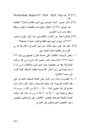 ‫)١٦( .‪World Bank. Report N". 1624 – EGT.. Op. cit.. P‬‬
                                                     ‫.41‬
‫)٢٦( ﻋﺎﺩل ﺤﺴﻴﻥ، "ﻟﻤﺎﺫﺍ ﻨﻌﺎﺭﺽ ﺒﻴﻊ ﺃﺴﻬﻡ ﺍﻟﻘﻁﺎﻉ ﺍﻟﻌﺎﻡ؟"، ﺍﻟﻁﻠﻴﻌﺔ‬
‫ﻋﺩﺩ )ﻴﻭﻨﻴﻭ ٥٧٩١(، ﺍﻟﻤﻘﺎل ‪‬ﻭ ﱠﻊ ﺒﺎﺴﻡ ﺍﻟﻁﻠﻴﻌﺔ؛ ﺒﺎﻋﺘﺒﺎﺭﻩ ﻤﻭﻗ ﹰﺎ‬
 ‫ﻔ‬                             ‫ﻤ ﻗ‬
                                    ‫‪‬ﻌﻠ ﹰﺎ ﺒﺎﺴﻡ ﺃﺴﺭﺓ ﺍﻟﺘﺤﺭﻴﺭ.‬
                                                        ‫ﻤ ﻨ‬
‫)٣٦( ﺍﻟﻤﺫﻜﺭﺓ ﻨﻘﻼ ﻋﻥ ﺍﻷﻫﺭﺍﻡ ﺍﻻﻗﺘﺼﺎﺩﻱ ﻋﺩﺩ )ﺃﻭل ﺃﻴﻠﻭل/ ﺴﺒﺘﻤﺒﺭ‬
                                          ‫ﹰ‬
      ‫٥٧٩١(، ﺒﻌﻨﻭﺍﻥ "ﺒﻴﻊ ﺃﺴﻬﻡ ﺍﻟﻘﻁﺎﻉ ﺍﻟﻌﺎﻡ: ﺘﻨﻤﻴﺔ ﺃﻡ ﺘﺼﻔﻴﺔ؟"‬
‫)٩٦( ﻨﻨﻘل ﻫﻨﺎ ﻋﻠﻰ ﺴﺒﻴل ﺍﻟﻤﺜﺎل ﻋﻥ ﻨﺒﻴل ﺍﻟﺼﺒﺎﻍ. ﻭﺍﻟﻨﻘـﺎﻁ ﺍﻟﺘـﻲ‬
                          ‫ﺍﻗﺘﺭﺡ ﺃﻥ ﻴﻨﺎﻗﺸﻬﺎ ﺍﺘﺤﺎﺩ ﺍﻟﻌﻤﺎل ﻫﻲ:‬
‫١- ﺭﻓﺽ ﺃﻭﻟﻭﻴﺎﺕ ﺍﻻﻜﺘﺘﺎﺏ ﺍﻟﺘﻲ ﺤ ‪‬ﺩﻫﺎ ﺍﻟﻘﺭﺍﺭ ﺍﻟﺠﻤﻬﻭﺭﻱ ﺭﻗﻡ ٢٦٢‬
                           ‫ﺩ‬
‫ﻟﺴﻨﺔ ٥٧٩١؛ ﻷﻨﻪ ﻴﺴﻠﺏ ﺍﻟﻤﺴـﺎﻫﻤﻴﻥ ﺍﻟ ﹸـﺩﺍ ‪‬ﻰ ﻓـﻲ ﺍﻟﺸـﺭﻜﺎﺕ‬
              ‫ﻘ ﻤ‬
‫ﺍﻟﻤﺸﺘﺭﻜﺔ ﺤ ﹰﺎ ﻤﻥ ﺤﻘﻭﻗﻬﻡ؛ ﺤﻴﺙ ﺇﻨﻬﻡ ﺃﻭﻟﻰ ﺒﺎﻻﻜﺘﺘﺎﺏ ﻓـﻲ ﺃﻴـﺔ‬
                                            ‫ﻘ‬
‫ﺯﻴﺎﺩﺓ ﺠﺩﻴﺩﺓ ﻓﻲ ﺭﺃﺱ ﺍﻟﻤﺎل. ﻜل ﺒﻨﺴﺒﺔ ﻤﻠﻜﻴﺘﻪ ﺍﻟﺴﺎﺒﻘﺔ، "ﻓﻬﺫﺍ ﺃﻗﺭﺏ‬
                                 ‫ﱞ‬
                                          ‫ﺇﻟﻰ ﺴﻴﺎﺴﺔ ﺍﻻﻨﻔﺘﺎﺡ".‬
‫٢- ﺇﺫﺍ ﺍﻗﺘﺼﺭﺕ ﺯﻴﺎﺩﺓ ﺭﺃﺱ ﺍﻟﻤﺎل ﻋﻠﻰ ﺍﻟﻌﻤﻠﺔ ﺍﻟﻤﺤﻠﻴﺔ، ﻓﺈﻨﻬﺎ ﻟﻥ ﺘﺄﺘﻲ‬
‫ﺒﻜل ﺍﻟﻔﺎﺌﺩﺓ ﺍﻟﻤﺭﺠﻭﺓ؛ ﻷﻥ ﻋﻤﻠﻴﺔ ﺍﻟﺘﻭﺴﻌﺎﺕ ﻭﺍﻹﺤـﻼل ﻭﺍﻹﺒـﺩﺍل،‬
‫ﺘﺤﺘﺎﺝ ﺇﻟﻰ ﻨﻘﺩ ﺃﺠﻨﺒﻲ، ﻟﻤﺎﺫﺍ – ﺇ ﹰﺍ - ﻻ ﻨﻜـﻭﻥ ﺃﻜﺜـﺭ ﻤﺭﻭﻨـﺔ،‬
                         ‫ﺫ‬
‫ﻭﻨﻁﺭﺡ ﺤﺼﺔ ﻭﻟﻭ ٠١ % ﺃﻭ ٠٢ % ﻤـﻥ ﺭﺃﺴـﻤﺎل ﺍﻟﺸـﺭﻜﺎﺕ‬
‫ﺍﻟﻌﺎﻤﺔ ﺒﺎﻟ ‪‬ﻤﻠﺔ ﺍﻟﺼﻌﺒﺔ؛ ﻟﻴﻘﺘﺼﺭ ﺍﻻﻜﺘﺘﺎﺏ ﻋﻠﻰ ﺍﻟﻤﻭﺍﻁﻨﻴﻥ ﺍﻟﻤﻘﻴﻤﻴﻥ‬
                                                 ‫ﻌ‬
                       ‫ﻭﻏﻴﺭ ﺍﻟﻤﻘﻴﻤﻴﻥ ﺍﻟﺫﻴﻥ ﻴﻌﻤﻠﻭﻥ ﻓﻲ ﺍﻟﺨﺎﺭﺝ.‬




‫٠٢٥‬
 