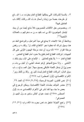 ‫٣- ﺒﺎﻟﻨﺴﺒﺔ ﻟﻠﺸﺭﻜﺎﺕ ﺍﻟﺘﻲ ﻴﻤﺘﻠﻜﻬﺎ ﺍﻟﻘﻁﺎﻉ ﺍﻟﻌﺎﻡ ﺒﻤﻔﺭﺩﻩ، ﻤـﺎ ﺍﻟﻤـﺎﻨﻊ‬
‫ﻟﻭ ﹸﺭﺤﺕ ﺤﺼﺔ ﻤﻥ ﺯﻴﺎﺩﺓ ﺭﺃﺴﻤﺎل ﻫـﺫﻩ ﺍﻟﺸـﺭﻜﺎﺕ ﻻﻜﺘﺘـﺎﺏ‬
                                      ‫ﹲ‬      ‫ﻁ‬
                                                ‫ﺍﻟﻌﺎﻤﻠﻴﻥ ﻓﻴﻬﺎ؟‬
‫٤- ﻭﺒﺨﺼﻭﺹ ﺤﻕ ﺍﻻﻜﺘﺘﺎﺏ ﻟﻠﻤﺼﺭﻴﻴﻥ، ﻓﻼ ﻤﺎﻨﻊ ﺃﻴ ‪‬ﺎ ﻤﻥ ﺃﻥ ﻴﻤﺘﺩ‬
            ‫ﻀ‬
‫ﻟﻴﺸﻤل ﺍﻟﻤﻬﺎﺠﺭﻴﻥ؛ ﻟﻜـﻲ ﻨﺴـﺘﻔﻴﺩ ﻤـﻥ ‪‬ـﺩﺨﺭﺍﺘﻬﻡ ﺒـﺎﻟﻌﻤﻼﺕ‬
                 ‫ﻤ‬
                                                  ‫ﺍﻷﺠﻨﺒﻴﺔ)٨٦(.‬
‫ﻭ ‪‬ﻼﺤﻅ ﺃﻥ ﻫﺫﺍ ﺍﻻﺘﺠﺎﻩ، ﻻ ﻴﻤﺎﻨﻊ ﻓﻲ ﻤﺒﺩﺃ ﺍﻟﻤﺭﺍﺤل، ﻭﺍﻟﺒﺭﻨﺎﻤﺞ ﺍﻟ ‪‬ﻘـ ‪‬ﻡ‬
 ‫ﻤ ﺩ‬                                                           ‫ﻴ‬
‫ﻫﻨﺎ، ﻴﺴﻬل ﺇﺩﺭﺍﻙ ﺃﻨﻪ ﺨﻁﻭﺓ ﻨﺤﻭ "ﺍﻻﻨﻔﺘﺎﺡ ﺍﻟﻜﺎﻤـل". ﻭﻟﻜﻨـﻪ ﻴـﺭﻓﺽ‬
‫ﻤﺭﺤﻠﺔ ﺍﻟﻘﺭﺍﺭ ٢٦٢ ﻷﻨﻪ ﻴﺭﻴﺩ ﺃﻥ ﺘﻤﺘﺩ ﻤﺭﺤﻠﺔ ﺍﻟﻬﺠﻭﻡ ﺍﻷﻭﻟﻰ ﻋﻠﻰ ﻜل‬
‫ﺍﻟﺠﺒﻬﺎﺕ: ﺸﺭﻜﺎﺕ ﺍﻟﻘﻁﺎﻉ ﺍﻟﻌﺎﻡ ﹸﻔﺘﺢ ﺒﻼ ﺤﺩﻭﺩ ﺃﻤﺎﻡ ﺍﻟﻘﻁﺎﻉ ﺍﻟﺨﺎﺹ ـ‬
                               ‫ﺘ‬
‫ﺍﻟﻘﻁﺎﻉ ﺍﻟﻌﺎﻡ ٠٠١ % ‪‬ﻔﺘﺢ ﻟﻠﻌﺎﻤﻠﻴﻥ ـ ﺍﻹﻟﺤﺎﺡ ﻋﻠﻰ ﺍﻹﺴـﻬﺎﻡ ﺒﺎﻟﻨﻘـﺩ‬
                                         ‫ﻴ‬
‫ﺍﻷﺠﻨﺒﻲ ـ ﻭﺇﺫﺍ ﺴﻤﺢ ﻟﻠﻤﻬﺎﺠﺭ )ﻭﻫﻭ ﻨﺼﻑ ﺃﺠﻨﺒﻲ، ﺃﻭ ﺃﺠﻨﺒـﻲ ﺒﺎﺴـﻡ‬
‫ﻤﺼﺭﻱ( ﺃﻥ ﻴﺩﺨل ﺍﻟﻠﻌﺒﺔ؛ ﻓﺎﻟﺒﺎﻗﻲ ﻴﺼﺒﺢ ﺴﻬﻼ. ﻨﺒﻴل ﺍﻟﺼـﺒﺎﻍ، ﺒـﺎﺏ‬
                    ‫ﹰ‬
‫ﺴﻭﻕ ﺍﻟﻤﺎل، "ﺸﺭﻜﺎﺕ ﺍﻟﻘﻁﺎﻉ ﺍﻟﻌﺎﻡ ﻟﻴﺴﺕ ﻟﻠﺒﻴـﻊ.. ﻭﻟﻜـﻥ ﻟﻠﺘﻁـﻭﻴﺭ".‬
                  ‫ﺍﻷﻫﺭﺍﻡ ﺍﻻﻗﺘﺼﺎﺩﻱ، )ﺃﻭل ﺃﻏﺴﻁﺱ/ ﺁﺏ، ٥٧٩١(.‬
 ‫)٠٧( ﻨﺹ ﺍﻟﻘﺎﻨﻭﻥ: ﺍﻟﺠﺭﻴﺩﺓ ﺍﻟﺭﺴﻤﻴﺔ، )٥٢/ ٩/ ٥٧٩١(، ﺍﻟﻌﺩﺩ ٩٣.‬
‫)١٧( ﺤﻀﺭ ﺍﻟﻤﺅﻟﻑ ﺠﻠﺴﺎﺕ ﺍﻟﻠﺠﻨﺔ ﺍﻻﻗﺘﺼﺎﺩﻴﺔ، ﻭﻴﻤﻜﻥ ﺍﻟﺭﺠﻭﻉ ﺇﻟﻰ‬
‫ﺒﻌﺽ ﻤﺎ ﺠﺎﺀ ﺒﻬﺎ ﻜﻤﺎ ﹸﺸﺭ ﻓﻲ ﺍﻷﻫﺭﺍﻡ ﺍﻻﻗﺘﺼﺎﺩﻱ ﻋـﺩﺩ )ﺃﻭل‬
                               ‫ﻨ‬
‫ﺃﻏﺴﻁﺱ ٥٧٩١(، ﺘﺤﺕ ﻋﻨﻭﺍﻥ "ﻨﻘﺎﺵ ﺴﺎﺨﻥ ﺤـﻭل ﺍﻟﺠﻬـﺎﺯ‬
                                                ‫ﺍﻟﻤﺼﺭﻓﻲ".‬
‫)٢٧( ﺭﺍﺠﻊ "ﺍﻟﺒﻨﻭﻙ" ﻤﻠﺤﻕ ﺨـﺎﺹ ﺒﺠﺭﻴـﺩﺓ ﺍﻷﻫـﺭﺍﻡ، )١٢/ ٢١/‬
                                                  ‫٤٧٩١(.‬

‫١٢٥‬
 