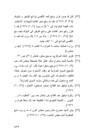 ‫)٣٧( ﻜﺎﻥ ﻗﺩ ﺼﺩﺭ ﻗﺭﺍﺭ ﺒﺭﻓﻊ ﺍﻟﺤﺩ ﺍﻷﻗﺼﻰ ﻟﻭﺩﺍﺌﻊ ﺍﻟﺘﻭﻓﻴﺭ ﺒـﺎﻟﺒﻨﻭﻙ‬
                                        ‫‪‬‬
‫)٨٢/ ٣/ ٤٧٩١(، ﻜﻤﺎ ﺘﻡ ﺭﻓﻊ ﺴﻌﺭ ﺍﻟﻔﺎﺌﺩﺓ ﻟﺸﻬﺎﺩﺍﺕ ﺍﻻﺴﺘﺜﻤﺎﺭ‬
‫ﺫﺍﺕ ﺍﻟﻘﻴﻤﺔ ﺍﻟﻤﺘﺯﺍﻴﺩﺓ ﺇﻟﻰ ٦ % ﺴـﻨﻭ ‪‬ﺎ )١/ ١/ ٥٧٩١( ﻜﻤـﺎ‬
                   ‫ﻴ‬
‫ﺘﻘﺭﺭ ﺭﻓﻊ ﺴﻌﺭ ﺍﻟﻔﺎﺌﺩﺓ ﻋﻠﻰ ﻭﺩﺍﺌﻊ ﺍﻟﺘﻭﻓﻴﺭ ﻓﻲ ﺍﻟﺒﻨﻭﻙ ﻟﻴﺼـﺒﺢ‬
‫٤% )٨٢/ ٠١/ ٤٧٩١( ـ ﺒﺩﻻ ﻤﻥ ٥,٢ %، ﻭﺯﻴـﺎﺩﺓ ﺍﻟﺤـﺩ‬
                        ‫ﹰ‬
                        ‫ﺍﻷﻗﺼﻰ ﻟﻠﻭﺩﺍﺌﻊ ﺇﻟﻰ ٠١ ﺁﻻﻑ ﺠﻨﻴﻪ.‬
‫)٤٧( ﻭﺯﺍﺭﺓ ﺍﻟﻤﺎﻟﻴﺔ، ﻤﺘﺎﺒﻌـﺔ ﺍﻟﻤﻭﺍﺯﻨـﺔ ﺍﻟﻨﻘﺩﻴـﺔ )٥٧٩١(. )ﻏﻴـﺭ‬
                                                 ‫ﻤﻨﺸﻭﺭﺓ(.‬
  ‫)٥٧( ﺘﻘﺭﻴﺭ ﺍﻟﺒﻨﻙ ﺍﻟﻤﺭﻜﺯﻱ، ﻤﺭﺠﻊ ﺴﺎﺒﻕ، ﻫﺎﻤﺵ )٠٣(، ﺹ ١٣.‬
‫)٦٧( ﺒﺎﻟﻨﺴﺒﺔ ﻟﻠﺴﻴﺩ ﻤﻤﺩﻭﺡ ﺴﺎﻟﻡ. ﺍﻨﻅﺭ ﻤﺜﻼ ﻤﻀﺒﻁﺔ ﻤﺠﻠﺱ ﺍﻟﺸـﻌﺏ‬
                  ‫ﹰ‬
‫)٩/ ١١/ ٥٧٩١( ﻤﺭﺠﻊ ﺴﺎﺒﻕ؛ ﺤﻴﺙ ﻗﺎل: "ﺇﻥ ﺃﺒﺴـﻁ ﺸـﻲﺀ‬
‫ﻟﺘﺸﺠﻴﻊ ﺍﻟﺴﻭﻕ ﺍﻟﻤﻭﺍﺯﻴﺔ ﻫﻭ ﻭﻗﻑ ﺍﻻﺴﺘﻴﺭﺍﺩ ﺩﻭﻥ ﺘﺤﻭﻴل ﻋﻤﻠﺔ،‬
‫ﻓﺎﻟﻨﻘﻭﺩ ﻭﺍﻟﻤﺩﺨﺭﺍﺕ ﺍﻟﺘﻲ ﻴﺸﺘﺭﻭﻥ ﺒﻬﺎ ﺍﻷﺸـﻴﺎﺀ ﺍﻟﻌﻴﻨﻴـﺔ ﻤـﻥ‬
    ‫ﺍﻟﺨﺎﺭﺝ ﺴﺘﺤﻭل ﺇﻟﻰ ﻫﻨﺎ، ﻭﺒﺎﻟﺘﺎﻟﻲ ﺴﺘﺯﻴﺩ ﺍﻟﺴﻭﻕ ﺍﻟﻤﻭﺍﺯﻴﺔ".‬
‫)٧٧( ﺯﻜﺭﻴﺎ ﺘﻭﻓﻴﻕ ﻋﺒﺩ ﺍﻟﻔﺘﺎﺡ، ﻤﺅﺘﻤﺭ ﺼﺤﻔﻲ، ﺍﻷﺨﺒﺎﺭ، )٤٢/ ٠١/‬
                                                 ‫٥٧٩١(.‬
‫)٨٧( ﺯﻜﺭﻴﺎ ﺘﻭﻓﻴﻕ ﻋﺒﺩ ﺍﻟﻔﺘﺎﺡ ﻋﻥ )ﻋﺎﺩل ﺤﺴـﻴﻥ: "ﺍﻟﺤﻜﻭﻤـﺔ ﻭ...‬
‫ﺍﻟﺩﻴﻭﻥ ـ ﺍﻟﺘﻨﻤﻴﺔ ﺍﻟﻤﻠﻴﻭﻨﻴﺭﺍﺕ"، ﺍﻟﻁﻠﻴﻌﺔ ﻋﺩﺩ )ﺸـﺒﺎﻁ/ ﻓﺒﺭﺍﻴـﺭ‬
                                                 ‫٦٧٩١(.‬
‫)٩٧( ﺒﻴﺎﻥ ﺍﻟﺴﻴﺩ ﻤﻤﺩﻭﺡ ﺴﺎﻟﻡ ﺭﺌﻴﺱ ﻤﺠﻠﺱ ﺍﻟﻭﺯﺭﺍﺀ ﻋـﻥ ﺒﺭﻨـﺎﻤﺞ‬
            ‫ﺍﻟﺤﻜﻭﻤﺔ ﺃﻤﺎﻡ ﻤﺠﻠﺱ ﺍﻟﺸﻌﺏ، )٩٢/ ٠١/ ٥٧٩١(.‬



‫٢٢٥‬
 