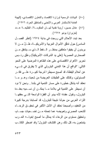 ‫)٠٨( ﺍﻟﺒﻴﺎﻨﺎﺕ ﺍﻟﺭﺴﻤﻴﺔ ﻟﻭﺯﺍﺭﺓ ﺍﻻﻗﺘﺼﺎﺩ ﻭﺍﻟﺘﻌﺎﻭﻥ ﺍﻻﻗﺘﺼﺎﺩﻱ، )ﺍﻟﻬﻴﺌﺔ‬
 ‫ﺍﻟﻌﺎﻤﺔ ﻟﻼﺴﺘﺜﻤﺎﺭ ﺍﻟﻌﺭﺒﻲ ﻭﺍﻷﺠﻨﺒﻲ ﻭﺍﻟﻤﻨﺎﻁﻕ ﺍﻟﺤﺭﺓ، ٦٧٩١(.‬
‫)١٨( ﻋﺎﺩل ﺤﺴﻴﻥ، "ﺭﺅﻴﺔ ﻨﻘﺩﻴﺔ ﻟﺒﻴـﺎﻥ ﺍﻟﺤﻜﻭﻤـﺔ"، ﺍﻟﻁﻠﻴﻌـﺔ ﻋـﺩﺩ‬
                                 ‫) ‪‬ﺯﻴﺭﺍﻥ/ ﻴﻭﻨﻴﻭ ٥٧٩١(.‬
                                                    ‫ﺤ‬
‫ﺒﻌﺩ ﺘﺒﺩﺩ ﺍﻷﺤﻼﻡ ﺍﻟﺘﻲ ﺭ ‪‬ﺠﺕ ﻓﻲ ﺒﺩﺍﻴﺔ ٤٧٩١ )ﺍﻨﻅﺭ ﺍﻟﻔﺼـل‬
                             ‫‪‬ﻭ‬
‫ﺍﻟﺴﺎﺩﺱ( ﺤﻭل ﺘﺩ ﱡﻕ ﺍﻷﻤﻭﺍل ﺍﻟﻌﺭﺒﻴﺔ ﻭﺍﻷﻤﺭﻴﻜﻴـﺔ، ﻅـل ﻤـﻥ ﻻ‬
      ‫ﱠ‬                               ‫ﻓ‬
‫ﻴﺭﻴﺩﻭﻥ ﺃﻥ ﻴﻔﻴﻘﻭﺍ ﻤﺘﻌﻠﻘﻴﻥ ﺒﻤﻨﻅـﺭ ﺍﻟـﻨﻔﻁ ﺍﻟـﺫﻱ ﺴـﻴﺘﺩﻓﻕ ﻤـﻥ‬
‫ﺍﻟﺼﺤﺎ ‪‬ﻯ ﺍﻟﻤﺼﺭﻴﺔ )ﻋﻠﻰ ﻴﺩ ﺍﻟﺸﺭﻜﺎﺕ ﺍﻷﻤﺭﻴﻜﻴﺔ( ﻭﻋﱠﻕ ﺭﺌـﻴﺱ‬
       ‫ﻠ‬                                      ‫ﺭ‬
‫ﺘﺤﺭﻴﺭ ﺍﻷﻫﺭﺍﻡ ﺍﻻﻗﺘﺼﺎﺩﻱ ﻋﻠﻰ ﻫﺫﻩ ﺍﻟﻅﺎﻫﺭﺓ ﺍﻟﻤ ‪‬ﻀﻴﺔ ﻋﻠﻰ ﺍﻟﻨﺤﻭ‬
             ‫‪‬ﺭ‬
‫ﺍﻟﺘﺎﻟﻲ: "ﺍﻟﻭﺍﻗﻊ ﺃﻥ ﻫﺫﺍ ﺍﻟﺘﻤﻨﻲ ﺍﻟﺒﺘﺭﻭﻟﻲ ﺍﻟﺫﻱ ﻻ ﻴﻔﺘﺭﻕ ﻓﻲ ﺸـﻲﺀ‬
‫ﻋﻥ ﺃﺤﻼﻡ ﺍﻟﻴﻘﻅﺔ، ﻗﺩ ﺃﺼﺒﺢ ﻤﺴﻴﻁ ‪‬ﺍ ﻟﺩﺭﺠﺔ ﻜﺒﻴـﺭﺓ ﻋﻠـﻰ ﻓﻜـﺭ‬
                        ‫ﺭ‬
‫ﺍﻟﻤﺴﺌﻭﻟﻴﻥ، ﻭﻜﺫﻟﻙ ﻋﻠﻰ ﺍﻟﻁﺒﻘﺎﺕ ﺍﻟﻌﺭﻴﻀﺔ ﻤﻥ ﺸﻌﺒﻨﺎ، ﻭﻫـﻭ ﻤـﺎ‬
‫ﻨﻌﺘﻘﺩ ﺃﻨﻪ ﻴﺸﻜل ﺨﻁﻭﺭﺓ ﻋﻠﻰ ﻤﺴﺎﺭ ﺍﻟﺘﻨﻤﻴﺔ ﻓﻲ ﺒﻠﺩﻨﺎ.. ﻭﻨﺤﻥ ﻻ ﻨﻭﺩ‬
‫‪‬‬
‫ﺃﻥ ﻨﺴﻴﻁﺭ ﻋﻠﻰ ﺍﻟﺘﻨﻤﻴﺔ ﻓﻲ ﺒﻼﺩﻨﺎ ﻤـﺎ ﻴﻤﻜـﻥ ﺃﻥ ﻨﺴـﻤ ‪‬ﻪ ﺒ ‪‬ﻘـﺩﺓ‬
    ‫ﻴ ﻌ‬
‫ﺍﻟﺒﺘﺭﻭل، ﻭﻨﻘﻭل ﻋﻘﺩﺓ؛ ﻷﻨﻪ ﻴﺒﺩﻭ ﺃﻥ ﺍﻟﻘﻔﺯﺓ ﺍﻟﻭﺍﺴﻌﺔ ﺍﻟﺘـﻲ ﺤﻘﻘﻬـﺎ‬
‫ﺍﻟﺜﺭﺍﺀ ﺍﻟﻌﺭﺒﻲ ﻤﻥ ﺤﻭﻟﻨﺎ ﻨﺘﻴﺠﺔ ﻟﻠﺒﺘﺭﻭل، ﻗﺩ ﺃﺼﺎﺒﺘﻨﺎ ﺒﺩﺭﺠﺔ ﻜﺒﻴﺭﺓ‬
‫ﻤﻥ ﺍﻟﺘﻌﻘﻴﺩ، ﻭﺃﺼﺒﺤﻨﺎ ﻨﻌﺘﻘﺩ ﺃﻥ ﺍﻷﻤل ﺍﻷﻜﺒﺭ ﻓﻲ ﺘﺤﻘﻴـﻕ ﺍﻟﺭﺨـﺎﺀ‬
‫ﻟﻠﺸﻌﺏ ﺍﻟﻤﺼﺭﻱ ﻭﺘﻌﻭﻴﻀﻪ ﻋ ‪‬ﺎ ﺘﺤﻤﻠﻪ ﻤـﻥ ﺘﻀـﺤﻴﺎﺕ ِﺴـﺎﻡ،‬
     ‫ﺠ‬                    ‫ﻤ‬
‫ﻭﺘﺤﻘﻴﻕ ﻤﺴﺘﻭﻯ ﻤﻥ ﺍﻟﺭﺨﺎﺀ ﻟﻪ ﻴﻤﺎﺜل ﻤﺎ ﺃﺼﺒﺢ ﺇﺨﻭﺘـﻪ ﺍﻟﻌـﺭﺏ‬
‫ﻴﺘﻤﺘﻌﻭﻥ ﺒﻪ، ﻜل ﺫﻟﻙ ﺭﻫﻥ ﺍﻜﺘﺸﺎﻑ ﺍﻟﺒﺘﺭﻭل" ﻭﻗﺩ ﺍﻀﻁﺭ ﺍﻟﻜﺎﺘـﺏ‬
                                 ‫‪‬‬


‫٣٢٥‬
 