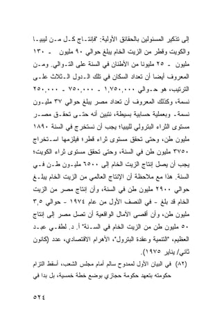 ‫ﺇﻟﻰ ﺘﺫﻜﻴﺭ ﺍﻟﻤﺴﺌﻭﻟﻴﻥ ﺒﺎﻟﺤﻘﺎﺌﻕ ﺍﻷﻭﻟﻴﺔ: "ﻓﺈﻨﺘـﺎﺝ ﻜـل ﻤـﻥ ﻟﻴﺒﻴـﺎ‬
‫ﻭﺍﻟﻜﻭﻴﺕ ﻭ ﹶﻁﺭ ﻤﻥ ﺍﻟﺯﻴﺕ ﺍﻟﺨﺎﻡ ﻴﺒﻠﻎ ﺤﻭﺍﻟﻲ ٠٩ ﻤﻠﻴﻭﻥ ـ ٠٣١‬
                                           ‫ﻗ‬
‫ﻤﻠﻴﻭﻥ ـ ٥٢ ﻤﻠﻴﻭ ﹰﺎ ﻤﻥ ﺍﻷﻁﻨﺎﻥ ﻓﻲ ﺍﻟﺴﻨﺔ ﻋﻠﻰ ﺍﻟﺘـﻭﺍﻟﻲ. ﻭﻤـﻥ‬
                                       ‫ﻨ‬
‫ﺍﻟﻤﻌﺭﻭﻑ ﺃﻴ ‪‬ﺎ ﺃﻥ ﺘﻌﺩﺍﺩ ﺍﻟﺴﻜﺎﻥ ﻓﻲ ﺘﻠﻙ ﺍﻟـﺩﻭل ﺍﻟـﺜﻼﺙ ﻋﻠـﻰ‬
                                           ‫ﻀ‬
‫ﺍﻟﺘﺭﺘﻴﺏ، ﻫﻭ ﺤـﻭﺍﻟﻲ ٠٠٠,٠٥٧,١ ـ ٠٠٠,٠٥٧ ـ ٠٠٠,٠٥٢‬
‫ﻨﺴﻤﺔ، ﻭﻜﺫﻟﻙ ﺍﻟﻤﻌﺭﻭﻑ ﺃﻥ ﺘﻌﺩﺍﺩ ﻤﺼﺭ ﻴﺒﻠﻎ ﺤﻭﺍﻟﻲ ٧٣ ﻤﻠﻴـﻭﻥ‬
‫ﻨﺴﻤﺔـ ﻭﺒﻌﻤﻠﻴﺔ ﺤﺴﺎﺒﻴﺔ ﺒﺴﻴﻁﺔ، ﻨﺘﺒ ‪‬ﻥ ﺃﻨﻪ ﺤﺘـﻰ ﺘﺤﻘـﻕ ﻤﺼـﺭ‬
                     ‫ﻴ‬
‫ﻤﺴﺘﻭﻯ ﺍﻟﺜﺭﺍﺀ ﺍﻟﺒﺘﺭﻭﻟﻲ ﻟﻠﻴﺒﻴﺎ؛ ﻴﺠﺏ ﺃﻥ ﻨﺴﺘﺨﺭﺝ ﻓﻲ ﺍﻟﺴﻨﺔ ٠٩٨١‬
‫ﻤﻠﻴﻭﻥ ﻁﻥ، ﻭﺤﺘﻰ ﺘﺤﻘﻕ ﻤﺴﺘﻭﻯ ﺜﺭﺍﺀ ﻗﻁﺭ؛ ﻓﻴﻠﺯﻤﻬﺎ ﺍﺴـﺘﺨﺭﺍﺝ‬
‫٠٥٧٣ ﻤﻠﻴﻭﻥ ﻁﻥ ﻓﻲ ﺍﻟﺴﻨﺔ، ﻭﺤﺘﻰ ﺘﺤﻘﻕ ﻤﺴﺘﻭﻯ ﺜﺭﺍﺀ ﺍﻟﻜﻭﻴﺕ؛‬
‫ﻴﺠﺏ ﺃﻥ ﻴﺼل ﺇﻨﺘﺎﺝ ﺍﻟﺯﻴﺕ ﺍﻟﺨﺎﻡ ﺇﻟﻰ ٠٠٥٦ ﻤﻠﻴـﻭﻥ ﻁـﻥ ﻓـﻲ‬
‫ﺍﻟﺴﻨﺔ. ﻫﺫﺍ ﻤﻊ ﻤﻼﺤﻅﺔ ﺃﻥ ﺍﻹﻨﺘﺎﺝ ﺍﻟﻌﺎﻟﻤﻲ ﻤﻥ ﺍﻟﺯﻴﺕ ﺍﻟﺨﺎﻡ ﻴﺒﻠـﻎ‬
‫ﺤﻭﺍﻟﻲ ٠٠٩٢ ﻤﻠﻴﻭﻥ ﻁﻥ ﻓﻲ ﺍﻟﺴﻨﺔ، ﻭﺃﻥ ﺇﻨﺘﺎﺝ ﻤﺼﺭ ﻤﻥ ﺍﻟﺯﻴﺕ‬
‫ﺍﻟﺨﺎﻡ ﻗﺩ ﺒﻠﻎ - ﻓﻲ ﺍﻟﻨﺼﻑ ﺍﻷﻭل ﻤﻥ ﻋﺎﻡ ٤٧٩١ - ﺤﻭﺍﻟﻲ ٥,٣‬
‫ﻤﻠﻴﻭﻥ ﻁﻥ، ﻭﺃﻥ ﺃﻗ ‪‬ﻰ ﺍﻵﻤﺎل ﺍﻟﻭﺍﻗﻌﻴﺔ ﺃﻥ ﺘﺼل ﻤﺼﺭ ﺇﻟﻰ ﺇﻨﺘﺎﺝ‬
                                     ‫ﺼ‬
‫٠٥ ﻤﻠﻴﻭﻥ ﻁﻥ ﻤﻥ ﺍﻟﺯﻴﺕ ﺍﻟﺨﺎﻡ ﻓﻲ ﺍﻟﺴـﻨﺔ" ﺃ. ﺩ. ﻟﻁﻔـﻲ ﻋﺒـﺩ‬
‫ﺍﻟﻌﻅﻴﻡ، "ﺍﻟﺘﻨﻤﻴﺔ ﻭﻋﻘﺩﺓ ﺍﻟﺒﺘﺭﻭل"، ﺍﻷﻫﺭﺍﻡ ﺍﻻﻗﺘﺼﺎﺩﻱ، ﻋﺩﺩ )ﻜﺎﻨﻭﻥ‬
                                         ‫ﺜﺎﻨﻲ/ ﻴﻨﺎﻴﺭ ٥٧٩١(.‬
‫)٢٨( ﻓﻲ ﺍﻟﺒﻴﺎﻥ ﺍﻷﻭل ﻟﻤﻤﺩﻭﺡ ﺴﺎﻟﻡ ﺃﻤﺎﻡ ﻤﺠﻠﺱ ﺍﻟﺸﻌﺏ، ﺃﺴﻘﻁ ﺍﻟﺘﺯﺍﻡ‬
‫ﺤﻜﻭﻤﺘﻪ ﺒﺘﻌﻬﺩ ﺤﻜﻭﻤﺔ ﺤﺠﺎﺯﻱ ﺒﻭﻀﻊ ﺨﻁﺔ ﺨﻤﺴﻴﺔ، ﺒل ﺒﺩﺍ ﻓﻲ‬


‫٤٢٥‬
 