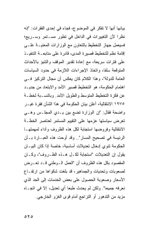 ‫ﺒﻴﺎﻨﻬﺎ ﺃﻨﻬﺎ ﻻ ﺘﻔﻜﺭ ﻓﻲ ﺍﻟﻤﻭﻀﻭﻉ، ﻓﺠﺎﺀ ﻓﻲ ﺇﺤﺩﻯ ﺍﻟﻔﻘﺭﺍﺕ: "ﺇﻨﻪ‬
‫ﻨﻅ ‪‬ﺍ ﻷﻥ ﺍﻟﺘﻐﻴﻴﺭﺍﺕ ﻓﻲ ﺍﻟﺩﺍﺨل ﻓﻲ ﺘﻁﻭﺭ ﻤﺴـﺘﻤﺭ ﻭﺴـﺭﻴﻊ؛‬
                                               ‫ﺭ‬
‫ﻓﺴﻴﻌﻤل ﺠﻬﺎﺯ ﺍﻟﺘﺨﻁﻴﻁ ﺒﺎﻟﺘﻌﺎﻭﻥ ﻤﻊ ﺍﻟﻭﺯﺍﺭﺍﺕ ﺍﻟﻤﻌﻨﻴـﺔ ﻋﻠـﻰ‬
‫ﺇﻗﺎﻤﺔ ﻨﻅﻡ ﻟﻠﺘﺨﻁﻴﻁ ﻗﺼﻴﺭﺓ ﺍﻟﻤﺩﻯ، ﻗﺎﺩﺭﺓ ﻋﻠﻰ ﻤﺘﺎﺒﻌـﺔ ﺍﻟﺘﻨﻔﻴـﺫ‬
‫ﻋﻠﻰ ﻓﺘﺭﺍﺕ ﺴﺭﻴﻌﺔ، ﻤﻊ ﺇﻋﺎﺩﺓ ﺘﻘﺩﻴﺭ ﺍﻟﻤﻭﻗﻑ ﻭﺍﻟﺘﻨﺒﺅ ﺒﺎﻷﺤﺩﺍﺙ‬
‫ﺍﻟﻤﺘﻭﻗﻌﺔ ﺴﻠ ﹰﺎ، ﻭﺍﺘﺨﺎﺫ ﺍﻹﺠﺭﺍﺀﺍﺕ ﺍﻟﻼﺯﻤﺔ ﻓﻲ ﺤﺩﻭﺩ ﺍﻟﺴﻴﺎﺴﺎﺕ‬
                                          ‫ﻔ‬
‫ﺍﻟﻌﺎﻤﺔ ﻟﻠﺩﻭﻟﺔ"، ﻭﻫﺫﺍ ﺍﻟﻜﻼﻡ ﻜﺎﻥ ﻴﻌﻜﺱ ﺃﻥ ﻤﺠﺎل ﺍﻟﺘﺭﻜﻴﺯ ﻓـﻲ‬
‫ﺍﻫﺘﻤﺎﻡ ﺍﻟﺤﻜﻭﻤﺔ، ﻫﻭ ﺍﻟﺘﺨﻁﻴﻁ ﻗﺼﻴﺭ ﺍﻷﻤﺩ ﻭﺍﻻﺒﺘﻌﺎﺩ ﻤﻥ ﺠﺩﻴـﺩ‬
‫ﻋﻥ ﻓﻜﺭﺓ ﺍﻟﺘﺨﻁﻴﻁ ﺍﻟﻤﺘﻭﺴﻁ ﻭﺍﻟﻁﻭﻴل ﺍﻷﻤﺩ. ﻭﺒﺎﻟﻨﺴـﺒﺔ ﻟﺨﻁـﺔ‬
‫٥٧٩١ ﺍﻻﻨﺘﻘﺎﻟﻴﺔ، ﺃﻋﻠﻥ ﺒﻴﺎﻥ ﺍﻟﺤﻜﻭﻤﺔ ﻓﻲ ﻫﺫﺍ ﺍﻟﺸﺄﻥ ﻓﻘﺭﺓ ﻏﻴـﺭ‬
‫ﻭﺍﻀﺤﺔ ﻓﻘﺎل: "ﺇﻥ ﺍﻟﻭﺯﺍﺭﺓ ﺘﻀﻊ ﺒﻴﻥ ﻴـﺩﻱ ﺍﻟﻤﺠﻠـﺱ ﻭﻫـﻲ‬
‫ﺘﻌﺭﺽ ﺴﻴﺎﺴﺘﻬﺎ ﻋﺯﻤﻬﺎ ﻋﻠﻰ ﺍﻟﺘﻘﻴﻴﻡ ﺍﻟﻤﺴﺘﻤﺭ ﻟﻌﻨﺎﺼﺭ ﺍﻟﺨﻁـﺔ‬
‫ﺍﻻﻨﺘﻘﺎﻟﻴﺔ ﻭﻓﺭﻭﻀﻬﺎ ﺍﺴﺘﺠﺎﺒﺔ ﻟﻜل ﻫﺫﻩ ﺍﻟﻅﺭﻭﻑ ﻭﺃﺩﺍﺀ ﻟ ‪‬ﻬﻤﺘﻬـﺎ‬
      ‫ﻤ‬
‫ﺍﻟﺭﺌﻴﺴﺔ ﻓﻲ ﺘﺼﺤﻴﺢ ﺍﻟﻤﺴﺎﺭ".. ﻭﻗﺩ ﺃﻭﺤﺕ ﻫﺫﻩ ﺍﻟﻌﺒـﺎﺭﺓ ﺒـﺄﻥ‬
‫ﺍﻟﺤﻜﻭﻤﺔ ﺘﻨﻭﻱ ﺇﺩﺨﺎل ﺘﻌﺩﻴﻼﺕ ﺃﺴﺎﺴﻴﺔ، ﺨﺎﺼﺔ ﺇﺫﺍ ﻜﺎﻥ ﺍﻟﺒﻴـﺎﻥ‬
‫ﻴﻘﻭل ﺇﻥ ﺍﻟﺘﻌﺩﻴﻼﺕ "ﺍﺴﺘﺠﺎﺒﺔ ﻟﻜـل ﻫـﺫﻩ ﺍﻟﻅـﺭﻭﻑ"، ﻭﻜـﺎﻥ‬
‫ﺍﻟﻤﻘﺼﻭﺩ ﺒﻜل ﻫﺫﻩ ﺍﻟﻅﺭﻭﻑ ﺃﻥ "ﺍﻟﻌﻤل ﺍﻟـﻭﻁﻨﻲ ﻗـﺩ ﺘﻌـﺭﺽ‬
‫ﻟﺼﻌﻭﺒﺎﺕ ﻭﺘﺤﺩﻴﺎﺕ ﻭﺍﻟﺠﻤﺎﻫﻴﺭ، ﻗﺩ ﺒﻠﻐﺕ ﺸﻜﻭﺍﻫﺎ ﻤﻥ ﺍﺭﺘﻔـﺎﻉ‬
‫ﺍﻷﺴﻌﺎﺭ ﻭﺼﻌﻭﺒﺔ ﺍﻟﺤﺼﻭل ﻋﻠﻰ ﺒﻌﺽ ﺍﻟﺨﺩﻤﺎﺕ ﺇﻟﻰ ﺍﻟﺤﺩ ﺍﻟﺫﻱ‬
‫ﻨﻌﺭﻓﻪ ﺠﻤﻴ ‪‬ﺎ". ﻭﻟﻜﻥ ﻟﻡ ﻴﺤﺩﺙ ﻁﺒ ‪‬ﺎ ﺃﻱ ﺘﻌﺩﻴل، ﺇﻻ ﻓﻲ ﺍﺘﺠـﺎﻩ‬
                        ‫ﻌ‬                    ‫ﻌ‬
      ‫ﻤﺯﻴﺩ ﻤﻥ ﺍﻟﺘﺩﻫﻭﺭ ﺃﻭ ﺍﻟﺘﺭﺍﺠﻊ ﺃﻤﺎﻡ ﻗ ‪‬ﻯ ﺍﻟﻐﺯﻭ ﺍﻟﺨﺎﺭﺠﻲ.‬
                      ‫ﻭ‬



‫٥٢٥‬
 