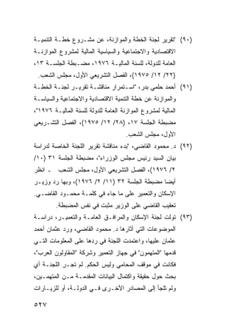 ‫)٠٩( "ﺘﻘﺭﻴﺭ ﻟﺠﻨﺔ ﺍﻟﺨﻁﺔ ﻭﺍﻟﻤﻭﺍﺯﻨﺔ، ﻋﻥ ﻤﺸـﺭﻭﻉ ﺨﻁـﺔ ﺍﻟﺘﻨﻤﻴـﺔ‬
‫ﺍﻻﻗﺘﺼﺎﺩﻴﺔ ﻭﺍﻻﺠﺘﻤﺎﻋﻴﺔ ﻭﺍﻟﺴﻴﺎﺴﻴﺔ ﺍﻟﻤﺎﻟﻴﺔ ﻟﻤﺸﺭﻭﻉ ﺍﻟﻤﻭﺍﺯﻨـﺔ‬
‫ﺍﻟﻌﺎﻤﺔ ﻟﻠﺩﻭﻟﺔ، ﻟﻠﺴﻨﺔ ﺍﻟﻤﺎﻟﻴـﺔ ٦٧٩١، ﻤﻀـﺒﻁﺔ ﺍﻟﺠﻠﺴـﺔ ٣١،‬
 ‫)٢٢/ ٢١/ ٥٧٩١(، ﺍﻟﻔﺼل ﺍﻟﺘﺸﺭﻴﻌﻲ ﺍﻷﻭل، ﻤﺠﻠﺱ ﺍﻟﺸﻌﺏ.‬
‫)١٩( ﺃﺤﻤﺩ ﺤﻠﻤﻲ ﺒﺩﺭ، "ﺍﺴـﺘﻤﺭﺍﺭ ﻤﻨﺎﻗﺸـﺔ ﺘﻘﺭﻴـﺭ ﻟﺠﻨـﺔ ﺍﻟﺨﻁـﺔ‬
‫ﻭﺍﻟﻤﻭﺍﺯﻨﺔ ﻋﻥ ﺨﻁﺔ ﺍﻟﺘﻨﻤﻴﺔ ﺍﻻﻗﺘﺼﺎﺩﻴﺔ ﻭﺍﻻﺠﺘﻤﺎﻋﻴﺔ ﻭﺍﻟﺴﻴﺎﺴـﺔ‬
‫ﺍﻟﻤﺎﻟﻴﺔ ﻟﻤﺸﺭﻭﻉ ﺍﻟﻤﻭﺍﺯﻨﺔ ﺍﻟﻌﺎﻤﺔ ﻟﻠﺩﻭﻟﺔ ﻟﻠﺴﻨﺔ ﺍﻟﻤﺎﻟﻴـﺔ ٦٧٩١"،‬
‫ﻤﻀﺒﻁﺔ ﺍﻟﺠﻠﺴﺔ ٧١، )٨٢/ ٢١/ ٥٧٩١(، ﺍﻟﻔﺼل ﺍﻟﺘﺸـﺭﻴﻌﻲ‬
                                      ‫ﺍﻷﻭل، ﻤﺠﻠﺱ ﺍﻟﺸﻌﺏ.‬
‫)٢٩( ﺩ. ﻤﺤﻤﻭﺩ ﺍﻟﻘﺎﻀﻲ، "ﺒﺩﺀ ﻤﻨﺎﻗﺸﺔ ﺘﻘﺭﻴﺭ ﺍﻟﻠﺠﻨﺔ ﺍﻟﺨﺎﺼﺔ ﻟﺩﺭﺍﺴﺔ‬
‫ﺒﻴﺎﻥ ﺍﻟﺴﻴﺩ ﺭﺌﻴﺱ ﻤﺠﻠﺱ ﺍﻟﻭﺯﺭﺍﺀ"، ﻤﻀﺒﻁﺔ ﺍﻟﺠﻠﺴﺔ ١٣ )٠١/‬
‫٢/ ٦٧٩١(، ﺍﻟﻔﺼل ﺍﻟﺘﺸﺭﻴﻌﻲ ﺍﻷﻭل، ﻤﺠﻠﺱ ﺍﻟﺸﻌﺏ ـ ﺍﻨﻅﺭ‬
‫ﺃﻴ ‪‬ﺎ ﻤﻀﺒﻁﺔ ﺍﻟﺠﻠﺴﺔ ٢٣ )١١/ ٢/ ٦٧٩١(، ﻭﺒﻬﺎ ﺭﺩ ﻭﺯﻴـﺭ‬
      ‫‪‬‬                                       ‫ﻀ‬
‫ﺍﻹﺴﻜﺎﻥ ﻭﺍﻟﺘﻌﻤﻴﺭ ﻋﻠﻰ ﻤﺎ ﺠﺎﺀ ﻓﻲ ﻜﻠﻤـﺔ ﻤﺤﻤـﻭﺩ ﺍﻟﻘﺎﻀـﻲ.‬
         ‫ﺘﻌﻘﻴﺏ ﺍﻟﻘﺎﻀﻲ ﻋﻠﻰ ﺍﻟﻭﺯﻴﺭ ‪‬ﺜ ‪‬ﺕ ﻓﻲ ﻨﻔﺱ ﺍﻟﻤﻀﺒﻁﺔ.‬
                          ‫ﻤﺒ‬
‫)٣٩( ﺘﻭﻟﺕ ﻟﺠﻨﺔ ﺍﻹﺴﻜﺎﻥ ﻭﺍﻟﻤﺭﺍﻓـﻕ ﺍﻟﻌﺎﻤـﺔ ﻭﺍﻟﺘﻌﻤﻴـﺭ، ﺩﺭﺍﺴـﺔ‬
‫ﺍﻟﻤﻭﻀﻭﻋﺎﺕ ﺍﻟﺘﻲ ﺃﺜﺎﺭﻫﺎ ﺩ. ﻤﺤﻤﻭﺩ ﺍﻟﻘﺎﻀﻲ، ﻭﺭﺩ ﻋﺜﻤﺎﻥ ﺃﺤﻤﺩ‬
           ‫‪‬‬
‫ﻋﺜﻤﺎﻥ ﻋﻠﻴﻬﺎ، ﻭﺍﻋﺘﻤﺩﺕ ﺍﻟﻠﺠﻨﺔ ﻓﻲ ﺭﺩﻫﺎ ﻋﻠﻰ ﺍﻟﻤﻌﻠﻭﻤﺎﺕ ﺍﻟﺘـﻲ‬
‫ﻗﺩﻤﻬﺎ "ﺍﻟﻤﺘﻬﻤﻭﻥ" ﻓﻲ ﺠﻬﺎﺯ ﺍﻟﺘﻌﻤﻴﺭ ﻭﺸﺭﻜﺔ "ﺍﻟﻤﻘﺎﻭﻟﻭﻥ ﺍﻟﻌﺭﺏ"،‬
‫ﻓﻜﺎﻨﺕ ﻓﻲ ﻤﻭﻗﻑ ﺍﻟﻤﺤﺎﻤﻲ ﻭﻟﻴﺱ ﺍﻟﺤ ﹶﻡ. ﻟﻡ ﺘﺠـﺭ ﺍﻟﻠﺠﻨـﺔ ﺃﻱ‬
   ‫ﹸ‬       ‫ِ‬         ‫‪‬ﻜ‬
‫ﺒﺤﺙ ﺤﻭل ﺤﻘﻴﻘﺔ ﻭﺍﻜﺘﻤﺎل ﺍﻟﺒﻴﺎﻨﺎﺕ ﺍﻟ ‪‬ﻘ ‪‬ﻤـﺔ ﻤـﻥ ﺍﻟﻤﺘﻬﻤـﻴﻥ،‬
                  ‫ﻤﺩ‬
‫ﻭﻟﻡ ﺘﻠﺠﺄ ﺇﻟﻰ ﺍﻟﻤﺼﺎﺩﺭ ﺍﻷﺨـﺭﻯ ﻓـﻲ ﺍﻟﺩﻭﻟـﺔ، ﺃﻭ ﻟﻠﺯﻴـﺎﺭﺍﺕ‬

‫٧٢٥‬
 