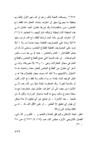 ‫٥٧٩١". ﻭﺼﺩﻗﺕ ﺍﻟﻠﺠﻨﺔ ﺫﻟﻙ، ﺭﻏﻡ ﺃﻥ ﺍﻟﻤـﺘﻬﻡ ﺍﻷﻭل )ﺍﻟﻌﻠـﻴﻡ‬
‫ﺒﺤﻘﻴﻘﺔ ﻤﺎ ﻴﺠﺭﻱ( ﺴﺒﻕ ﺃﻥ ﺍﻋﺘﺭﻑ ﺒﺈﺴﻨﺎﺩ ﺍﻟﻌﻤﻠﻴـﺎﺕ ﻟﻠﻘﻁـﺎﻉ‬
‫ﺍﻟﺨﺎﺹ، ﺩﻭﻥ ﻤﻨﺎﻗﺼﺎﺕ! ﻭﻗﺩ ﺘﻭ ‪‬ﻁ ﻋﺜﻤﺎﻥ ﺃﺤﻤﺩ ﻋﺜﻤﺎﻥ ﻓـﻲ‬
                      ‫ﺭ‬
‫ﻫﺫﻩ ﺍﻟﺴﻘﻁﺔ ﺃﺜﻨﺎﺀ ﻟﺤﻅﺔ ﺍﺭﺘﺒﺎﻜﻪ ﺃﻤﺎﻡ ﺍﻟﻬﺠﻤـﺔ ﺍﻟﻤﻔﺎﺠﺌـﺔ )١١/‬
‫٢(. ﺍﻋﺘﺭﻑ ﺍﻟﻭﺯﻴﺭ ﺒﺄﻨﻪ "ﺤﺩﺩ ﺃﺭﺒﺎ ‪‬ﺎ ﻟﻠﻘﻁـﺎﻉ ﺍﻟﻌـﺎﻡ ﻨﺴـﺒﺘﻬﺎ‬
                        ‫ﺤ‬
‫٥٢% ﺯﻴﺎﺩﺓ ﻋﻠﻰ ﺍﻟﻤﺼﺎﺭﻴﻑ ﺍﻟﻔﻌﻠﻴﺔ، ﺒﻴﻨﻤﺎ ﺤﺩﺩﻨﺎ ﻨﺴـﺒﺔ ٠١%‬
‫ﺘﺯﻴﺩ ﻋﻠﻰ ﺍﻟﻤﺼﺎﺭﻴﻑ ﺍﻟﻔﻌﻠﻴﺔ ﻟﻠﻘﻁﺎﻉ ﺍﻟﺨﺎﺹ، ﻭﻤﻌﻨﻰ ﺫﻟـﻙ ﺃﻥ‬
‫ﻴﻌﻤل ﺍﻟﻘﻁﺎﻋﺎﻥ - ﺍﻟﻌﺎﻡ ﻭﺍﻟﺨﺎﺹ - ﺠﻨ ‪‬ﺎ ﺇﻟـﻰ ﺠﻨـﺏ ﺒـﻨﻔﺱ‬
                 ‫ﺒ‬                              ‫َ‬
‫ﺍﻟﻤﻭﺍﺼﻔﺎﺕ.. ﺇﻥ ﻫﺫﻩ ﺍﻟﻨﺴﺒﺔ ﺍﻟﺘﻲ ﹸﻤﻨﺢ ﻟﻠﻘﻁﺎﻉ ﺍﻟﺨﺎﺹ ﻭﺍﻟﻘﻁﺎﻉ‬
                        ‫ﺘ‬
‫ﺍﻟﻌﺎﻡ ﻓﻲ ﻤﺠﺎل ﺍﻟﻤﻘﺎﻭﻻﺕ ﻭﻫﻲ ٠١ ﻭ٥٢ % ﻤﻌﺭﻭﻓﺔ، ﻭﺇﻨﻨـﻲ‬
‫ﺃﺩﻋﻭ ﺃﻱ ﻤﻘﺎﻭل ﻤﻥ ﺍﻟﻘﻁﺎﻉ ﺍﻟﺨﺎﺹ ﻟﻠﻌﻤل ﻤﻌﻨﺎ، ﻭﺃﻤﻨﺤﻪ ﻫـﺫﺍ‬
‫ﺍﻻﻤﺘﻴﺎﺯ ﻭﺍﻟﺘﺸﺠﻴﻊ، ﻭﻻ ﺸﻙ ﺃﻨﻪ ﺴﻭﻑ ﻴﻌﻤل )ﻁﺒ ‪‬ﺎ( ﻭﻫﺫﺍ ﻫـﻭ‬
           ‫ﻌ‬
‫ﺍﻟﺤل ﺍﻟﻭﺤﻴﺩ ﻟﺒﻨﺎﺀ ﺒﻠﺩﻨﺎ؛ ﺴـﻭﺍﺀ ﺒﺎﻟﻨﺴـﺒﺔ ﻟﻘﻁـﺎﻉ ﺍﻹﺴـﻜﺎﻥ،‬
‫ﺃﻭ ﺒﺎﻟﻨﺴﺒﺔ ﻟﻐﻴﺭﻩ". ﻭﻗﺩ ﺍﻀﻁﺭﺕ ﻟﺠﻨﺔ ﻤﺠﻠـﺱ ﺍﻟﺸـﻌﺏ ﺇﻟـﻰ‬
‫ﺍﻹﺸﺎﺭﺓ ﻤﻥ ﺒﻌﻴﺩ، ﺇﻟﻰ ﺃﻥ ﺍﻋﺘﺭﺍﻑ ﻋﺜﻤﺎﻥ ﻴﺒﺩﻭ ﻤﺘﻌﺎﺭ ‪‬ﺎ ﻤﻊ ﻤﺎ‬
       ‫ﻀ‬
‫ﺴﺠﻠﻪ ﻤﻤﺩﻭﺡ ﺴﺎﻟﻡ، ﻭﻤﻊ ﻤﺎ ﻗﺩﻤﻪ ﻤﺴﺌﻭﻟﻭ ﺍﻟﻭﺯﺍﺭﺓ، ﻭﻟﻜﻥ ﻜـﺎﻥ‬
‫ﻁ ‪‬ﻌ ‪‬ﺎ ـ ﺒﻌﺩ ﺍﻹﺸﺎﺭﺓ ـ ﺃﻥ ﺘﻤﺘﻨﻊ ﻋﻥ ﺃﻱ ﺘﻌﻠﻴﻕ؛ ﺇﺫ ﻤﺎﺫﺍ ﻴﻤﻜﻥ‬
                                                   ‫ﺒﻴ‬
‫ﺃﻥ ﻴﻘﻭل ﺃﻱ ﺘﻌﻠﻴﻕ ﺇﻻ ﺍﻟﻁﻌﻥ ـ ﺃﻭ ﻋﻠﻰ ﺍﻷﻗل ﺍﻟﺸـﻙ ـ ﻓـﻲ‬
                                     ‫ﻜﺎﻓﺔ ﺒﻴﺎﻨﺎﺕ ﺍﻟﻭﺯﺍﺭﺓ؟!‬
‫ﺍﻨﻅﺭ: ﻟﺠﻨﺔ ﺍﻹﺴﻜﺎﻥ ﻭﺍﻟﻤﺭﺍﻓﻕ ﺍﻟﻌﺎﻤﺔ ﻭﺍﻟﺘﻌﻤﻴـﺭ ـ ﺍﻟﺘﻘﺭﻴـﺭ ﺍﻟﺜـﺎﻨﻲ،‬
‫ﺍﻟﻔﺼل ﺍﻟﺘﺸﺭﻴﻌﻲ ﺍﻷﻭل، ﻤﺠﻠﺱ ﺍﻟﺸـﻌﺏ )٥١/ ٤/ ٦٧٩١(، ﺹ ٨٢‬
                                                             ‫ـ ٢٣.‬

‫٩٢٥‬
 