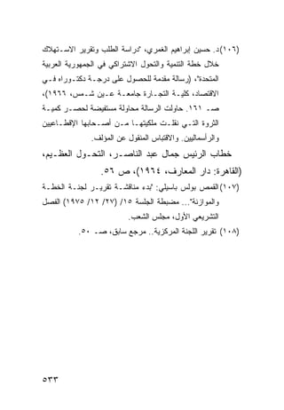 ‫)٦٠١( ﺩ. ﺤﺴﻴﻥ ﺇﺒﺭﺍﻫﻴﻡ ﺍﻟﻐﻤﺭﻱ، "ﺩﺭﺍﺴﺔ ﺍﻟﻁﻠﺏ ﻭﺘﻘﺭﻴﺭ ﺍﻻﺴـﺘﻬﻼﻙ‬
‫ﺨﻼل ﺨﻁﺔ ﺍﻟﺘﻨﻤﻴﺔ ﻭﺍﻟﺘﺤﻭل ﺍﻻﺸﺘﺭﺍﻜﻲ ﻓﻲ ﺍﻟﺠﻤﻬﻭﺭﻴﺔ ﺍﻟﻌﺭﺒﻴﺔ‬
‫ﺍﻟﻤﺘﺤﺩﺓ"، )ﺭﺴﺎﻟﺔ ﻤﻘﺩﻤﺔ ﻟﻠﺤﺼﻭل ﻋﻠﻰ ﺩﺭﺠـﺔ ﺩﻜﺘـﻭﺭﺍﻩ ﻓـﻲ‬
‫ﺍﻻﻗﺘﺼﺎﺩ، ﻜﻠﻴـﺔ ﺍﻟﺘﺠـﺎﺭﺓ ﺠﺎﻤﻌـﺔ ﻋـﻴﻥ ﺸـﻤﺱ، ٦٦٩١(،‬
‫ﺼـ ١٦١. ﺤﺎﻭﻟﺕ ﺍﻟﺭﺴﺎﻟﺔ ﻤﺤﺎﻭﻟﺔ ‪‬ﺴﺘﻔﻴﻀﺔ ﻟﺤﺼـﺭ ﻜﻤﻴـﺔ‬
                  ‫ﻤ‬
‫ﺍﻟﺜﺭﻭﺓ ﺍﻟﺘـﻲ ﻨﻘﻠـﺕ ﻤﻠﻜﻴﺘﻬـﺎ ﻤـﻥ ﺃﺼـﺤﺎﺒﻬﺎ ﺍﻹﻗﻁـﺎﻋﻴﻴﻥ‬
              ‫ﻭﺍﻟﺭﺃﺴﻤﺎﻟﻴﻴﻥ. ﻭﺍﻻﻗﺘﺒﺎﺱ ﺍﻟﻤﻨﻘﻭل ﻋﻥ ﺍﻟﻤﺅﻟﻑ.‬
‫ﺨﻁﺎﺏ ﺍﻟﺭﺌﻴﺱ ﺠﻤﺎل ﻋﺒﺩ ﺍﻟﻨﺎﺼـﺭ، ﺍﻟﺘﺤـﻭل ﺍﻟﻌﻅـﻴﻡ،‬
                 ‫)ﺍﻟﻘﺎﻫﺭﺓ: ﺩﺍﺭ ﺍﻟﻤﻌﺎﺭﻑ، ٤٦٩١(، ﺹ ٦٥.‬
‫)٧٠١( ﺍﻟﻘﻤﺹ ﺒﻭﻟﺱ ﺒﺎﺴﻴﻠﻲ: "ﺒﺩﺀ ﻤﻨﺎﻗﺸـﺔ ﺘﻘﺭﻴـﺭ ﻟﺠﻨـﺔ ﺍﻟﺨﻁـﺔ‬
‫ﻭﺍﻟﻤﻭﺍﺯﻨﺔ"... ﻤﻀﺒﻁﺔ ﺍﻟﺠﻠﺴﺔ ٥١/ )٧٢/ ٢١/ ٥٧٩١( ﺍﻟﻔﺼل‬
                         ‫ﺍﻟﺘﺸﺭﻴﻌﻲ ﺍﻷﻭل، ﻤﺠﻠﺱ ﺍﻟﺸﻌﺏ.‬
          ‫)٨٠١( ﺘﻘﺭﻴﺭ ﺍﻟﻠﺠﻨﺔ ﺍﻟﻤﺭﻜﺯﻴﺔ.. ﻤﺭﺠﻊ ﺴﺎﺒﻕ، ﺼـ ٠٥.‬




‫٣٣٥‬
 