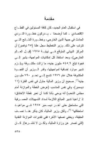 ‫ﻤﻘﺩﻤﺔ‬
‫ﻓﻲ ﺍﺴﺘﻘﺒﺎل ﺍﻟﻌﺎﻡ ﺍﻟﺠﺩﻴﺩ، ﻜﺎﻥ ﻜﺎﻓﺔ ﺍﻟﻤﺴﺌﻭﻟﻴﻥ ﻓﻲ ﺍﻟﻘﻁـﺎﻉ‬
‫ﺍﻻﻗﺘﺼﺎﺩﻱ ـ ﻜﻤﺎ ﺃﻭﻀﺤﻨﺎ ـ ﻴـﺩﺭﻜﻭﻥ ﺨﻁـﻭﺭﺓ ﺍﻟﺘـﺭﺩﻱ‬
‫ﺍﻟﺤﺎﺩﺙ ﻓﻲ ﺠﺒﻬﺔ ﺍﻟﺩﻴ‪‬ﻥ ﺍﻟﺨﺎﺭﺠﻲ، ﻭﺨﻁـﻭﺭﺓ ﺍﻟﻨﺘـﺎﺌﺞ ﺍﻟﺘـﻲ‬
                                   ‫‪‬‬
‫ﺘﺘﺭﺘﺏ ﻋﻠﻰ ﺫﻟﻙ. ﻭﺯﻴﺭ ﺍﻟﺘﺨﻁﻴﻁ ﺴﺠل ﻋﻠ ﹰﺎ )٥٢ ﻨﻭﻓﻤﺒﺭ( ﺃﻥ‬
                ‫ﻨ‬
‫ﺍﻟﻤﺭﻜﺯ ﺍﻟﻨﻬﺎﺌﻲ ﺍﻟﻤﺘﻭ ﱠﻊ ﻓـﻲ ﻨﻬﺎﻴـﺔ ٥٧٩١ )ﻗﺒـل ﺍﻟﻌـﺎﻟﻡ‬
                               ‫ﻗ‬
‫ﺍﻟﺨﺎﺭﺠﻲ(، ﻭﺒﻌﺩ ﺍﺴﺘﻨﻔﺎﺫ ﻜل ﺇﻤﻜﺎﻨﻴﺎﺕ ﺍﻟﻤﻭﺍﺠﻬﺔ، ﻴﺸﻴﺭ ﺇﻟـﻰ‬
‫ﻓﺠﻭﺓ ﺘﺒﻠﻎ ٩,٥٤٥ ﻤﻠﻴﻭﻥ ﺠﻨﻴﻪ، ﻤﺎ ﺯﺍﻟﺕ ﻤﻜﺸـﻭﻓﺔ ﻭﻴﻠـﺯﻡ‬
‫ﺘﺩﺒﻴﺭ ﻤﻭﺍﺭﺩ ﺇﻀﺎﻓﻴﺔ ﻟﻤﻭﺍﺠﻬﺘﻬﺎ، ﻭﻗﺩﺭ ﺍﻟـﻭﺯﻴﺭ ﺃﻥ ﺍﻟﻔﺠـﻭﺓ‬
‫ﺍﻟﻤﻜﺸﻭﻓﺔ ﺨﻼل ﻋﺎﻡ ٦٧٩١ ﺘﺘﺴﻊ ﺇﻟـﻰ ﻨﺤـﻭ ٠٩٧ ﻤﻠﻴـﻭﻥ‬
‫ﺠﻨﻴﻪ)١(. ﺼﺤﻴﺢ ﺃﻥ ﻭﺯﻴﺭ ﺍﻟﻤﺎﻟﻴﺔ ﺤﺎﻭل ﻓﻲ ﻨﻔﺱ ﺍﻟﻔﺘﺭﺓ )١١‬
‫ﺩﻴﺴﻤﺒﺭ(، ﻭﻓﻲ ﻨﻔﺱ ﺍﻟﻤﻨﺎﺴﺏ )ﻋﺭﺽ ﺍﻟﺨﻁﺔ ﻭﺍﻟﻤﻭﺍﺯﻨﺔ ﺃﻤﺎﻡ‬
‫ﻤﺠﻠﺱ ﺍﻟﺸﻌﺏ( ﺃﻨﻪ ﻴﻭﺤﻲ ﺒﺄﻨﻨﺎ ﻜﺩﻨﺎ ﺃﻥ ﻨﻌﺒﺭ ﻨﻘﻁﺔ ﺍﻻﺨﺘﻨﺎﻕ؛‬
‫ﺇﺫ "ﺭﺍﻋﻴﻨﺎ ﺘﺩﺒﻴﺭ ﺍﻟﻤﺒﺎﻟﻎ ﺍﻟﻼﺯﻤﺔ ﻟﺴﺩﺍﺩ ﺍﻟﺘﺴﻬﻴﻼﺕ ﺍﻟﻤﺼـﺭﻓﻴﺔ‬
‫ﺍﻟﺘﻲ ﺴ ﹸﺴ ﹶﺤﻕ ﺤﺘﻰ ﺁﺨـﺭ ﺩﻴﺴـﻤﺒﺭ ٥٧٩١ ﻓـﻲ ﻤﻭﺍﻋﻴـﺩ‬
                                  ‫ﺘ ﺘ ﹸ‬
‫ﺍﺴﺘﺤﻘﺎﻗﻬﺎ" )٢(، ﻭﻟﻜﻥ ﻭﺯﻴﺭ ﺍﻟﻤﺎﻟﻴﺔ، ﻜﺎﻥ ﻴﺫﻜﺭ ﻫﻨـﺎ ﻨﺼـﻑ‬
‫ﺍﻟﺤﻘﻴﻘﺔ، ﻭﻴﺨﻔﻲ ﻨﺼﻔﻬﺎ ﺍﻵﺨﺭ؛ ﻓﻔﻲ ﺘﻘﺩﻴﺭﺍﺕ ﺍﻟﻤﻭﺍﺯﻨﺔ ﺍﻟﻨﻘﺩﻴﺔ‬
‫)ﺍﻟﺘﻲ ﺘﺼﺩﺭ ﻋﻥ ﻭﺯﺍﺭﺓ ﺍﻟﻤﺎﻟﻴﺔ، ﻭﻟﻜـﻥ ﻻ ﺘﻨﺸـﺭﻫﺎ(. ﻜـﺎﻥ‬

‫٥٣٥‬
 