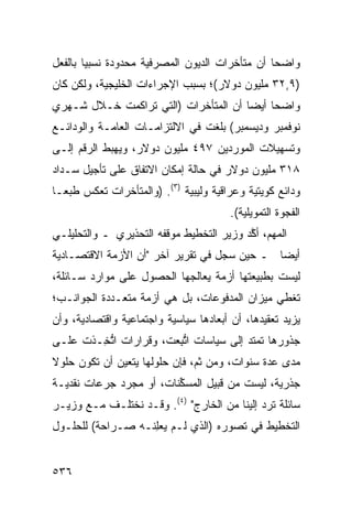 ‫ﻭﺍﻀ ‪‬ﺎ ﺃﻥ ﻤﺘﺄﺨﺭﺍﺕ ﺍﻟﺩﻴﻭﻥ ﺍﻟﻤﺼﺭﻓﻴﺔ ﻤﺤﺩﻭﺩﺓ ﻨﺴﺒ ‪‬ﺎ ﺒﺎﻟﻔﻌل‬
        ‫ﻴ‬                                        ‫ﺤ‬
‫)٩,٢٣ ﻤﻠﻴﻭﻥ ﺩﻭﻻﺭ(؛ ﺒﺴﺒﺏ ﺍﻹﺠﺭﺍﺀﺍﺕ ﺍﻟﺨﻠﻴﺠﻴﺔ، ﻭﻟﻜﻥ ﻜﺎﻥ‬
‫ﻭﺍﻀ ‪‬ﺎ ﺃﻴ ‪‬ﺎ ﺃﻥ ﺍﻟﻤﺘﺄﺨﺭﺍﺕ )ﺍﻟﺘﻲ ﺘﺭﺍﻜﻤﺕ ﺨـﻼل ﺸـﻬ ‪‬ﻱ‬
 ‫ﺭ‬                                     ‫ﺤ ﻀ‬
‫ﻨﻭﻓﻤﺒﺭ ﻭﺩﻴﺴﻤﺒﺭ( ﺒﻠﻐﺕ ﻓﻲ ﺍﻻﻟﺘﺯﺍﻤـﺎﺕ ﺍﻟﻌﺎﻤـﺔ ﻭﺍﻟﻭﺩﺍﺌـﻊ‬
‫ﻭﺘﺴﻬﻴﻼﺕ ﺍﻟﻤﻭﺭﺩﻴﻥ ٧٩٤ ﻤﻠﻴﻭﻥ ﺩﻭﻻﺭ، ﻭﻴﻬﺒﻁ ﺍﻟﺭﻗﻡ ﺇﻟـﻰ‬
‫٨١٣ ﻤﻠﻴﻭﻥ ﺩﻭﻻﺭ ﻓﻲ ﺤﺎﻟﺔ ﺇﻤﻜﺎﻥ ﺍﻻﺘﻔﺎﻕ ﻋﻠﻰ ﺘﺄﺠﻴل ﺴـﺩﺍﺩ‬
‫ﻭﺩﺍﺌﻊ ﻜﻭﻴﺘﻴﺔ ﻭﻋﺭﺍﻗﻴﺔ ﻭﻟﻴﺒﻴﺔ )٣(. )ﻭﺍﻟﻤﺘﺄﺨﺭﺍﺕ ﺘﻌﻜﺱ ﻁﺒ ‪‬ـﺎ‬
  ‫ﻌ‬
                                        ‫ﺍﻟﻔﺠﻭﺓ ﺍﻟﺘﻤﻭﻴﻠﻴﺔ(.‬
‫ﺍﻟﻤﻬﻡ، ﺃ ﱠﺩ ﻭﺯﻴﺭ ﺍﻟﺘﺨﻁﻴﻁ ﻤﻭﻗ ﹶﻪ ﺍﻟﺘﺤﺫﻴﺭﻱ ـ ﻭﺍﻟﺘﺤﻠﻴﻠـﻲ‬
             ‫‪‬‬         ‫ﻔ‬                   ‫ﻜ‬
‫ﺃﻴ ‪‬ﺎ ـ ﺤﻴﻥ ﺴ ‪‬ل ﻓﻲ ﺘﻘﺭﻴﺭ ﺁﺨﺭ "ﺃﻥ ﺍﻷﺯﻤﺔ ﺍﻻﻗﺘﺼـﺎﺩﻴﺔ‬
                                   ‫ﺠ‬          ‫ﻀ‬
‫ﻟﻴﺴﺕ ﺒﻁﺒﻴﻌﺘﻬﺎ ﺃﺯﻤﺔ ﻴﻌﺎﻟﺠﻬﺎ ﺍﻟﺤﺼﻭل ﻋﻠﻰ ﻤﻭﺍﺭﺩ ﺴـﺎﺌﻠﺔ،‬
        ‫‪‬‬
‫ﺘﻐﻁﻲ ﻤﻴﺯﺍﻥ ﺍﻟﻤﺩﻓﻭﻋﺎﺕ، ﺒل ﻫﻲ ﺃﺯﻤﺔ ﻤﺘﻌـﺩﺩﺓ ﺍﻟﺠﻭﺍﻨـﺏ؛‬
‫‪‬ﺯﻴﺩ ﺘﻌﻘﻴ ‪‬ﻫﺎ، ﺃﻥ ﺃﺒﻌﺎﺩﻫﺎ ﺴﻴﺎﺴﻴﺔ ﻭﺍﺠﺘﻤﺎﻋﻴﺔ ﻭﺍﻗﺘﺼﺎﺩﻴﺔ، ﻭﺃﻥ‬
                                        ‫‪‬‬     ‫ﺩ‬         ‫ﻴ‬
‫ﺠﺫﻭﺭﻫﺎ ﺘﻤﺘﺩ ﺇﻟﻰ ﺴﻴﺎﺴﺎﺕ ﺍﺘ ِﻌﺕ، ﻭﻗﺭﺍﺭﺍﺕ ﺍﺘ ِـﺫﺕ ﻋﻠـﻰ‬
        ‫ﱡﺨ‬              ‫ﱡﺒ‬
‫ﻤﺩﻯ ﻋﺩﺓ ﺴﻨﻭﺍﺕ، ﻭﻤﻥ ﺜﻡ، ﻓﺈﻥ ﺤﻠﻭﻟﻬﺎ ﻴﺘﻌﻴﻥ ﺃﻥ ﺘﻜﻭﻥ ﺤﻠﻭﻻ‬
‫ﹰ‬
‫ﺠﺫﺭﻴﺔ، ﻟﻴﺴﺕ ﻤﻥ ﹶﺒﻴل ﺍﻟﻤﺴ ﱢﻨﺎﺕ، ﺃﻭ ﻤﺠﺭﺩ ﺠﺭﻋﺎﺕ ﻨﻘﺩﻴـﺔ‬
                         ‫ﻜ‬         ‫ﻗ‬
‫ﺴﺎﺌﻠﺔ ﺘﺭﺩ ﺇﻟﻴﻨﺎ ﻤﻥ ﺍﻟﺨﺎﺭﺝ" )٤(. ﻭﻗـﺩ ﻨﺨﺘﻠـﻑ ﻤـﻊ ﻭﺯﻴـﺭ‬
‫ﺍﻟﺘﺨﻁﻴﻁ ﻓﻲ ﺘﺼﻭﺭﻩ )ﺍﻟﺫﻱ ﻟـﻡ ﻴﻌِﻨـﻪ ﺼـﺭﺍﺤﺔ( ﻟﻠﺤﻠـﻭل‬
                   ‫ﻠ‬


‫٦٣٥‬
 