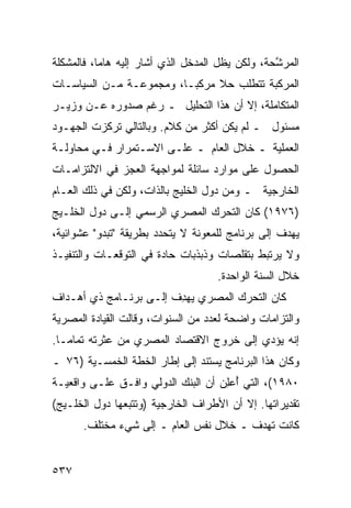 ‫ﺍﻟ ‪‬ﺭ ﱠﺤﺔ، ﻭﻟﻜﻥ ﻴﻅل ﺍﻟﻤﺩﺨل ﺍﻟﺫﻱ ﺃﺸﺎﺭ ﺇﻟﻴﻪ ﻫﺎ ‪‬ﺎ، ﻓﺎﻟﻤﺸﻜﻠﺔ‬
           ‫ﻤ‬                                      ‫ﻤ ﺸ‬
‫ﺍﻟﻤﺭﻜﺒﺔ ﺘﺘﻁﻠﺏ ﺤﻼ ﻤﺭﻜ ‪‬ـﺎ، ﻭﻤﺠﻤﻭﻋـﺔ ﻤـﻥ ﺍﻟﺴﻴﺎﺴـﺎﺕ‬
                          ‫ﺒ‬     ‫ﹰ‬
‫ﺍﻟﻤﺘﻜﺎﻤﻠﺔ، ﺇﻻ ﺃﻥ ﻫﺫﺍ ﺍﻟﺘﺤﻠﻴل ـ ﺭﻏﻡ ﺼﺩﻭﺭﻩ ﻋـﻥ ﻭﺯﻴـﺭ‬
‫ﻤﺴﺌﻭل ـ ﻟﻡ ﻴﻜﻥ ﺃﻜﺜﺭ ﻤﻥ ﻜﻼﻡ. ﻭﺒﺎﻟﺘﺎﻟﻲ ﺘﺭﻜﺯﺕ ﺍﻟﺠﻬـﻭﺩ‬
‫ﺍﻟﻌﻤﻠﻴﺔ ـ ﺨﻼل ﺍﻟﻌﺎﻡ ـ ﻋﻠـﻰ ﺍﻻﺴـﺘﻤﺭﺍﺭ ﻓـﻲ ﻤﺤﺎﻭﻟـﺔ‬
‫ﺍﻟﺤﺼﻭل ﻋﻠﻰ ﻤﻭﺍﺭﺩ ﺴﺎﺌﻠﺔ ﻟﻤﻭﺍﺠﻬﺔ ﺍﻟﻌﺠﺯ ﻓﻲ ﺍﻻﻟﺘﺯﺍﻤـﺎﺕ‬
‫ﺍﻟﺨﺎﺭﺠﻴﺔ ـ ﻭﻤﻥ ﺩﻭل ﺍﻟﺨﻠﻴﺞ ﺒﺎﻟﺫﺍﺕ، ﻭﻟﻜﻥ ﻓﻲ ﺫﻟﻙ ﺍﻟﻌـﺎﻡ‬
‫)٦٧٩١( ﻜﺎﻥ ﺍﻟﺘﺤﺭﻙ ﺍﻟﻤﺼﺭﻱ ﺍﻟﺭﺴﻤﻲ ﺇﻟـﻰ ﺩﻭل ﺍﻟﺨﻠـﻴﺞ‬
‫ﻴﻬﺩﻑ ﺇﻟﻰ ﺒﺭﻨﺎﻤﺞ ﻟﻠﻤﻌﻭﻨﺔ ﻻ ﻴﺘﺤﺩﺩ ﺒﻁﺭﻴﻘﺔ "ﺘﺒﺩﻭ" ﻋﺸﻭﺍﺌﻴﺔ،‬
‫ﻭﻻ ﻴﺭﺘﺒﻁ ﺒﺘﻘﻠﺼﺎﺕ ﻭﺫﺒﺫﺒﺎﺕ ﺤﺎﺩﺓ ﻓﻲ ﺍﻟﺘﻭﻗﻌـﺎﺕ ﻭﺍﻟﺘﻨﻔﻴـﺫ‬
                                      ‫ﺨﻼل ﺍﻟﺴﻨﺔ ﺍﻟﻭﺍﺤﺩﺓ.‬
‫ﻜﺎﻥ ﺍﻟﺘﺤﺭﻙ ﺍﻟﻤﺼﺭﻱ ﻴﻬﺩﻑ ﺇﻟـﻰ ﺒﺭﻨـﺎﻤﺞ ﺫﻱ ﺃﻫـﺩﺍﻑ‬
                       ‫‪ ِ ‬ﹸ‬
‫ﻭﺍﻟﺘﺯﺍﻤﺎﺕ ﻭﺍﻀﺤﺔ ﻟﻌﺩﺩ ﻤﻥ ﺍﻟﺴﻨﻭﺍﺕ، ﻭﻗﺎﻟﺕ ﺍﻟﻘﻴﺎﺩﺓ ﺍﻟﻤﺼﺭﻴﺔ‬
‫ﺇﻨﻪ ﻴﺅﺩﻱ ﺇﻟﻰ ﺨﺭﻭﺝ ﺍﻻﻗﺘﺼﺎﺩ ﺍﻟﻤﺼﺭﻱ ﻤﻥ ﻋﺜﺭﺘﻪ ﺘﻤﺎ ‪‬ـﺎ.‬
   ‫ﻤ‬
‫ﻭﻜﺎﻥ ﻫﺫﺍ ﺍﻟﺒﺭﻨﺎﻤﺞ ﻴﺴﺘﻨﺩ ﺇﻟﻰ ﺇﻁﺎﺭ ﺍﻟﺨﻁﺔ ﺍﻟﺨﻤﺴـ ‪‬ﺔ )٦٧ ـ‬
       ‫ﻴ‬
‫٠٨٩١(، ﺍﻟﺘﻲ ُﻋِﻥ ﺃﻥ ﺍﻟﺒﻨﻙ ﺍﻟﺩﻭﻟﻲ ﻭﺍﻓـﻕ ﻋﻠـﻰ ﻭﺍﻗﻌﻴـﺔ‬
                                    ‫ﺃ ﻠ‬
‫ﺘﻘﺩﻴﺭﺍﺘﻬﺎ. ﺇﻻ ﺃﻥ ﺍﻷﻁﺭﺍﻑ ﺍﻟﺨﺎﺭﺠﻴﺔ )ﻭﺘﺘﺒﻌﻬﺎ ﺩﻭل ﺍﻟﺨﻠـﻴﺞ(‬
       ‫ﻜﺎﻨﺕ ﺘﻬﺩﻑ ـ ﺨﻼل ﻨﻔﺱ ﺍﻟﻌﺎﻡ ـ ﺇﻟﻰ ﺸﻲﺀ ﻤﺨﺘﻠﻑ.‬


‫٧٣٥‬
 