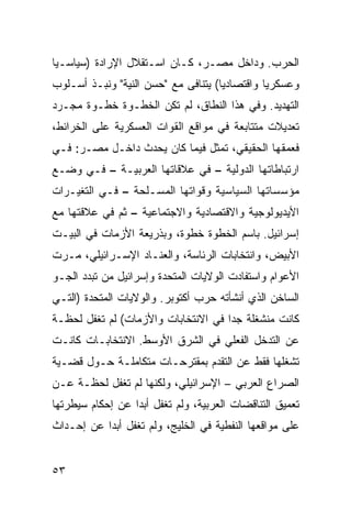 ‫ﺍﻟﺤﺭﺏ. ﻭﺩﺍﺨل ﻤﺼـﺭ، ﻜـﺎﻥ ﺍﺴـﺘﻘﻼل ﺍﻹﺭﺍﺩﺓ )ﺴﻴﺎﺴـ ‪‬ﺎ‬
 ‫ﻴ‬
‫ﻭﻋﺴﻜﺭ ‪‬ﺎ ﻭﺍﻗﺘﺼﺎﺩ ‪‬ﺎ( ﻴﺘﻨﺎﻓﻰ ﻤﻊ "ﺤﺴﻥ ﺍﻟﻨﻴﺔ" ﻭﻨﺒـﺫ ﺃﺴـﻠﻭﺏ‬
                                     ‫ﻴ‬          ‫ﻴ‬
‫ﺍﻟﺘﻬﺩﻴﺩ. ﻭﻓﻲ ﻫﺫﺍ ﺍﻟﻨﻁﺎﻕ، ﻟﻡ ﺘﻜﻥ ﺍﻟﺨﻁـﻭﺓ ﺨﻁـﻭﺓ ﻤﺠـﺭﺩ‬
‫ﺘﻌﺩﻴﻼﺕ ﻤﺘﺘﺎﺒﻌﺔ ﻓﻲ ﻤﻭﺍﻗﻊ ﺍﻟﻘﻭﺍﺕ ﺍﻟﻌﺴﻜﺭﻴﺔ ﻋﻠﻰ ﺍﻟﺨﺭﺍﺌﻁ،‬
‫ﻓﻌﻤﻘﻬﺎ ﺍﻟﺤﻘﻴﻘﻲ، ﺘﻤﺜل ﻓﻴﻤﺎ ﻜﺎﻥ ﻴﺤﺩﺙ ﺩﺍﺨـل ﻤﺼـﺭ: ﻓـﻲ‬
‫ﺍﺭﺘﺒﺎﻁﺎﺘﻬﺎ ﺍﻟﺩﻭﻟﻴﺔ – ﻓﻲ ﻋﻼﻗﺎﺘﻬﺎ ﺍﻟﻌﺭﺒﻴـﺔ – ﻓـﻲ ﻭﻀـﻊ‬
‫ﻤﺅﺴﺴﺎﺘﻬﺎ ﺍﻟﺴﻴﺎﺴﻴﺔ ﻭﻗﻭﺍﺘﻬﺎ ﺍﻟﻤﺴـﻠﺤﺔ – ﻓـﻲ ﺍﻟﺘﻐﻴـﺭﺍﺕ‬
‫ﺍﻷﻴﺩﻴﻭﻟﻭﺠﻴﺔ ﻭﺍﻻﻗﺘﺼﺎﺩﻴﺔ ﻭﺍﻻﺠﺘﻤﺎﻋﻴﺔ – ﺜﻡ ﻓﻲ ﻋﻼﻗﺘﻬﺎ ﻤﻊ‬
‫ﺇﺴﺭﺍﺌﻴل. ﺒﺎﺴﻡ ﺍﻟﺨﻁﻭﺓ ﺨﻁﻭﺓ، ﻭﺒﺫﺭﻴﻌﺔ ﺍﻷﺯﻤﺎﺕ ﻓﻲ ﺍﻟﺒﻴـﺕ‬
‫ﺍﻷﺒﻴﺽ، ﻭﺍﻨﺘﺨﺎﺒﺎﺕ ﺍﻟﺭﺌﺎﺴﺔ، ﻭﺍﻟﻌﻨـﺎﺩ ﺍﻹﺴـﺭﺍﺌﻴﻠﻲ، ﻤـﺭﺕ‬
‫ﺍﻷﻋﻭﺍﻡ ﻭﺍﺴﺘﻔﺎﺩﺕ ﺍﻟﻭﻻﻴﺎﺕ ﺍﻟﻤﺘﺤﺩﺓ ﻭﺇﺴﺭﺍﺌﻴل ﻤﻥ ﺘﺒﺩﺩ ﺍﻟﺠـﻭ‬
‫ﺍﻟﺴﺎﺨﻥ ﺍﻟﺫﻱ ﺃﻨﺸﺄﺘﻪ ﺤﺭﺏ ﺃﻜﺘﻭﺒﺭ. ﻭﺍﻟﻭﻻﻴﺎﺕ ﺍﻟﻤﺘﺤﺩﺓ )ﺍﻟﺘـﻲ‬
‫ﻜﺎﻨﺕ ﻤﻨﺸﻐﻠﺔ ﺠ ‪‬ﺍ ﻓﻲ ﺍﻻﻨﺘﺨﺎﺒﺎﺕ ﻭﺍﻷﺯﻤﺎﺕ( ﻟﻡ ﺘﻐﻔل ﻟﺤﻅـﺔ‬
                                     ‫ﺩ‬
‫ﻋﻥ ﺍﻟﺘﺩﺨل ﺍﻟﻔﻌﻠﻲ ﻓﻲ ﺍﻟﺸﺭﻕ ﺍﻷﻭﺴﻁ. ﺍﻻﻨﺘﺨﺎﺒـﺎﺕ ﻜﺎﻨـﺕ‬
‫ﺘﺸﻐﻠﻬﺎ ﻓﻘﻁ ﻋﻥ ﺍﻟﺘﻘﺩﻡ ﺒﻤﻘﺘﺭﺤـﺎﺕ ﻤﺘﻜﺎﻤﻠـﺔ ﺤـﻭل ﻗﻀـﻴﺔ‬
‫ﺍﻟﺼﺭﺍﻉ ﺍﻟﻌﺭﺒﻲ – ﺍﻹﺴﺭﺍﺌﻴﻠﻲ، ﻭﻟﻜﻨﻬﺎ ﻟﻡ ﺘﻐﻔل ﻟﺤﻅـﺔ ﻋـﻥ‬
‫ﺘﻌﻤﻴﻕ ﺍﻟﺘﻨﺎﻗﻀﺎﺕ ﺍﻟﻌﺭﺒﻴﺔ، ﻭﻟﻡ ﺘﻐﻔل ﺃﺒ ‪‬ﺍ ﻋﻥ ﺇﺤﻜﺎﻡ ﺴﻴﻁﺭﺘﻬﺎ‬
                  ‫ﺩ‬
‫ﻋﻠﻰ ﻤﻭﺍﻗﻌﻬﺎ ﺍﻟﻨﻔﻁﻴﺔ ﻓﻲ ﺍﻟﺨﻠﻴﺞ، ﻭﻟﻡ ﺘﻐﻔل ﺃﺒ ‪‬ﺍ ﻋﻥ ﺇﺤـﺩﺍﺙ‬
           ‫ﺩ‬


‫٣٥‬
 