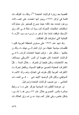 ‫ﺍﻟﻘﻀﻴﺔ ﺒﻌﺩ ﺯﻴﺎﺭﺓ ﺍﻟﻭﻻﻴﺎﺕ ﺍﻟﻤﺘﺤﺩﺓ" )٥(، ﻭﻅﻠـﺕ ﺍﻟﺘﻭ ﱡﻌـﺎﺕ‬
    ‫ﻗ‬
‫ﻗﺎﺌﻤﺔ ﻓﻲ ﺃﻭﺍﺌل ٦٧٩١، ﻭﻴﺒﺩﻭ ﺃﻨﻬﺎ ﺍﻋﺘﻤﺩﺕ ﻋﻠﻰ ﺍﺘﺼـﺎﻻﺕ‬
‫ﻭﻭﻋﻭﺩ ﺘﺒﺩﺩﺕ ﺒﻌﺩ ﺫﻟﻙ؛ ﺤﻴﺙ ﺼﺭﺡ ﻜﻴﺴﻨﺠﺭ ﺒﺄﻥ ﻤﺤﺎﻭﻻﺕ‬
                  ‫‪‬‬
‫ﺍﺴﺘﻜﺸﺎﻑ ﺇﻤﻜﺎﻨﻴﺎﺕ ﺍﻟﺘﺤﺭﻙ ﻟﺘﺴـﻭﻴﺔ ﺸـﺎﻤﻠﺔ ﻓـﻲ ﺍﻟﺸـﺭﻕ‬
‫ﺍﻷﻭﺴﻁ، ﺘﻭﻗﻔﺕ ﺘﻤﺎ ‪‬ﺎ ﻤﻨﺫ ﺃﻭﺍﺨﺭ ﻤـﺎﺭﺱ؛ ﺒﺴـﺒﺏ ﺍﻷﺯﻤـﺔ‬
                               ‫ﻤ‬
                       ‫ﺍﻟﻠﺒﻨﺎﻨﻴﺔ ﺍﻟﺘﻲ ﺍﺴﺘﻨﺯﻓﺕ ﻜل ﺍﻟﻁﺎﻗﺎﺕ.‬
‫ﻭﻗﺩ ﺸﻬﺩ ﻋﺎﻡ ٦٧٩١ ﻋﻠﻰ ﻤﺴﺘﻭﻯ ﺍﻟﻤﻨﻁﻘﺔ ﺍﻟﻌﺭﺒﻴﺔ ﻜﻠﻬـﺎ‬
‫ﺘﻘﱡﺼﺎﺕ ﺴﻴﺎﺴﻴﺔ ﻋﻨﻴﻔﺔ، ﻤﻥ ﺃﻭل ﺍﻟﻌﺎﻡ ﺇﻟـﻰ ﻨﻬﺎﻴﺘـﻪ، ﻭﻟﻜـﻥ‬
                                        ‫ﹰ‬      ‫ٍ‬  ‫ﻠ‬
‫ﺤﻜﻤﻬﺎ - ﺒﺸﻜل ﻋﺎﻡ - ﺘﺭﻗﺏ ﻨﺘﻴﺠﺔ ﺍﻨﺘﺨﺎﺒﺎﺕ ﺍﻟﺭﺌﺎﺴـﺔ ﻓـﻲ‬
‫ﺍﻟﻭﻻﻴﺎﺕ ﺍﻟﻤﺘﺤﺩﺓ. ﻜﺎﻥ ﻤﻔﻬﻭ ‪‬ﺎ ﺃﻥ ﺍﻟﺩﻭﺭ ﺍﻷﻤﺭﻴﻜﻲ ﺴ ‪‬ﺴ ﹶﺄﻨﻑ‬
‫ﻴ ﺘ ﹸ‬                       ‫ﻤ‬
‫ﺒﻌﺩ ﺍﻻﻨﺘﺨﺎﺒﺎﺕ، ﻭﻜﺎﻥ ﻁ ‪‬ﻌ ‪‬ﺎ ﺃﻥ ﺘﺘﺤﺭﻙ ـ ﺨﻼل ﺍﻟﺴﻨﺔ ـ ﻜل‬
‫ﱡ‬                          ‫ﹶﺒ ﻴ‬
‫ﺍﻷﻁﺭﺍﻑ ﺍﻟﻤﻌﻨﻴﺔ؛ ﻟﺘﺤﺴﻴﻥ ﻤﻭﺍﻗﻔﻬﺎ ﺍﻟﻨﺴﺒﻴﺔ، ﻭﺒﺎﻟﻔﻌل ﺘﺤﺭﻜـﺕ‬
‫ﺍﻷﻁﺭﺍﻑ ﺍﻟﻌﺭﺒﻴﺔ )ﻜل ﻁﺭﻑ ﻓﻲ ﺍﺘﺠﺎﻩ(، ﻭﺘﺤـﺭﻙ ﺍﻻﺘﺤـﺎﺩ‬
‫ﺍﻟﺴﻭﻓﻴﺘﻲ، ﻭﻟﻜﻥ ﻜﺎﻥ ﺍﻟﺭﺼﻴﺩ ﺍﻹﻴﺠـﺎﺒﻲ ـ ﻓـﻲ ﺍﻟﺤﺴـﺎﺏ‬
         ‫ﺍﻟﺨﺘﺎﻤﻲ ـ ﻤﻥ ﻨﺼﻴﺏ ﺍﻟﻭﻻﻴﺎﺕ ﺍﻟﻤﺘﺤﺩﺓ ﻭﺇﺴﺭﺍﺌﻴل.‬
          ‫َ‬
‫ﺇﻥ ﻋﺭﻀﻨﺎ ﻟﻠﺘﻁﻭﺭﺍﺕ ﺍﻟﺴﻴﺎﺴﻴﺔ ﻴﺘﺭﻜﺯ ﻋﻠﻰ ﻤـﺎ ﻴـﺭﺘﺒﻁ‬
‫ﻤﺒﺎﺸﺭﺓ ﺒﺎﻟﺩﻭﺭ ﺍﻟﻤﺼﺭﻱ ﺨﻼل ﻋﺎﻡ ٦٧، ﻭﻤﻥ ﻫﻨـﺎ ﻨﺸـﻴﺭ،‬
‫ﺒﺸﻜل ﺨﺎﺹ، ﻭﻓﻲ ﺇﻁﺎﺭ ﺍﻟﺤـﺩﻴﺙ ﻋـﻥ ﺘﻤـﺯﻕ ﺍﻟﻌﻼﻗـﺎﺕ‬


‫٩٣٥‬
 