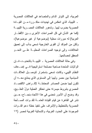 ‫ﺍﻟﻌﺭﺒﻴﺔ، ﺇﻟﻰ ﺍﻟﺘﻭﺘﺭ ﺍﻟﺩﺍﺌﻡ ﻭﺍﻟﻤﺘﺼﺎﻋﺩ ﻓﻲ ﺍﻟﻌﻼﻗﺎﺕ ﺍﻟﻤﺼﺭﻴﺔ‬
‫ـ ﺍﻟﻠﻴﺒﻴﺔ، ﺍﻟﺫﻱ ﺍﻨﻌﻜﺱ ﻓﻲ ﺘﻬﺩﻴﺩﺍﺕ ﻤﺘﻜـﺭﺭﺓ ﻤـﻥ ﺍﻟﻘﻴـﺎﺩﺓ‬
‫ﺍﻟﻤﺼﺭﻴﺔ ﺒﻀﺭﺏ ﻟﻴﺒﻴﺎ. ﻭﺘﺩﻫﻭﺭ ﺍﻟﻌﻼﻗﺎﺕ ﺍﻟﻤﺼـﺭﻴﺔ ﺍﻟﻠﻴﺒﻴـﺔ‬
‫)ﻜﻤﺎ ﻫﻭ ﺍﻟﺸﺄﻥ ﻓﻲ ﻜل ﺍﻟﺼﺭﺍﻋﺎﺕ ﺍﻷﺨﺭﻯ ﺒـﻴﻥ ﺍﻷﻗﻁـﺎﺭ‬
‫ﺍﻟﻌﺭﺒﻴﺔ( ﻟﻪ ﻤﺒﺭﺭﺍﺕ ﻤﺤﻠﻴﺔ )ﻤﻭﻀﻭﻋ ‪‬ﺔ ﺃﻭ ﻏﻴﺭ ﻤﻭﻀﻭﻋﻴﺔ(،‬
                  ‫ﻴ‬
‫ﻭﻟﻜﻥ ﻤﻥ ﺍﻟﻤﺅﻜﺩ ﺃﻥ ﺍﻟﻘ ‪‬ﻯ ﺍﻟﺨﺎﺭﺠﻴﺔ ﺘﺴﻌﻰ ﺒﺩﺃﺏ ﺇﻟﻰ ﺘﻌﻤﻴﻕ‬
                              ‫ﻭ‬
‫ﺍﻟﺨﻼﻓﺎﺕ، ﻭﺇﻟﻰ ﺘﻭﺠﻴﻪ ﺍﻟﺼﺭﺍﻋﺎﺕ ﺍﻟﻤﺤﻠﻴـﺔ ﻋﻠـﻰ ﺍﻟﻨﺤـﻭ‬
                                      ‫ﺍﻟﻤﺤﻘﻕ ﻟﻤﺼﺎﻟﺤﻬﺎ.‬
‫ﻭﻓﻲ ﺤﺎﻟﺔ ﺍﻟﻌﻼﻗﺎﺕ ﺍﻟﻤﺼﺭﻴﺔ ـ ﺍﻟﻠﻴﺒﻴـﺔ ﺒﺎﻟﺘﺤﺩﻴـﺩ، ﻓـﺈﻥ‬
‫ﺍﻟﻭﻻﻴﺎﺕ ﺍﻟﻤﺘﺤﺩﺓ ﺼﺎﺤﺒﺔ ﻤﺼﻠﺤﺔ ﺍﺴﺘﺭﺍﺘﻴﺠﻴﺔ ﻓـﻲ ﺇﻀـﻌﺎﻑ‬
‫ﺍﻟﻨﻅﺎﻡ ﺍﻟﻠﻴﺒﻲ، ﻭﻜﺎﻨﺕ ﺘﺴﻌﻰ ﺒﺎﺴﺘﻤﺭﺍﺭ ﻟﺘﻭﺼـﻴل ﺍﻟﻌﻼﻗـﺎﺕ‬
‫ﺍﻟﺴﻴﺎﺴﻴﺔ ﺒﻴﻥ ﻤﺼﺭ ﻭﻟﻴﺒﻴﺎ ﺇﻟﻰ ﺍﻟﻤﺴﺘﻭﻯ ﺍﻟﺫﻱ ﻴﻤﺘﻨﻊ ﻤﻌـﻪ ﺃﻥ‬
‫ﺘﻜﻭﻥ ﻟﻴﺒﻴﺎ ﻀﻤﻥ ﺍﻟﻤﺼﺎﺩﺭ ﺍﻟ ‪‬ﺤﺘﻤﻠـﺔ ﻹﻗـﺭﺍﺽ ﺍﻻﻗﺘﺼـﺎﺩ‬
                      ‫ﻤ‬
‫ﺍﻟﻤﺼﺭﻱ ﺒﺸﺭﻭﻁ ﻤﻴﺴﺭﺓ؛ ﺤﺘﻰ ﺘﺤﺘﻜﺭ ﺍﻟﻌﻤﻠﻴﺔ ﺩﻭل ﺍﻟﺨﻠـﻴﺞ،‬
         ‫ُ‬
‫ﻭﻗﺩ ﻭﻀﺢ ﺃﻥ ﺍﻷﻤﻭﺭ ﺘﻤﻀﻲ ﻓﻲ ﻫﺫﺍ ﺍﻻﺘﺠﺎﻩ ﺒﻨﺠـﺎﺡ، ﺤـﻴﻥ‬
‫ﹸﺸﺭ ﻓﻲ ﺍﻟﻘﺎﻫﺭﺓ ﻋﻥ ﻗﻴﺎﻡ ﺍﻟﻘﻴﺎﺩﺓ ﺍﻟﻌﺎﻤـﺔ ﻟﻠﻘـﻭﺍﺕ ﺍﻟﻤﺴـﻠﺤﺔ‬
                                                      ‫ﻨ‬
‫ﺍﻟﻤﺼﺭﻴﺔ ﺒﺎﻟﺘﺨﻁﻴﻁ ﻭﺍﻹﺸﺭﺍﻑ ﻋﻠﻰ ﺘﻨﻔﻴﺫ ﺨﻁﺔ ﺩﻋﻡ ﺍﻟﻘـﻭﺍﺕ‬
‫ﺍﻟﻤﻭﺠﻭﺩﺓ ﻋﻠﻰ ﺍﻟﺤﺩﻭﺩ ﺍﻟﻐﺭﺒﻴﺔ، ﻭﺍﻟﺸﻤﺎﻟﻴﺔ ﺍﻟﻐﺭﺒﻴﺔ ﻟﻤﺼﺭ )٢١‬


‫٠٤٥‬
 