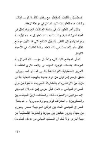 ‫ﺃﻏﺴﻁﺱ(، ﻭﺘﺄﻜﺩﺕ ﺍﻟﻤﺨﺎﻁﺭ ﻤﻊ ﺭﻓﺽ ﻜﺎﻓـﺔ ﺍﻟﻭﺴـﺎﻁﺎﺕ،‬
       ‫ﻭﻜﺎﻨﺕ ﻫﺫﻩ ﺍﻟﺘﻁﻭﺭﺍﺕ ﻨﺫﻴ ‪‬ﺍ ﻟﻤﺎ ﺘﻡ ﻓﻲ ﻤﺭﺤﻠﺔ ﻻﺤﻘﺔ.‬
                      ‫‪‬‬       ‫ﺭ‬
‫ﻭﻟﻜﻥ ﺃﻫﻡ ﺍﻟﺘﻁ ‪‬ﺭﺍﺕ ﻓﻲ ﺴﺎﺤﺔ ﺍﻟﻌﻼﻗﺎﺕ ﺍﻟﻌﺭﺒﻴﺔ، ﺘﻤ ﱠل ﻓﻲ‬
    ‫ﺜ‬                                ‫ﻭ‬
‫"ﻟﻌﺒﺔ ﻟﺒﻨﺎﻥ" ﺍﻟﺩﺍﻤﻴﺔ. ﻭﻟﺴـﻨﺎ ﺒﺼـﺩﺩ ﺘﺤﻠﻴـل ﻫـﺫﻩ ﺍﻷﺯﻤـﺔ‬
‫ﻭﻤﺭﺍﺤﻠﻬﺎ، ﻭﻟﻜﻥ ﻨﻜﺘﻔﻲ ﺒﺘﺴﺠﻴل ﺍﻟﻨﺘﺎﺌﺞ ﺍﻟﺘﻲ ﻗﺩ ﺘﻜﻭﻥ ﻤﻭﻀﻊ‬
‫ﺍﺘﻔﺎﻕ ﻋﺎﻡ )ﻜﻤﺎ ﺒ ‪‬ﺕ ﻓﻲ ﺫﻟﻙ ﺍﻟﻌﺎﻡ، ﻭﻜﻤﺎ ﺘﻔﺎﻗﻤﺕ ﻓﻲ ﺍﻷﻋﻭﺍﻡ‬
                                     ‫ﺩ‬
                                                ‫ﺍﻟﺘﺎﻟﻴﺔ(.‬
‫ﺘﺤﱡل ﺍﻟﻤﺠﺘﻤﻊ ﺍﻟﻠﺒﻨـﺎﻨﻲ، ﻭﺘﺤﱡـل ﻤﺅﺴﺴـﺎﺘﻪ ﺍﻟﻤﺭﻜﺯﻴـﺔ‬
                     ‫ﻠ‬                        ‫ﻠ‬
‫ﺍﻟﻤﻭ ‪‬ﺩﺓ، ﺇﻀﻌﺎﻑ ﺍﻟﻭﺠﻭﺩ ﺍﻟﺴﻴﺎﺴـﻲ ﻭﺍﻟﻌﺴـﻜﺭﻱ ﻟﻤﻨﻅﻤـﺔ‬
                                           ‫ﺤ‬
‫ﺍﻟﺘﺤﺭﻴﺭ ﺍﻟﻔﻠﺴﻁﻴﻨﻴﺔ، ﻜﻘﻭﺓ ﻀﻐﻁ ﻋﻠـﻰ ﺍﻟﻌـﺩﻭ ﺍﻟﺼـﻬﻴﻭﻨﻲ،‬
‫ﺘﺤﻘﻕ ﺘﻭ ‪‬ﻊ ﺇﺴﺭﺍﺌﻴﻠﻲ ﻤﻥ ﻨﻭﻉ ﺠﺩﻴﺩ؛ ﺒﺎﻟﻬﻴﻤﻨﺔ ﺍﻟﻔﻌﻠﻴﺔ ﻋﻠـﻰ‬
                                             ‫ﺴ‬
‫ﻤﺯﻴﺩ ﻤﻥ ﺍﻷﺭﺍﻀﻲ، ﺜﻡ ﺒﺎﻟﻤﺸﺎﺭﻜﺔ ﺍﻟﺼﺭﻴﺤﺔ - ﻜﻘﻭﺓ ﻤﻥ ﻗﻭﻯ‬
‫ﺍﻟﺼﺭﺍﻉ ﺍﻟﺴﻴﺎﺴﻲ - ﺩﺍﺨل ﻗﻁﺭ ﻋﺭﺒﻲ )ﻤﻥ ﺨـﻼل ﺍﻟﺠـﻴﺵ‬
‫ـﻴﻴﻥ‬
   ‫ـﺎﺭﻴﻥ ﺍﻟﺴﻴﺎﺴـ‬
               ‫ـﺎﺕ"، ﻭﺍﻟﻤﺴﺘﺸـ‬
                            ‫ـﺭﺍﺌﻴﻠﻲ، ﻭ"ﺍﻟﻤﻌﻭﻨـ‬
                                             ‫ﺍﻹﺴـ‬
‫ﻭﺍﻟﻌﺴﻜﺭﻴﻴﻥ( ـ ﺍﺴﺘﻨﺯﺍﻑ ﻗﻭﻯ ﻭﻤﻭﺍﺭﺩ ﺴـﻭﺭﻴﺎ ـ ﺍﺸـﺘﻌﺎل‬
‫ﺍﻟﺼﺭﺍﻉ ﺍﻟﺴﻴﺎﺴﻲ ﺍﻟﺤﺎﺩ ﺒﻴﻥ ﺩﻭﻟﺘﻲ ﺍﻟﻤﻭﺍﺠﻬﺔ: ﻤﺼﺭ ﻭﺴﻭﺭﻴﺎ‬
‫ﻤﻥ ﺠﻬﺔ، ﻭﺒﺭﻭﺯ ﺘﻨﺎﻗﺽ ﺒﻴﻥ ﺴﻭﺭﻴﺎ ﻭﺍﻟﻤﻘﺎﻭﻤﺔ ﺍﻟﻔﻠﺴﻁﻴﻨﻴﺔ ﻤﻥ‬
‫ﺠﻬﺔ ﺃﺨﺭﻯ. ﻭﻻ ﺸﻙ ﺃﻥ ﺍﻟﻤﺴﺘﻔﻴﺩ ﺍﻟﻨﻬﺎﺌﻲ ﻤﻥ ﻫـﺫﻩ ﺍﻟﻤﺄﺴـﺎﺓ‬


‫١٤٥‬
 