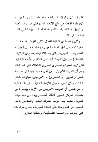 ‫ﻜﺎﻥ ﺇﺴﺭﺍﺌﻴل ﻭﺍﻟﻭﻻﻴـﺎﺕ ﺍﻟﻤﺘﺤـﺩﺓ؛ ﺨﺎﺼـﺔ ﻭﺃﻥ ﺍﻟﺠﻬـﻭﺩ‬
‫ﺍﻷﻤﺭﻴﻜﻴﺔ ﺃﻓﻠﺤﺕ ﻓﻲ ﻤﻨﻊ ﺍﻻﺘﺤﺎﺩ ﺍﻟﺴـﻭﻓﻴﺘﻲ ﻤـﻥ ﺍﺴـﺘﻌﺎﺩﺓ‬
‫ﺃﻭ ﺘﻭﺜﻴﻕ ﻋﻼﻗﺎﺘﻪ ﺒﺎﻟﻤﻨﻁﻘﺔ، ﺭﻏﻡ ﺘﻨﺎﻗﻀﺎﺕ ﺍﻷﺯﻤﺔ ﺍﻟﺘﻲ ﻜﺎﻨﺕ‬
                                          ‫ﺘﺴﺎﻋﺩ ﻋﻠﻰ ﺫﻟﻙ.‬
‫ﻭﻜﺎﻥ ﻭﺍﻀ ‪‬ﺎ ﺃﻥ ﺍﺘﻔﺎﻗﻴﺔ ﺍﻟﻔﺼل ﺍﻟﺜﺎﻨﻲ ﻟﻠﻘﻭﺍﺕ، ﻗﺩ ﺤﻘﻘـﺕ‬
                                          ‫ﺤ‬
‫ﻫﺩﻓﻬﺎ ﺘﻤﺎ ‪‬ﺎ ﻓﻲ ﺸﻕ ﺍﻟﺼﻑ ﺍﻟﻌﺭﺒﻲ، ﻭﺨﺎﺼﺔ ﻓـﻲ ﺍﻟﺠﺒﻬـﺔ‬
                                      ‫ﻤ‬
‫ﺍﻟﻤﺼﺭﻴﺔ ـ ﺍﻟﺴﻭﺭﻴﺔ. ﻭﻟﻜﻥ ﺒﻌﺩ ﺍﻻﺘﻔﺎﻗﻴﺔ، ﻭ ‪‬ﺢ ﺃﻥ ﺍﻟﻭﻻﻴﺎﺕ‬
            ‫ﻀ‬
‫ﺍﻟﻤﺘﺤﺩﺓ )ﻭﺇﺴﺭﺍﺌﻴل( ﻨﺠﺤﺘﺎ ﺃﻴ ‪‬ﺎ ﻓﻲ ﺍﺴﺘﺨﺩﺍﻡ ﺍﻷﺯﻤﺔ ﺍﻟﻠﺒﻨﺎﻨﻴﺔ؛‬
                             ‫ﻀ‬
‫ﻟﻜﻲ ﺘﺯﻴﺩ ﺍﻟﺼﺭﺍﻉ ﺍﻟﻤﺼﺭﻱ ﺍﻟﺴﻭﺭﻱ ﺍﺸﺘﻌﺎ ﹰ، ﻜﺎﻥ ﺍﻟﺴـﺎﺩﺍﺕ‬
              ‫ﻻ‬
‫ﻴﻌﻠﻡ ﺃﻥ ﺍﻟﺘﺤﺭﻙ ﺍﻷﻤﺭﻴﻜﻲ، ﻤﻥ ﺃﺠل ﺨﻁﻭﺓ ﺠﺩﻴﺩﺓ ﻓﻲ ﺴـﺎﺤﺔ‬
‫ﺍﻟﺼﺭﺍﻉ ﺍﻟﻌﺭﺒﻲ )ﺃﻭ ﺍﻟﻤﺼﺭﻱ( - ﺍﻹﺴﺭﺍﺌﻴﻠﻲ، ﺴﻴﺘﻭﻗﻑ ﺨﻼل‬
‫٦٧٩١، ﻭﻟﻜﻥ ﺘﺼﺭﻑ ﺤﻴﺎل ﺍﻷﺯﻤﺔ ﺍﻟﻠﺒﻨﺎﻨﻴﺔ ـ ﻓﻲ ﺘﻠﻙ ﺍﻟﻔﺘﺭﺓ‬
‫ـ ﻤﻥ ﺘﺼ ‪‬ﺭ ﺃﻥ ﺍﻟﻤﻭﻗﻑ ﺍﻷﻤﺭﻴﻜﻲ ﻤﻥ ﺍﻷﺯﻤﺔ، ﻴﻬ ِﻑ ﺇﻟـﻰ‬
      ‫ﺩ‬                                 ‫‪ ‬ﻭ‬
‫ﺇﻀﻌﺎﻑ ﺍﻟﻤﺭﻜﺯ ﺍﻟﻨﺴﺒﻲ ﻟﻠﻨﻅﺎﻡ ﺍﻟﻤﺼـﺭﻱ، ﻓـﻲ ﺤﺴـﺎﺒﺎﺕ‬
‫ﺍﻟﺘﺴﻭﻴﺔ، ﻋﻨﺩﻤﺎ ﻴﺤل ﻤﻭﻋﺩ ﺍﻟﺘﺤﺭﻙ ﺍﻟﺠﺩﻴﺩ. ﻭﺍﻨﻌﻜـﺱ ﻫـﺫﺍ‬
‫ﺍﻟﺘﺼﻭﺭ ﻓﻲ ﻫﺠﻭﻡ ﺤﺎﺩ ﻋﻠﻰ ﺍﻟﻘﻴﺎﺩﺓ ﺍﻟﺴﻭﺭﻴﺔ، ﻭﻓـﻲ ﻤﺯﺍﻴـﺩﺓ‬
      ‫ﻋﻠﻰ ﺍﻟﻤﻭﻗﻑ ﻤﻥ ﺍﻟﻘﻀﻴﺔ ﺍﻟﻔﻠﺴﻁﻴﻨﻴﺔ، ﻭﻤﻨﻅﻤﺔ ﺍﻟﺘﺤﺭﻴﺭ.‬




‫٢٤٥‬
 