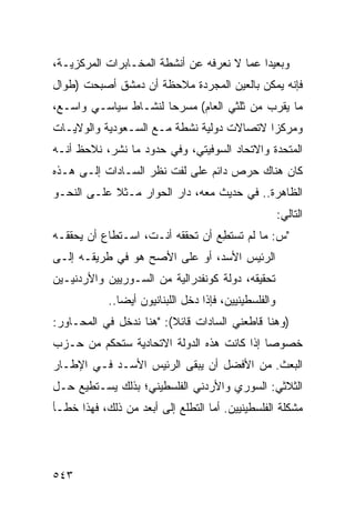 ‫ﻭﺒﻌﻴ ‪‬ﺍ ﻋﻤﺎ ﻻ ﻨﻌﺭﻓﻪ ﻋﻥ ﺃﻨﺸﻁﺔ ﺍﻟﻤﺨـﺎﺒﺭﺍﺕ ﺍﻟﻤﺭﻜﺯﻴـﺔ،‬
                                            ‫ﺩ‬
‫ﻓﺈﻨﻪ ﻴﻤﻜﻥ ﺒﺎﻟﻌﻴﻥ ﺍﻟﻤﺠﺭﺩﺓ ﻤﻼﺤﻅﺔ ﺃﻥ ﺩﻤﺸﻕ ﺃﺼﺒﺤﺕ )ﻁﻭﺍل‬
‫ﻤﺎ ﻴﻘﺭﺏ ﻤﻥ ﺜﻠﺜﻲ ﺍﻟﻌﺎﻡ( ﻤﺴﺭ ‪‬ﺎ ﻟﻨﺸـﺎﻁ ﺴﻴﺎﺴـﻲ ﻭﺍﺴـﻊ،‬
                      ‫ﺤ‬
‫ﻭﻤﺭﻜ ‪‬ﺍ ﻻﺘﺼﺎﻻﺕ ﺩﻭﻟﻴﺔ ﻨﺸﻁﺔ ﻤـﻊ ﺍﻟﺴـﻌﻭﺩﻴﺔ ﻭﺍﻟﻭﻻﻴـﺎﺕ‬
                                           ‫ﺯ‬
‫ﺍﻟﻤﺘﺤﺩﺓ ﻭﺍﻻﺘﺤﺎﺩ ﺍﻟﺴﻭﻓﻴﺘﻲ، ﻭﻓﻲ ﺤﺩﻭﺩ ﻤﺎ ﹸﺸﺭ، ﻨﻼﺤﻅ ﺃﻨـﻪ‬
             ‫ﻨ‬
‫ﻜﺎﻥ ﻫﻨﺎﻙ ﺤﺭﺹ ﺩﺍﺌﻡ ﻋﻠﻰ ﻟﻔﺕ ﻨﻅﺭ ﺍﻟﺴـﺎﺩﺍﺕ ﺇﻟـﻰ ﻫـﺫﻩ‬
                                    ‫‪‬‬
‫ﺍﻟﻅﺎﻫﺭﺓ.. ﻓﻲ ﺤﺩﻴﺙ ﻤﻌﻪ، ﺩﺍﺭ ﺍﻟﺤﻭﺍﺭ ﻤـﺜﻼ ﻋﻠـﻰ ﺍﻟﻨﺤـﻭ‬
            ‫ﹰ‬
                                                        ‫ﺍﻟﺘﺎﻟﻲ:‬
‫"ﺱ: ﻤﺎ ﻟﻡ ﺘﺴﺘﻁﻊ ﺃﻥ ﺘﺤﻘﻘﻪ ﺃﻨـﺕ، ﺍﺴـﺘﻁﺎﻉ ﺃﻥ ﻴﺤﻘﻘـﻪ‬
                                 ‫ِ‪‬‬
‫ﺍﻟﺭﺌﻴﺱ ﺍﻷﺴﺩ، ﺃﻭ ﻋﻠﻰ ﺍﻷﺼﺢ ﻫﻭ ﻓﻲ ﻁﺭﻴﻘـﻪ ﺇﻟـﻰ‬
‫ﺘﺤﻘﻴﻘﻪ، ﺩﻭﻟﺔ ﻜﻭﻨﻔﺩﺭﺍﻟﻴﺔ ﻤﻥ ﺍﻟﺴـﻭﺭﻴﻴﻥ ﻭﺍﻷﺭﺩﻨﻴـﻴﻥ‬
            ‫ﻭﺍﻟﻔﻠﺴﻁﻴﻨﻴﻴﻥ، ﻓﺈﺫﺍ ﺩﺨل ﺍﻟﻠﺒﻨﺎﻨﻴﻭﻥ ﺃﻴ ‪‬ﺎ..‬
               ‫ﻀ‬
‫)ﻭﻫﻨﺎ ﻗﺎﻁﻌﻨﻲ ﺍﻟﺴﺎﺩﺍﺕ ﻗﺎﺌﻼ(: "ﻫﻨﺎ ﻨﺩﺨل ﻓﻲ ﺍﻟﻤﺤـﺎﻭﺭ:‬
                         ‫ﹰ‬
‫ﺨﺼﻭ ‪‬ﺎ ﺇﺫﺍ ﻜﺎﻨﺕ ﻫﺫﻩ ﺍﻟﺩﻭﻟﺔ ﺍﻻﺘﺤﺎﺩﻴﺔ ﺴﺘﺤﻜﻡ ﻤﻥ ﺤـﺯﺏ‬
                                            ‫ﺼ‬
‫ﺍﻟﺒﻌﺙ. ﻤﻥ ﺍﻷﻓﻀل ﺃﻥ ﻴﺒﻘﻰ ﺍﻟﺭﺌﻴﺱ ﺍﻷﺴـﺩ ﻓـﻲ ﺍﻹﻁـﺎﺭ‬
‫ﺍﻟﺜﻼﺜﻲ: ﺍﻟﺴﻭﺭﻱ ﻭﺍﻷﺭﺩﻨﻲ ﺍﻟﻔﻠﺴﻁﻴﻨﻲ؛ ﺒﺫﻟﻙ ﻴﺴـﺘﻁﻴﻊ ﺤـل‬
‫ﻤﺸﻜﻠﺔ ﺍﻟﻔﻠﺴﻁﻴﻨﻴﻴﻥ. ﺃﻤﺎ ﺍﻟﺘﻁﻠﻊ ﺇﻟﻰ ﺃﺒﻌﺩ ﻤﻥ ﺫﻟﻙ، ﻓﻬﺫﺍ ﺨﻁـﺄ‬




‫٣٤٥‬
 