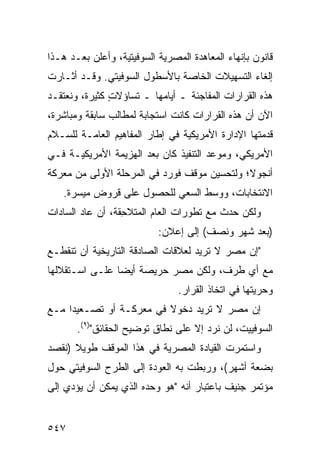 ‫ﻗﺎﻨﻭﻥ ﺒﺈﻨﻬﺎﺀ ﺍﻟﻤﻌﺎﻫﺩﺓ ﺍﻟﻤﺼﺭﻴﺔ ﺍﻟﺴﻭﻓﻴﺘﻴﺔ، ﻭﺃﻋﻠﻥ ﺒﻌـﺩ ﻫـﺫﺍ‬
‫ﺇﻟﻐﺎﺀ ﺍﻟﺘﺴﻬﻴﻼﺕ ﺍﻟﺨﺎﺼﺔ ﺒﺎﻷﺴﻁﻭل ﺍﻟﺴﻭﻓﻴﺘﻲ. ﻭﻗـﺩ ﺃﺜـﺎﺭﺕ‬
                                              ‫‪‬‬
‫ﻫﺫﻩ ﺍﻟﻘﺭﺍﺭﺍﺕ ﺍﻟﻤﻔﺎﺠﺌﺔ ـ ﺃﻴﺎﻤﻬﺎ ـ ﺘﺴﺎﺅﻻﺕ ﻜﺜﻴﺭﺓ، ﻭﻨﻌﺘﻘـﺩ‬
               ‫ٍ‬
‫ﺍﻵﻥ ﺃﻥ ﻫﺫﻩ ﺍﻟﻘﺭﺍﺭﺍﺕ ﻜﺎﻨﺕ ﺍﺴﺘﺠﺎﺒﺔ ﻟﻤﻁﺎﻟﺏ ﺴﺎﺒﻘﺔ ﻭﻤﺒﺎﺸﺭﺓ،‬
‫ﻗﺩﻤﺘﻬﺎ ﺍﻹﺩﺍﺭﺓ ﺍﻷﻤﺭﻴﻜﻴﺔ ﻓﻲ ﺇﻁﺎﺭ ﺍﻟﻤﻔﺎﻫﻴﻡ ﺍﻟﻌﺎﻤـﺔ ﻟﻠﺴـﻼﻡ‬
‫ﺍﻷﻤﺭﻴﻜﻲ، ﻭﻤﻭﻋﺩ ﺍﻟﺘﻨﻔﻴﺫ ﻜﺎﻥ ﺒﻌﺩ ﺍﻟﻬﺯﻴﻤﺔ ﺍﻷﻤﺭﻴﻜﻴـﺔ ﻓـﻲ‬
‫ﺃﻨﺠﻭﻻ؛ ﻭﻟﺘﺤﺴﻴﻥ ﻤﻭﻗﻑ ﻓﻭﺭﺩ ﻓﻲ ﺍﻟﻤﺭﺤﻠﺔ ﺍﻷﻭﻟﻰ ﻤﻥ ﻤﻌﺭﻜﺔ‬
   ‫ﺍﻻﻨﺘﺨﺎﺒﺎﺕ، ﻭﻭﺴﻁ ﺍﻟﺴﻌﻲ ﻟﻠﺤﺼﻭل ﻋﻠﻰ ﻗﺭﻭﺽ ﻤﻴﺴﺭﺓ.‬
‫ﻭﻟﻜﻥ ﺤﺩﺙ ﻤﻊ ﺘﻁﻭﺭﺍﺕ ﺍﻟﻌﺎﻡ ﺍﻟﻤﺘﻼ ِﻘﺔ، ﺃﻥ ﻋﺎﺩ ﺍﻟﺴﺎﺩﺍﺕ‬
                  ‫ﺤ‬
                           ‫)ﺒﻌﺩ ﺸﻬﺭ ﻭﻨﺼﻑ( ﺇﻟﻰ ﺇﻋﻼﻥ:‬
‫"ﺇﻥ ﻤﺼﺭ ﻻ ﺘﺭﻴﺩ ﻟﻌﻼﻗﺎﺕ ﺍﻟﺼﺎﺩﻗﺔ ﺍﻟﺘﺎﺭﻴﺨﻴﺔ ﺃﻥ ﺘﻨﻘﻁـﻊ‬
‫ﻤﻊ ﺃﻱ ﻁﺭﻑ، ﻭﻟﻜﻥ ﻤﺼﺭ ﺤﺭﻴﺼﺔ ﺃﻴ ‪‬ﺎ ﻋﻠـﻰ ﺍﺴـﺘﻘﻼﻟﻬﺎ‬
                ‫ﻀ‬              ‫‪‬‬
                                ‫ﻭﺤﺭﻴﺘﻬﺎ ﻓﻲ ﺍﺘﺨﺎﺫ ﺍﻟﻘﺭﺍﺭ.‬
‫ﺇﻥ ﻤﺼﺭ ﻻ ﺘﺭﻴﺩ ﺩﺨﻭﻻ ﻓﻲ ﻤﻌﺭﻜـﺔ ﺃﻭ ﺘﺼـﻌﻴ ‪‬ﺍ ﻤـﻊ‬
     ‫ﺩ‬                    ‫ﹰ‬
       ‫ﺍﻟﺴﻭﻓﻴﻴﺕ، ﻟﻥ ﻨﺭﺩ ﺇﻻ ﻋﻠﻰ ﻨﻁﺎﻕ ﺘﻭﻀﻴﺢ ﺍﻟﺤﻘﺎﺌﻕ")٩(.‬
‫ﻭﺍﺴﺘﻤﺭﺕ ﺍﻟﻘﻴﺎﺩﺓ ﺍﻟﻤﺼﺭﻴﺔ ﻓﻲ ﻫﺫﺍ ﺍﻟﻤﻭﻗﻑ ﻁﻭﻴﻼ )ﻨﻘﺼﺩ‬
      ‫ﹰ‬
‫ﺒﻀﻌﺔ ﺃﺸﻬﺭ(، ﻭﺭﺒﻁﺕ ﺒﻪ ﺍﻟﻌﻭﺩﺓ ﺇﻟﻰ ﺍﻟﻁﺭﺡ ﺍﻟﺴﻭﻓﻴﺘﻲ ﺤﻭل‬
‫ﻤﺅﺘﻤﺭ ﺠﻨﻴﻑ ﺒﺎﻋﺘﺒﺎﺭ ﺃﻨﻪ "ﻫﻭ ﻭﺤﺩﻩ ﺍﻟﺫﻱ ﻴﻤﻜﻥ ﺃﻥ ﻴﺅﺩﻱ ﺇﻟﻰ‬


‫٧٤٥‬
 