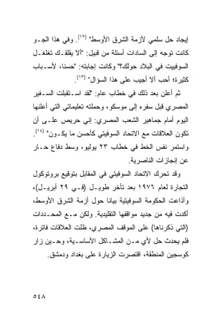 ‫ﺇﻴﺠﺎﺩ ﺤل ﺴﻠﻤﻲ ﻷﺯﻤﺔ ﺍﻟﺸﺭﻕ ﺍﻷﻭﺴﻁ" )٢١(. ﻭﻓﻲ ﻫﺫﺍ ﺍﻟﺠـﻭ‬
‫ﻜﺎﻨﺕ ﺘﻭ ‪‬ﻪ ﺇﻟﻰ ﺍﻟﺴﺎﺩﺍﺕ ﺃﺴﺌﻠﺔ ﻤﻥ ﻗﺒﻴل: "ﺃﻻ ﻴﻘﻠﻘـﻙ ﺘﻐﻠﻐـل‬
                                              ‫ﺠ‬
‫ﺍﻟﺴﻭﻓﻴﻴﺕ ﻓﻲ ﺍﻟﺒﻼﺩ ﺤﻭﻟﻙ؟" ﻭﻜﺎﻨﺕ ﺇﺠﺎﺒﺘﻪ: "ﺤﺴ ﹰﺎ، ﻷﺴـﺒﺎﺏ‬
         ‫ﻨ‬
               ‫ﻜﺜﻴﺭﺓ؛ ﺃﺤﺏ ﺃﻻ ﺃﺠﻴﺏ ﻋﻠﻰ ﻫﺫﺍ ﺍﻟﺴﺅﺍل" )٣١(.‬
                                     ‫‪‬‬
‫ﺜﻡ ﺃﻋﻠﻥ ﺒﻌﺩ ﺫﻟﻙ ﻓﻲ ﺨﻁﺎﺏ ﻋﺎﻡ: "ﻟﻘﺩ ﺍﺴـﺘﻘﺒﻠﺕ ﺍﻟﺴـﻔﻴﺭ‬
        ‫ﹸ‬
‫ﺍﻟﻤﺼﺭﻱ ﻗﺒل ﺴﻔﺭﻩ ﺇﻟﻰ ﻤﻭﺴﻜﻭ، ﻭﺤﻤﻠﺘﻪ ﺘﻌﻠﻴﻤﺎﺘﻲ ﺍﻟﺘﻲ ﺃﻋﻠ ﹸﻬﺎ‬
  ‫ﻨ‬
‫ﺍﻟﻴﻭﻡ ﺃﻤﺎﻡ ﺠﻤﺎﻫﻴﺭ ﺍﻟﺸﻌﺏ ﺍﻟﻤﺼﺭﻱ: ﺇﻨﻲ ﺤﺭﻴﺹ ﻋﻠـﻰ ﺃﻥ‬
‫ﺘﻜﻭﻥ ﺍﻟﻌﻼﻗﺎﺕ ﻤﻊ ﺍﻻﺘﺤﺎﺩ ﺍﻟﺴﻭﻓﻴﺘﻲ ﻜﺄﺤﺴﻥ ﻤﺎ ﻴﻜـﻭﻥ" )٤١(.‬
‫ﻭﺍﺴﺘﻤﺭ ﻨﻔﺱ ﺍﻟﺨﻁ ﻓﻲ ﺨﻁﺎﺏ ٣٢ ﻴﻭﻟﻴﻭ، ﻭﺴ‪‬ﻁ ﺩﻓﺎﻉ ﺤـﺎﺭ‬
                                 ‫ﻋﻥ ﺇﻨﺠﺎﺯﺍﺕ ﺍﻟﻨﺎﺼﺭﻴﺔ.‬
‫ﻭﻗﺩ ﺘﺤﺭﻙ ﺍﻻﺘﺤﺎﺩ ﺍﻟﺴﻭﻓﻴﺘﻲ ﻓﻲ ﺍﻟﻤﻘﺎﺒل ﺒﺘﻭﻗﻴﻊ ﺒﺭﻭﺘﻭﻜﻭل‬
‫ﺍﻟﺘﺠﺎﺭﺓ ﻟﻌﺎﻡ ٦٧٩١ ﺒﻌﺩ ﺘﺄﺨﺭ ﻁﻭﻴـل )ﻓـﻲ ٩٢ ﺃﺒﺭﻴـل(،‬
‫ﻭﺃﺫﺍﻋﺕ ﺍﻟﺤﻜﻭﻤﺔ ﺍﻟﺴﻭﻓﻴﺘﻴﺔ ﺒﻴﺎ ﹰﺎ ﺤﻭل ﺃﺯﻤﺔ ﺍﻟﺸﺭﻕ ﺍﻷﻭﺴﻁ،‬
                       ‫ﻨ‬
‫ﺃﻜﺩﺕ ﻓﻴﻪ ﻤﻥ ﺠﺩﻴﺩ ﻤﻭﺍﻗﻔﻬﺎ ﺍﻟﺘﻘﻠﻴﺩﻴﺔ. ﻭﻟﻜﻥ ﻤـﻊ ﺍﻟﻤﺤـﺩﺩﺍﺕ‬
‫)ﺍﻟﺘﻲ ﺫﻜﺭﻨﺎﻫﺎ( ﻋﻠﻰ ﺍﻟﻤﻭﻗﻑ ﺍﻟﻤﺼﺭﻱ، ﻅﻠﺕ ﺍﻟﻌﻼﻗﺎﺕ ﻓﺎﺘﺭ ﹰ،‬
 ‫ﺓ‬
‫ﻓﻠﻡ ﻴﺤﺩﺙ ﺤل ﻷﻱ ﻤـﻥ ﺍﻟﻤﺸـﺎﻜل ﺍﻷﺴﺎﺴـﻴﺔ، ﻭﺤـﻴﻥ ﺯﺍﺭ‬
                                 ‫‪‬‬
      ‫ﻜﻭﺴﺠﻴﻥ ﺍﻟﻤﻨﻁﻘﺔ، ﺍﻗﺘﺼﺭﺕ ﺍﻟﺯﻴﺎﺭﺓ ﻋﻠﻰ ﺒﻐﺩﺍﺩ ﻭﺩﻤﺸﻕ.‬
             ‫‪‬‬




‫٨٤٥‬
 