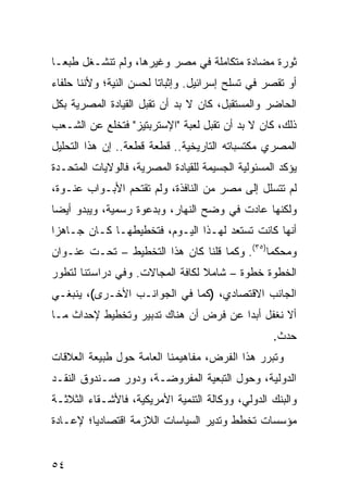 ‫ﺜﻭﺭﺓ ﻤﻀﺎﺩﺓ ﻤﺘﻜﺎﻤﻠﺔ ﻓﻲ ﻤﺼﺭ ﻭﻏﻴﺭﻫﺎ، ﻭﻟﻡ ﺘﻨﺸـﻐل ﻁﺒ ‪‬ـﺎ‬
  ‫ﻌ‬
‫ﺃﻭ ﺘﻘﺼﺭ ﻓﻲ ﺘﺴﻠﺢ ﺇﺴﺭﺍﺌﻴل. ﻭﺇﺜﺒﺎ ﹰﺎ ﻟﺤﺴﻥ ﺍﻟﻨﻴﺔ؛ ﻭﻷﻨﻨﺎ ﺤﻠﻔﺎﺀ‬
                         ‫ﺘ‬
‫ﺍﻟﺤﺎﻀﺭ ﻭﺍﻟﻤﺴﺘﻘﺒل، ﻜﺎﻥ ﻻ ﺒﺩ ﺃﻥ ﺘﻘﺒل ﺍﻟﻘﻴﺎﺩﺓ ﺍﻟﻤﺼﺭﻴﺔ ﺒﻜل‬
‫ﺫﻟﻙ، ﻜﺎﻥ ﻻ ﺒﺩ ﺃﻥ ﺘﻘﺒل ﻟﻌﺒﺔ "ﺍﻹﺴﺘﺭﺒﺘﻴﺯ" ﻓﺘﺨﻠﻊ ﻋﻥ ﺍﻟﺸـﻌﺏ‬
‫ﺍﻟﻤﺼﺭﻱ ﻤﻜﺘﺴﺒﺎﺘﻪ ﺍﻟﺘﺎﺭﻴﺨﻴﺔ.. ﻗﻁﻌﺔ ﻗﻁﻌﺔ.. ﺇﻥ ﻫﺫﺍ ﺍﻟﺘﺤﻠﻴل‬
                 ‫ﹰ‬
‫ﻴﺅﻜﺩ ﺍﻟﻤﺴﺌﻭﻟﻴﺔ ﺍﻟﺠﺴﻴﻤﺔ ﻟﻠﻘﻴﺎﺩﺓ ﺍﻟﻤﺼﺭﻴﺔ، ﻓﺎﻟﻭﻻﻴﺎﺕ ﺍﻟﻤﺘﺤـﺩﺓ‬
‫ﻟﻡ ﺘﺘﺴﻠل ﺇﻟﻰ ﻤﺼﺭ ﻤﻥ ﺍﻟﻨﺎﻓﺫﺓ، ﻭﻟﻡ ﺘﻘﺘﺤﻡ ﺍﻷﺒـﻭﺍﺏ ‪‬ﻨـﻭﺓ،‬
     ‫ﻋ‬
‫ﻭﻟﻜﻨﻬﺎ ﻋﺎﺩﺕ ﻓﻲ ﻭﻀﺢ ﺍﻟﻨﻬﺎﺭ، ﻭﺒﺩﻋﻭﺓ ﺭﺴﻤﻴﺔ، ﻭﻴﺒﺩﻭ ﺃﻴ ‪‬ﺎ‬
 ‫ﻀ‬
‫ﺃﻨﻬﺎ ﻜﺎﻨﺕ ﺘﺴﺘﻌﺩ ﻟﻬـﺫﺍ ﺍﻟﻴـﻭﻡ، ﻓﺘﺨﻁﻴﻁﻬـﺎ ﻜـﺎﻥ ﺠـﺎﻫ ‪‬ﺍ‬
 ‫ﺯ‬
‫ﻭﻤﺤﻜ ‪‬ﺎ)٥٣(. ﻭﻜﻤﺎ ﻗﻠﻨﺎ ﻜﺎﻥ ﻫﺫﺍ ﺍﻟﺘﺨﻁﻴﻁ – ﺘﺤـﺕ ﻋﻨـﻭﺍﻥ‬
                                              ‫ﻤ‬
‫ﺍﻟﺨﻁﻭﺓ ﺨﻁﻭﺓ – ﺸﺎﻤﻼ ﻟﻜﺎﻓﺔ ﺍﻟﻤﺠﺎﻻﺕ. ﻭﻓﻲ ﺩﺭﺍﺴﺘﻨﺎ ﻟﺘﻁﻭﺭ‬
                                 ‫ﹰ‬
‫ﺍﻟﺠﺎﻨﺏ ﺍﻻﻗﺘﺼﺎﺩﻱ، )ﻜﻤﺎ ﻓﻲ ﺍﻟﺠﻭﺍﻨـﺏ ﺍﻷﺨـﺭﻯ(، ﻴﻨﺒﻐـﻲ‬
‫ﺃﻻ ﻨﻐﻔل ﺃﺒ ‪‬ﺍ ﻋﻥ ﻓﺭﺽ ﺃﻥ ﻫﻨﺎﻙ ﺘﺩﺒﻴﺭ ﻭﺘﺨﻁﻴﻁ ﻹﺤﺩﺍﺙ ﻤـﺎ‬
                                       ‫ﺩ‬
                                                   ‫ﺤﺩﺙ.‬
‫ﻭﺘﺒﺭﺭ ﻫﺫﺍ ﺍﻟﻔﺭﺽ، ﻤﻔﺎﻫﻴﻤﻨﺎ ﺍﻟﻌﺎﻤﺔ ﺤﻭل ﻁﺒﻴﻌﺔ ﺍﻟﻌﻼﻗﺎﺕ‬
‫ﺍﻟﺩﻭﻟﻴﺔ، ﻭﺤﻭل ﺍﻟﺘﺒﻌﻴﺔ ﺍﻟﻤﻔﺭﻭﻀـﺔ، ﻭﺩﻭﺭ ﺼـﻨﺩﻭﻕ ﺍﻟﻨﻘـﺩ‬
‫ﻭﺍﻟﺒﻨﻙ ﺍﻟﺩﻭﻟﻲ، ﻭﻭﻜﺎﻟﺔ ﺍﻟﺘﻨﻤﻴﺔ ﺍﻷﻤﺭﻴﻜﻴﺔ، ﻓﺎﻷﺸـﻘﺎﺀ ﺍﻟﺜﻼﺜـﺔ‬
‫ﻤﺅﺴﺴﺎﺕ ﺘﺨﻁﻁ ﻭﺘﺩﻴﺭ ﺍﻟﺴﻴﺎﺴﺎﺕ ﺍﻟﻼﺯﻤﺔ ﺍﻗﺘﺼﺎﺩ ‪‬ﺎ؛ ﻹﻋـﺎﺩﺓ‬
         ‫ﻴ‬


‫٤٥‬
 