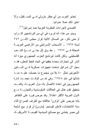 ‫ﺘﺤﺫﻴﺭ ﺍﻟﻌﺭﺏ ﻤﻥ ﺃﻱ ﺤﻅﺭ ﺒﺘﺭﻭﻟﻲ ﻓـﻲ ﺍﻟﻤﺴـﺘﻘﺒل، ﻭﺇﻻ‬
                                 ‫ﺍﻋﺘ ِﺭ ﺫﻟﻙ ﻋﻤﻼ ﻋﺩﻭﺍﻨ ‪‬ﺎ.‬
                                   ‫ﻴ‬       ‫ﹰ‬        ‫ﹸﺒ‬
    ‫ﺍﻟﺘﺼ ‪‬ﻱ ﻹﺠﺭﺍﺀﺍﺕ ﺍﻟﻤﻘﺎﻭ ‪‬ﺔ ﺍﻟﻌﺭﺒﻴﺔ ﻀﺩ ﺇﺴﺭﺍﺌﻴل)٥١(.‬
                             ‫ﻤ‬                 ‫ﺩ‬
‫ﻭﻴﺒﺩﻭ ﻤﻥ ﻫﺫﺍ، ﺃﻨﻪ ﻟﻡ ﻴﺭﺩ ﻓﻲ ﺃﻱ ﻤﻥ ﺍﻟﺒﺭﻨﺎﻤﺠﻴﻥ ﺍﻟﺘـﺯﺍ ‪،‬‬
 ‫ﻡ‬
‫ﺃﻭ ﺤﺘﻰ ﺫﻜﺭ، ﻋﻥ ﺍﻟﻤﺴﺎﺌل ﺍﻵﺘﻴﺔ: ﻗﺭﺍﺭ ﻤﺠﻠﺱ ﺍﻷﻤـﻥ ٢٤٢‬
‫ﻟﺴﻨﺔ ٧٦٩١ ـ ﺍﻻﻨﺴﺤﺎﺏ ﺍﻹﺴﺭﺍﺌﻴﻠﻲ ﻤﻥ ﺍﻷﺭﺍﻀﻲ ﺍﻟﻌﺭﺒﻴـﺔ‬
‫ﺍﻟﻤﺤﺘﻠﺔ ﻓـﻲ ٧٦٩١ ـ ﺤﻘـﻭﻕ )ﺃﻭ ﺤﺘـﻰ ﺍﺴـﻡ( ﺍﻟﺸـﻌﺏ‬
‫ﺍﻟﻔﻠﺴﻁﻴﻨﻲ. ﻭﻟﻜﻥ ﻜﺎﻨﺕ ﻟﺒﺭﻨﺎﻤﺞ ﺍﻟﺤﺯﺏ ﺍﻟﺠﻤﻬﻭﺭﻱ ﻤﻴﺯﺓ ﺃﻨﻪ‬
    ‫ﹸ‬
‫ﺃﺸﺎﺭ ﺇﻟﻰ ﺇﻨﺠﺎﺯﺍﺕ ﻤﺤﺩﺩﺓ ﺤﻘﻘﻬﺎ ﻓﻲ ﺍﺘﺠﺎﻩ ﺍﻟﺨﻁ ﺍﻟﻤﻌﻠﻥ، ﻓﻘـﺩ‬
‫ﺴﺠل "ﺃﻥ ﺇﺴﺭﺍﺌﻴل ﺘﺴﻠﻤﺕ ﺘﺠﻬﻴﺯﺍﺕ ﻋﺴﻜﺭﻴﺔ ﻓـﻲ ﺍﻟﺴـﻨﺘﻴﻥ‬
‫ﺍﻷﺨﻴﺭﺘﻴﻥ ﺘﻤﺜل ٠٤ % ﻤﻥ ﻤﺠﻤﻭﻉ ﻤﺎ ﺤﺼﻠﺕ ﻋﻠﻴـﻪ ﻤﻨـﺫ‬
‫ﻨﺸﺄﺘﻬﺎ ﻓﻲ ﻋﺎﻡ ٨٤٩١". ﻭﻓﻲ ﻨﻔـﺱ ﺍﻟﻭﻗـﺕ ﻨﺠﺤـﺕ ﺇﺩﺍﺭﺓ‬
‫ﺍﻟﺠﻤﻬﻭﺭﻴﻴﻥ ﻓﻲ ﺇﻋﺎﺩﺓ ﺍﻻﺘﺼﺎل ﺒﺎﻟـﺩﻭل ﺍﻟﻌﺭﺒﻴـﺔ، ﻭﻗﺎﻤـﺕ‬
‫ﺒﺘﺤﻘﻴﻕ ﺘﻘﺩﻡ ﻫﺎﺌل ﻓﻲ ﺍﻟﻌﻼﻗﺎﺕ ﺍﻟﺩﺒﻠﻭﻤﺎﺴﻴﺔ ﻭﺍﻟﺘﺠﺎﺭﻴـﺔ ﻤـﻊ‬
‫ﺍﻟﺩﻭل ﺍﻟﻌﺭﺒﻴﺔ ﺍﻷﻜﺜﺭ ﺍﻋﺘﺩﺍﻻ. ﻭﻗﺩ ﺤﺭﺹ ﻓﻭﺭﺩ ﻋﻠﻰ ﺍﻟﺘﻅﺎﻫﺭ‬
                          ‫ﹰ‬
‫ﺒﺄﻨﻪ ﺤﺭﻴﺹ ﻋﻠﻰ "ﺘﻭﺍﺯﻥ" ﻋﻼﻗﺎﺘﻪ ﻤﻊ ﺃﻁﺭﺍﻑ ﺍﻟﺼﺭﺍﻉ ﺃﺜﻨﺎﺀ‬
‫ﺴﻨﺔ ﺍﻻﻨﺘﺨﺎﺒﺎﺕ، ﻓﺄﻋﻠﻥ ﻜﻴﺴﻨﺠﺭ )ﻤﺎﺭﺱ( ﺃﻥ ﻗﺭﺍﺭ ﺒﻴﻊ ﺃﺴﻠﺤﺔ‬
‫ﺇﻟﻰ ﻤﺼﺭ ﻴﺘﻤﺸﻰ ﻤﻊ ﻤﺼﺎﻟﺢ ﺍﻟﺴﻴﺎﺴﻴﺔ ﺍﻟﻘﻭﻤﻴـﺔ ﺍﻷﻤﺭﻴﻜﻴـﺔ،‬


‫٠٥٥‬
 