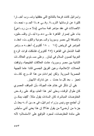 ‫ﻭﺇﺴﺭﺍﺌﻴل ﻜﺎﻨﺕ ﻓ ِﺤﺔ ﺒﺎﻟﻨﺘﺎﺌﺞ ﺍﻟﺘﻲ ﺤﻘﻘﺘﻬﺎ ﻭ ﹸﺴـﺭﺏ ﺃﺨﺒـﺎ ‪‬ﺍ‬
 ‫ﺭ‬           ‫ﺘ‬                          ‫ﹶﺭ‬
‫ﻜﺜﻴﺭﺓ ﻋﻥ ﺘﺭﺴﺎﻨﺘﻬﺎ ﺍﻟﺫﺭﻴـﺔ. ﻭﻓـﻲ ﻫـﺫﺍ ﺍﻟﺠـﻭ، ﻨﺠﺤـﺕ‬
‫ﺍﻻﺘﺼﺎﻻﺕ ﻓﻲ ﻋﻘﺩ ﻤﺅﺘﻤﺭ ﻗﻤﺔ ﺴﺩﺍﺴﻲ )ﺒﺩﻻ ﻤـﻥ ﺭﺒـﺎﻋﻲ(‬
            ‫ﹰ‬
‫ﺒﻨﺎﺀ ﻋﻠﻰ ﺇﺼﺭﺍﺭ ﺍﻟﻘﺎﻫﺭﺓ ﻋﻠـﻰ ﺩﻋـﻭﺓ ﻟﺒﻨـﺎﻥ ﻭﻓﻠﺴـﻁﻴﻥ،‬
‫ﺒﺎﻹﻀﺎﻓﺔ ﺇﻟﻰ ﻤﺼﺭ ﻭﺴﻭﺭﻴﺎ ﻭﺍﻟﺴـﻌﻭﺩﻴﺔ ﻭﺍﻟﻜﻭﻴـﺕ، ﺍﻨﻌﻘـﺩ‬
‫ﺍﻟﻤﺅﺘﻤﺭ ﻓﻲ ﺍﻟﺭﻴﺎﺽ )٤١ ـ ٨١ ﺃﻜﺘﻭﺒﺭ(، ﺃﻋﻘﺒـﻪ ﻤـﺅﺘﻤﺭ‬
‫ﺍﻟﻘﻤﺔ ﺍﻟﺸﺎﻤل ﻓﻲ ﺍﻟﻘﺎﻫﺭﺓ )٥٢ ﺃﻜﺘﻭﺒﺭ(، ﻓﺘﺸﻜﻠﺕ ﻗﻭﺍﺕ ﺍﻟﺭﺩﻉ‬
‫ﺍﻟﻌﺭﺒﻴﺔ ﻟﺼﻭﻥ ﺍﻟﺴﻼﻡ ﻓﻲ ﻟﺒﻨﺎﻥ.. ﻭﻋﻠﻰ ﻤﺴـﺘﻭﻯ ﺍﻟﻌﻼﻗـﺎﺕ‬
‫ﺍﻟﺜﻨﺎﺌﻴﺔ ﺒﻴﻥ ﻤﺼﺭ ﻭﺴﻭﺭﻴﺎ، ﻋﺎﺩﺕ ﺍﻟﻌﻼﻗﺎﺕ ﺍﻟﻁﺒﻴﻌﻴﺔ، ﻭﺘﻭﻗﻔﺕ‬
‫ﺍﻟﺤﻤﻼﺕ ﺍﻹﻋﻼﻤﻴﺔ، ﻭﻋ ‪‬ﻥ ﺍﻟﻔﺭﻴﻕ ﺍﻟﺠﻤﺴﻲ ﻗﺎﺌ ‪‬ﺍ ﻋﺎ ‪‬ﺎ ﻟﻠﺠﺒﻬﺔ‬
        ‫ﺩ ﻤ‬                ‫ﹸ‬       ‫‪‬ﻴ‬
‫ﺍﻟﻤﺼﺭﻴﺔ ﺍﻟﺴﻭﺭﻴﺔ. ﻭﻟﻜﻥ ﺇﺠﺭﺍﺀﺍﺕ ﻤﻥ ﻫﺫﺍ ﺍﻟﻨـﻭﻉ، ﻜﺎﻨـﺕ‬
                     ‫ٍ‬       ‫‪‬‬
           ‫ﺘﻌﺠﺯ ـ ﺒﻌﺩ ﻜل ﻤﺎ ﺤﺩﺙ ـ ﻋﻥ ﺘﺩﺍ ‪‬ﻙ ﺍﻻﻨﻬﻴﺎﺭ.‬
                     ‫ﺭ‬
‫ﺒﻘﻲ ﺃﻥ ﻨﺫ ﱢﺭ ﻓﻲ ﺨﺘﺎﻡ ﻫﺫﻩ ﺍﻟﺠﻭﻟﺔ، ﺒﺄﻥ ﺍﻟﻤﻭﻗﻑ ﺍﻟﻤﺼﺭﻱ‬
                                       ‫ﻜ‬
‫ﻜﺎﻥ ﻁﻭﺍل ﺍﻟﻭﻗﺕ، ﻭﺤﺘﻰ ﺁﺨﺭ ﻫﺫﺍ ﺍﻟﻌﺎﻡ، ﻴﺅﻜﺩ ﻋﻠﻰ ﺭﻓـﺽ‬
‫ﺍﻟﻤﻔﺎﻭﻀﺎﺕ ﺍﻟﻤﺒﺎﺸﺭﺓ، ﻜﺎﻥ ﺍﻟﺴﺎﺩﺍﺕ ﻴﻘﻭل ﻤﺜﻼ: "ﻜﻴﻑ ﻴﻤﻜـﻥ‬
            ‫ﹰ‬
‫ﺃﻥ ﺃﺠﺘﻤﻊ ﻤﻊ ﺭﺌﻴﺱ ﻭﺯﺭﺍﺀ ﺇﺴﺭﺍﺌﻴل، ﻓﻲ ﺤـﻴﻥ ﺃﻨـﻪ ﻴﺤﺘـل‬
‫ﺠﺯ ‪‬ﺍ ﻤﻥ ﺃﺭﻀﻲ؟ ﻤﻥ ﻴﻘﻭل ﻫﺫﺍ؟! ﺇﻥ ﻫﺫﺍ ﻴﻌﻨﻲ ﺃﻨﻨﻲ ﺴﺄﺠﻠﺱ‬
                                               ‫ﺀ‬
‫ﻋﻠﻰ ﻤﺎﺌﺩﺓ ﺍﻟﻤﻔﺎﻭﻀﺎﺕ، ﻟﻤﺠﺭﺩ ﺍﻟﺘﻭﻗﻴﻊ ﻋﻠﻰ ﺍﻻﺴﺘﺴﻼﻡ؛ ﻷﻨﻪ‬


‫٣٥٥‬
 