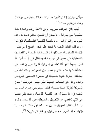 ‫ﺴﻴﺄﺘﻲ ﻟﻴﻘﻭل: ﺇﺫﺍ ﻟﻡ ﺘﻘﺒﻠﻭﺍ ﻫﺫﺍ ﻭﺫﺍﻙ؛ ﻓﺈﻨﻨﺎ ﺴﻨﻅل ﻓﻲ ﻤﻭﺍﻗﻌﻨﺎ،‬
                                  ‫ﻭﻫﺫﻩ ﻁﺭﻴﻘﺘﻬﻡ ﻤﻌﻨﺎ" )٨١(.‬
‫ﺃﻴ ‪‬ﺎ ﻜﺎﻥ ﺍﻟﻤﻭﻗﻑ ﺼﺭﻴ ‪‬ﺎ ﻤـﻥ ﺍﻻﻋﺘـﺭﺍﻑ ﻭﺍﻟﻌﻼﻗـﺎﺕ‬
                        ‫ﺤ‬                 ‫ﻀ‬
‫ﺍﻟﻁﺒﻴﻌﻴﺔ ﻤﻊ ﺇﺴﺭﺍﺌﻴل، ﻻ ﻴﻤﻜﻥ ﺃﻥ ﺘﺘﺤﻘﻕ ﻤﺒﺎﺸﺭﺓ ﺒﻌﺩ ﻜل ﻫﺫﻩ‬
‫ﺍﻟﺤﺭﻭﺏ ﻭﺍﻟﻤﺭﺍﺭﺍﺕ ـ ﻭﺒﺎﻟﻨﺴﺒﺔ ﻟﻠﻘﻀﻴﺔ ﺍﻟﻔﻠﺴﻁﻴﻨﻴﺔ، ﺫﻜﺭﻨـﺎ‬
‫ﺃﻥ ﻤﻭﻗﻑ ﺍﻟﻘﻴﺎﺩﺓ ﺍﻟﻤﺼﺭﻴﺔ ﺘﺤﺩﺩ ﻋﻠﻰ ﻨﺤﻭ ﻭﺍﻀﺢ ﻓـﻲ ﻅـل‬
‫ﺍﻷﺯﻤﺔ ﺍﻟﻠﺒﻨﺎﻨﻴـﺔ، ﻭﻨـﺫﻜﺭ ﺃﻥ ﺍﻟﺴـﺎﺩﺍﺕ ﺃﻜـﺩ ﺃﻥ "ﺍﻟﻘﻀـﻴﺔ‬
‫ﺍﻟﻔﻠﺴﻁﻴﻨﻴﺔ ﻓﻲ ﻤﺼﺭ ﻓﻲ ﺃﻴﺩ ﺃﻤﻴﻨﺔ، ﻭﺴﺘﻅل ﻓﻲ ﺃﻴـﺩ ﺃﻤﻴﻨـﺔ؛‬
‫ﻟﺴﺒﺏ ﺒﺴﻴﻁ، ﻫﻭ ﺃﻨﻨﺎ ﻨﻌﻠﻡ ﺃﻥ ﺇﺴﺭﺍﺌﻴل ﻗﺎﺩﺭﺓ ﻋﻠﻰ ﺃﻥ ﹸﺼـ ﱢﻰ‬
 ‫ﺘ ﻔ‬          ‫ﹲ‬
‫ﺍﻟﻤﻨﻁﻘﺔ ﻜﻠﻬﺎ ﻋﻨﺩﻤﺎ ﺘﺨﺭﺝ ﻤﺼﺭ ﻤﻥ ﺍﻟﻤﻌﺭﻜﺔ. ﻭﻋﻨﺩﻤﺎ ﺘﺼﻔﻰ‬
‫ﺍﻟﻤﻨﻁﻘﺔ، ﺴﺘﺭﺘﺩ ﻋﻠﻴﻨﺎ ﻟﺘﺼﻔﻴﺘﻨﺎ ﻓﻲ ﻤﺼﺭ؛ ﻓﺎﻟﻤﺼﻴﺭ ﺍﻟﻌﺭﺒـﻲ‬
‫ﻭﺍﺤﺩ، ﻭﻫﺫﺍ ﻫﻭ ﺍﻟﺤﺴﺎﺏ ﺍﻟﺒﺴﻴﻁ ﺍﻟﺫﻱ ﻴﺠﻌل ﺨﺭﻭﺠﻨـﺎ ﻤـﻥ‬
‫ﺍﻟﻤﻌﺭﻜﺔ ﻜﺎﺭﺜﺔ ﻋﻠﻴﻨﺎ ﺠﻤﻴ ‪‬ﺎ؛ ﻓﺒﻘﺩ‪‬ﺭ ﻤﺴﺌﻭﻟﻴﺘﻲ ﻋـﻥ ﺍﻟﺸـﻌﺏ‬
                             ‫ﻌ‬
‫ﺍﻟﻤﺼﺭﻱ، ﺃﻨﺎ ﻤﺴﺌﻭل ﻋﻥ ﺍﻟﻘﻀﻴﺔ ﺍﻟﻘﻭﻤﻴﺔ، ﻭﻤﺴﺌﻭﻟﻴﺘﻲ ﻨﻔﺴﻬﺎ‬
‫ﻫﻲ ﺍﻟﺘﻲ ﺘﻤﻨﻌﻨﻲ ﻤﻥ ﺍﻟﺘﻀﻠﻴل ﻭﺍﻟﻀﺤﻙ ﻋﻠﻰ ﺍﻟﻨـﺎﺱ، ﻭﻟـﻭ‬
‫ﺃﺭﺩﻨﺎ ﺃﻥ ﻨﺨﺘﺎﺭ ﺍﻟﻁﺭﻴﻕ ﺍﻟﺴﻬل ﻏﻴﺭ ﺍﻟﻤﺴﺌﻭل، ﻟﻜﻨـﺎ ﺭﻀـﻴﻨﺎ‬
      ‫ﺒﺈﻨﻬﺎﺀ ﺤﺎﻟﺔ ﺍﻟﺤﺭﺏ ﻤﻊ ﺇﺴﺭﺍﺌﻴل، ﻭﺃﺨﺫﻨﺎ ﻜل ﺸﻲﺀ" )٩(.‬




‫٤٥٥‬
 