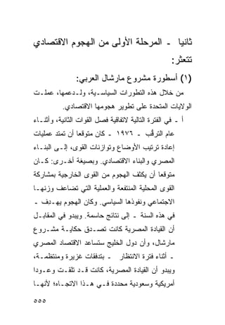 ‫ﺜﺎﻨ ‪‬ﺎ ـ ﺍﻟﻤﺭﺤﻠﺔ ﺍﻷﻭﻟﻰ ﻤﻥ ﺍﻟﻬﺠﻭﻡ ﺍﻻﻗﺘﺼﺎﺩﻱ‬
                                    ‫ﻴ‬
                                                    ‫ﺘﺘﻌﺜﺭ:‬
                ‫)١( ﺃﺴﻁﻭﺭﺓ ﻤﺸﺭﻭﻉ ﻤﺎﺭﺸﺎل ﺍﻟﻌﺭﺒﻲ:‬
‫ﻤﻥ ﺨﻼل ﻫﺫﻩ ﺍﻟﺘﻁﻭﺭﺍﺕ ﺍﻟﺴﻴﺎﺴـﻴﺔ، ﻭﻟـﺩﻋﻤﻬﺎ، ﻋﻤﻠـﺕ‬
           ‫ﺍﻟﻭﻻﻴﺎﺕ ﺍﻟﻤﺘﺤﺩﺓ ﻋﻠﻰ ﺘﻁﻭﻴﺭ ﻫﺠﻭﻤﻬﺎ ﺍﻻﻗﺘﺼﺎﺩﻱ.‬
‫ﺃ ـ ﻓﻲ ﺍﻟﻔﺘﺭﺓ ﺍﻟﺘﺎﻟﻴﺔ ﻻﺘﻔﺎﻗﻴﺔ ﻓﺼل ﺍﻟﻘﻭﺍﺕ ﺍﻟﺜﺎﻨﻴﺔ، ﻭﺃﺜﻨـﺎﺀ‬
‫ﻋﺎﻡ ﺍﻟﺘﺭ ﱡﺏ ـ ٦٧٩١ ـ ﻜﺎﻥ ﻤﺘﻭﻗ ‪‬ﺎ ﺃﻥ ﺘﻤﺘﺩ ﻋﻤﻠﻴﺎﺕ‬
                ‫ﻌ‬                    ‫ﻗ‬
‫ﺇﻋﺎﺩﺓ ﺘﺭﺘﻴﺏ ﺍﻷﻭﻀﺎﻉ ﻭﺘﻭﺍﺯﻨﺎﺕ ﺍﻟﻘﻭﻯ، ﺇﻟـﻰ ﺍﻟﺒﻨـﺎﺀ‬
‫ﺍﻟﻤﺼﺭﻱ ﻭﺍﻟﺒﻨﺎﺀ ﺍﻻﻗﺘﺼﺎﺩﻱ. ﻭﺒﺼﻴﻐﺔ ﺃﺨـﺭﻯ: ﻜـﺎﻥ‬
‫ﻤﺘﻭﻗ ‪‬ﺎ ﺃﻥ ﻴﻜﺜﻑ ﺍﻟﻬﺠﻭﻡ ﻤﻥ ﺍﻟﻘﻭﻯ ﺍﻟﺨﺎﺭﺠﻴﺔ ﺒﻤﺸﺎﺭﻜﺔ‬
                                          ‫ﻌ‬
‫ﺍﻟﻘﻭﻯ ﺍﻟﻤﺤﻠﻴﺔ ﺍﻟﻤﻨﺘﻔﻌﺔ ﻭﺍﻟﻌﻤﻠﻴﺔ ﺍﻟﺘﻲ ﺘﻀﺎﻋﻑ ﻭﺯﻨﻬـﺎ‬
‫ﺍﻻﺠﺘﻤﺎﻋﻲ ﻭﻨﻔﻭﺫﻫﺎ ﺍﻟﺴﻴﺎﺴﻲ. ﻭﻜﺎﻥ ﺍﻟﻬﺠﻭﻡ ﻴﻬـ ِﻑ ـ‬
   ‫ﺩ‬
‫ﻓﻲ ﻫﺫﻩ ﺍﻟﺴﻨﺔ ـ ﺇﻟﻰ ﻨﺘﺎﺌﺞ ﺤﺎﺴﻤﺔ. ﻭﻴﺒﺩﻭ ﻓﻲ ﺍﻟﻤﻘﺎﺒـل‬
                         ‫‪‬‬
‫ﺃﻥ ﺍﻟﻘﻴﺎﺩﺓ ﺍﻟﻤﺼﺭﻴﺔ ﻜﺎﻨﺕ ﺘﺼـ ‪‬ﻕ ﺤﻜﺎﻴـﺔ ﻤﺸـﺭﻭﻉ‬
               ‫ﺩ‬
‫ﻤﺎﺭﺸﺎل، ﻭﺃﻥ ﺩﻭل ﺍﻟﺨﻠﻴﺞ ﺴﺘﺴﺎﻋﺩ ﺍﻻﻗﺘﺼﺎﺩ ﺍﻟﻤﺼﺭﻱ‬
‫ـ ﺃﺜﻨﺎﺀ ﻓﺘﺭﺓ ﺍﻻﻨﺘﻅﺎﺭ ـ ﺒﺘﺩﻓﻘﺎﺕ ﻏﺯﻴﺭﺓ ﻭﻤﻨﺘﻅﻤـﺔ،‬
‫ﻭﻴﺒﺩﻭ ﺃﻥ ﺍﻟﻘﻴﺎﺩﺓ ﺍﻟﻤﺼﺭﻴﺔ، ﻜﺎﻨﺕ ﻗـﺩ ﺘﻠﻘـﺕ ﻭﻋـﻭ ‪‬ﺍ‬
 ‫ﺩ‬
‫ﺃﻤﺭﻴﻜﻴﺔ ﻭﺴﻌﻭﺩﻴﺔ ﻤﺤﺩﺩﺓ ﻓـﻲ ﻫـﺫﺍ ﺍﻻﺘﺠـﺎﻩ؛ ﻷﻨﻬـﺎ‬

‫٥٥٥‬
 