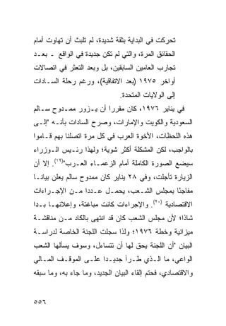 ‫ﺘﺤﺭﻜﺕ ﻓﻲ ﺍﻟﺒﺩﺍﻴﺔ ﺒﺜﻘﺔ ﺸﺩﻴﺩﺓ، ﻟﻡ ﺘﻠﺒﺙ ﺃﻥ ﺘﻬﺎﻭﺕ ﺃﻤﺎﻡ‬
‫ﺍﻟﺤﻘﺎﺌﻕ ﺍﻟﻤﺭﺓ، ﻭﺍﻟﺘﻲ ﻟﻡ ﺘﻜﻥ ﺠﺩﻴﺩﺓ ﻓﻲ ﺍﻟﻭﺍﻗﻊ ـ ﺒﻌـﺩ‬
‫ﺘﺠﺎﺭﺏ ﺍﻟﻌﺎﻤﻴﻥ ﺍﻟﺴﺎﺒﻘﻴﻥ، ﺒل ﻭﺒﻌﺩ ﺍﻟﺘﻌﺜﺭ ﻓﻲ ﺍﺘﺼﺎﻻﺕ‬
‫ﺃﻭﺍﺨﺭ ٥٧٩١ )ﺒﻌﺩ ﺍﻻﺘﻔﺎﻗﻴﺔ(، ﻭﺭﻏﻡ ﺭﺤﻠﺔ ﺍﻟﺴـﺎﺩﺍﺕ‬
                               ‫ﺇﻟﻰ ﺍﻟﻭﻻﻴﺎﺕ ﺍﻟﻤﺘﺤﺩﺓ.‬
‫ﻓﻲ ﻴﻨﺎﻴﺭ ٦٧٩١، ﻜﺎﻥ ﻤﻘﺭ ‪‬ﺍ ﺃﻥ ﻴـﺯﻭﺭ ﻤﻤـﺩﻭﺡ ﺴـﺎﻟﻡ‬
                       ‫ﺭ‬
‫ﺍﻟﺴﻌﻭﺩﻴﺔ ﻭﺍﻟﻜﻭﻴﺕ ﻭﺍﻹﻤﺎﺭﺍﺕ، ﻭﺼﺭﺡ ﺍﻟﺴﺎﺩﺍﺕ ﺒﺄﻨـﻪ "ﺇﻟـﻰ‬
‫ﻫﺫﻩ ﺍﻟﻠﺤﻅﺎﺕ، ﺍﻷﺨﻭﺓ ﺍﻟﻌﺭﺏ ﻓﻲ ﻜل ﻤﺭﺓ ﺍﺘﺼﻠﻨﺎ ﺒﻬﻡ ﻗـﺎﻤﻭﺍ‬
‫ﺒﺎﻟﻭﺍﺠﺏ، ﻟﻜﻥ ﺍﻟﻤﺸﻜﻠﺔ ﺃﻜﺜﺭ ﺸﻭﻴﺔ؛ ﻭﻟﻬﺫﺍ ﺭﺌـﻴﺱ ﺍﻟـﻭﺯﺭﺍﺀ‬
‫ﺴﻴﻀﻊ ﺍﻟﺼﻭﺭﺓ ﺍﻟﻜﺎﻤﻠﺔ ﺃﻤﺎﻡ ﺍﻟﺯﻋﻤـﺎﺀ ﺍﻟﻌـﺭﺏ")٩١(. ﺇﻻ ﺃﻥ‬
‫ﺍﻟﺯﻴﺎﺭﺓ ﺘﺄﺠﻠﺕ، ﻭﻓﻲ ٨٢ ﻴﻨﺎﻴﺭ ﻜﺎﻥ ﻤﻤﺩﻭﺡ ﺴﺎﻟﻡ ﻴﻌﻠﻥ ﺒﻴﺎ ﹰـﺎ‬
  ‫ﻨ‬
‫ﻤﻔﺎﺠ ًﺎ ﺒﻤﺠﻠﺱ ﺍﻟﺸـﻌﺏ، ﻴﺤﻤـل ﻋـﺩ ‪‬ﺍ ﻤـﻥ ﺍﻹﺠـﺭﺍﺀﺍﺕ‬
               ‫ﺩ‬                          ‫ﺌ‬
‫ﺍﻻﻗﺘﺼﺎﺩﻴﺔ )٠٢(. ﻭﺍﻹﺠﺭﺍﺀﺍﺕ ﻜﺎﻨﺕ ﻤﺒﺎﻏﺘﺔ، ﻭﺇﻋﻼﻨﻬـﺎ ﺒـﺩﺍ‬
‫ﺸﺎ ﹰﺍ؛ ﻷﻥ ﻤﺠﻠﺱ ﺍﻟﺸﻌﺏ ﻜﺎﻥ ﻗﺩ ﺍﻨﺘﻬﻰ ﺒﺎﻟﻜﺎﺩ ﻤـﻥ ﻤﻨﺎﻗﺸـﺔ‬
                                                ‫ﺫ‬
‫ﻤﻴﺯﺍﻨﻴﺔ ﻭﺨﻁﺔ ٦٧٩١؛ ﻭﻟﺫﺍ ﺴﺠﻠﺕ ﺍﻟﻠﺠﻨﺔ ﺍﻟﺨﺎﺼﺔ ﻟﺩﺭﺍﺴـﺔ‬
‫ﺍﻟﺒﻴﺎﻥ "ﺃﻥ ﺍﻟﻠﺠﻨﺔ ﻴﺤﻕ ﻟﻬﺎ ﺃﻥ ﺘﺘﺴﺎﺀل، ﻭﺴﻭﻑ ﻴﺴﺄﻟﻬﺎ ﺍﻟﺸﻌﺏ‬
‫ﺍﻟﻭﺍﻋﻲ، ﻤﺎ ﺍﻟـﺫﻱ ﻁـﺭﺃ ﺠﺩﻴـ ‪‬ﺍ ﻋﻠـﻰ ﺍﻟﻤﻭﻗـﻑ ﺍﻟﻤـﺎﻟﻲ‬
                      ‫ﺩ‬
‫ﻭﺍﻻﻗﺘﺼﺎﺩﻱ، ﻓﺤ ﹼﻡ ﺇﻟﻘﺎﺀ ﺍﻟﺒﻴﺎﻥ ﺍﻟﺠﺩﻴﺩ، ﻭﻤﺎ ﺠﺎﺀ ﺒﻪ، ﻭﻤﺎ ﺴﺒﻘﻪ‬
                                           ‫ﺘ‬


‫٦٥٥‬
 