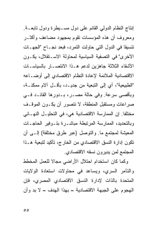 ‫ﺇﻨﺘﺎﺝ ﺍﻟﻨﻅﺎﻡ ﺍﻟﺩﻭﻟﻲ ﺍﻟﻘﺎﺌﻡ ﻋﻠﻰ ﺩﻭل ﻤﺴـﻴﻁﺭﺓ ﻭﺩﻭل ﺘﺎﺒﻌـﺔ.‬
‫ﻭﻤﻌﺭﻭﻑ ﺃﻥ ﻫﺫﻩ ﺍﻟﻤﺅﺴﺴﺎﺕ ﺘﻘﻭﻡ ﺒﻤﺠﻬﻭﺩ ﻤﻀﺎﻋﻑ ﻭﺃﻜﺜـﺭ‬
‫ﺘﻨﺴﻴ ﹰﺎ ﻓﻲ ﺍﻟﺩﻭل ﺍﻟﺘﻲ ﺤﺎﻭﻟﺕ ﺍﻟﺘﻤﺭﺩ، ﻓﺒﻌﺩ ﻨﺠـﺎﺡ "ﺍﻟﺠﻬـﺎﺕ‬
                                                 ‫ﻘ‬
‫ﺍﻷﺨﺭﻯ" ﻓﻲ ﺍﻟﺘﺼﻔﻴﺔ ﺍﻟﺴﻴﺎﺴﻴﺔ ﻟﻤﺤﺎﻭﻟﺔ ﺍﻻﺴـﺘﻘﻼل، ﻴﻜـﻭﻥ‬
‫ﺍﻷﺸﻘﺎﺀ ﺍﻟﺜﻼﺜﺔ ﺠﺎﻫﺯﻴﻥ ﻟﺩﻋﻡ ﻫـﺫﺍ ﺍﻻﻨﺘﺼـﺎﺭ ﺒﺎﻟﺴﻴﺎﺴـﺎﺕ‬
‫ﺍﻻﻗﺘﺼﺎﺩﻴﺔ ﺍﻟﻤﻼﺌﻤﺔ ﻹﻋﺎﺩﺓ ﺍﻟﻨﻅﺎﻡ ﺍﻻﻗﺘﺼﺎﺩﻱ ﺇﻟﻰ ﺃﻭﻀـﺎﻋﻪ‬
‫"ﺍﻟﻁﺒﻴﻌﻴﺔ"، ﺃﻱ ﺇﻟﻰ ﺍﻟﺘﺒﻌﻴﺔ ﻤﻥ ﺠﺩﻴـﺩ، ﺒﺄﻗـل ﺁﻻﻡ ﻤﻤﻜﻨـﺔ،‬
‫ﻭﺒﺄﻗﺼﻰ ﺴﺭﻋﺔ. ﻭﻓﻲ ﺤﺎﻟﺔ ﻤﺼـﺭ، ﺒـﺩﻭﺭﻫﺎ ﺍﻟﻘﺎﺌـﺩ ﻓـﻲ‬
‫ﺼﺭﺍﻋﺎﺕ ﻭﻤﺴﺘﻘﺒل ﺍﻟﻤﻨﻁﻘﺔ، ﻻ ﻨﺘﺼﻭﺭ ﺃﻥ ﻴﻜـﻭﻥ ﺍﻟﻤﻭﻗـﻑ‬
‫ﻤﺨﺘﻠ ﹰﺎ. ﺇﻥ ﺍﻟﻤﻤﺎﺭﺴﺔ ﺍﻻﻗﺘﺼﺎﺩﻴﺔ ﻫﻲ، ﻓﻲ ﺍﻟﺘﺤﻠﻴـل ﺍﻟﻨﻬـﺎﺌﻲ‬
                                                 ‫ﻔ‬
‫ﻭﺒﺎﻟﺘﺤﺩﻴﺩ، ﺍﻟﻤﻤﺎﺭﺴﺔ ﺍﻟﻤﺭﺘﺒﻁﺔ ﻤﺒﺎﺸـﺭﺓ ﺒﺘـﻭﻓﻴﺭ ﺍﻟﺤﺎﺠـﺎﺕ‬
‫ﺍﻟﻤﻌﻴﺸﺔ ﻟﻤﺠﺘﻤﻊ ﻤﺎ. ﻭﺍﻟﺘﻭﺼل )ﻋﺒﺭ ﻁﺭﻕ ﻤﺨﺘﻠﻔﺔ( ﺇﻟـﻰ ﺃﻥ‬
‫ﺘﻜﻭﻥ ﺇﺩﺍﺭﺓ ﺍﻟﻨﺴﻕ ﺍﻻﻗﺘﺼﺎﺩﻱ ﻤﻥ ﺍﻟﺨﺎﺭﺝ، ﺘﺄﻜﻴﺩ ﻟﺘﺒﻌﻴﺔ ﻫـﺫﺍ‬
                    ‫ﺍﻟﻤﺠﺘﻤﻊ ﻟﻤﻥ ﻴﺩﻴﺭﻭﻥ ﻨﺴﻘﻪ ﺍﻻﻗﺘﺼﺎﺩﻱ.‬
‫ﻭﻜﻤﺎ ﻜﺎﻥ ﺍﺴﺘﺨﺩﺍﻡ ﺍﺤﺘﻼل ﺍﻷﺭﺍﻀﻲ ﻤﺠﺎﻻ ﻟﻠﻌﻤل ﺍﻟﻤﺨﻁﻁ‬
             ‫ﹰ‬
‫ﻭﺍﻟﺘﺂﻤﺭ ﺍﻟﺴﺭﻱ، ﻭﻴﺴﺎﻋﺩ ﻓﻲ ﻤﺤﺎﻭﻻﺕ ﺍﺴﺘﻌﺎﺩﺓ ﺍﻟﻭﻻﻴﺎﺕ‬
‫ﺍﻟﻤﺘﺤﺩﺓ ﺒﺎﻟﺫﺍﺕ ﻹﺩﺍﺭﺓ ﺍﻟﻨﺴﻕ ﺍﻻﻗﺘﺼﺎﺩﻱ ﺍﻟﻤﺼﺭﻱ، ﻓﺈﻥ‬
‫ﺍﻟﻬﺠﻭﻡ ﻋﻠﻰ ﺍﻟﺠﺒﻬﺔ ﺍﻻﻗﺘﺼﺎﺩﻴﺔ – ﺒﻬﺫﺍ ﺍﻟﻬﺩﻑ – ﻻ ﺒﺩ ﻭﺃﻥ‬


‫٥٥‬
 