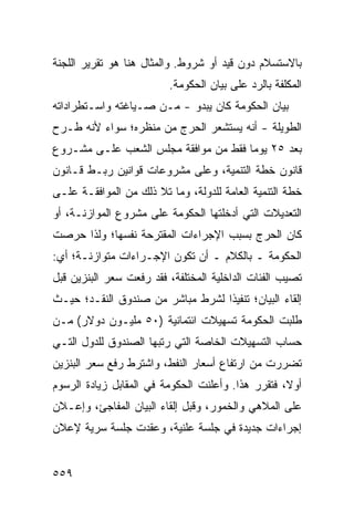 ‫ﺒﺎﻻﺴﺘﺴﻼﻡ ﺩﻭﻥ ﻗﻴﺩ ﺃﻭ ﺸﺭﻭﻁ. ﻭﺍﻟﻤﺜﺎل ﻫﻨﺎ ﻫﻭ ﺘﻘﺭﻴﺭ ﺍﻟﻠﺠﻨﺔ‬
                         ‫ﺍﻟﻤﻜﻠﻔﺔ ﺒﺎﻟﺭﺩ ﻋﻠﻰ ﺒﻴﺎﻥ ﺍﻟﺤﻜﻭﻤﺔ.‬
‫ﺒﻴﺎﻥ ﺍﻟﺤﻜﻭﻤﺔ ﻜﺎﻥ ﻴﺒﺩﻭ - ﻤـﻥ ﺼـﻴﺎﻏﺘﻪ ﻭﺍﺴـﺘﻁﺭﺍﺩﺍﺘﻪ‬
‫ﺍﻟﻁﻭﻴﻠﺔ - ﺃﻨﻪ ﻴﺴﺘﺸﻌﺭ ﺍﻟﺤﺭﺝ ﻤﻥ ﻤﻨﻅﺭﻩ؛ ﺴﻭﺍﺀ ﻷﻨﻪ ﻁـﺭﺡ‬
‫ﺒﻌﺩ ٥٢ ﻴﻭ ‪‬ﺎ ﻓﻘﻁ ﻤﻥ ﻤﻭﺍﻓﻘﺔ ﻤﺠﻠﺱ ﺍﻟﺸﻌﺏ ﻋﻠـﻰ ﻤﺸـﺭﻭﻉ‬
                                      ‫ﻤ‬
‫ﻗﺎﻨﻭﻥ ﺨﻁﺔ ﺍﻟﺘﻨﻤﻴﺔ، ﻭﻋﻠﻰ ﻤﺸﺭﻭﻋﺎﺕ ﻗﻭﺍﻨﻴﻥ ﺭﺒـﻁ ﻗـﺎﻨﻭﻥ‬
‫ﺨﻁﺔ ﺍﻟﺘﻨﻤﻴﺔ ﺍﻟﻌﺎﻤﺔ ﻟﻠﺩﻭﻟﺔ، ﻭﻤﺎ ﺘﻼ ﺫﻟﻙ ﻤﻥ ﺍﻟﻤﻭﺍﻓﻘـﺔ ﻋﻠـﻰ‬
‫ﺍﻟﺘﻌﺩﻴﻼﺕ ﺍﻟﺘﻲ ﺃﺩﺨﻠﺘﻬﺎ ﺍﻟﺤﻜﻭﻤﺔ ﻋﻠﻰ ﻤﺸﺭﻭﻉ ﺍﻟﻤﻭﺍﺯﻨـﺔ، ﺃﻭ‬
‫ﻜﺎﻥ ﺍﻟﺤﺭﺝ ﺒﺴﺒﺏ ﺍﻹﺠﺭﺍﺀﺍﺕ ﺍﻟﻤﻘﺘﺭﺤﺔ ﻨﻔﺴﻬﺎ؛ ﻭﻟﺫﺍ ﺤﺭﺼﺕ‬
‫ﺍﻟﺤﻜﻭﻤﺔ ـ ﺒﺎﻟﻜﻼﻡ ـ ﺃﻥ ﺘﻜﻭﻥ ﺍﻹﺠـﺭﺍﺀﺍﺕ ﻤﺘﻭﺍﺯﻨـﺔ؛ ﺃﻱ:‬
‫ﺘﺼﻴﺏ ﺍﻟﻔﺌﺎﺕ ﺍﻟﺩﺍﺨﻠﻴﺔ ﺍﻟﻤﺨﺘﻠﻔﺔ، ﻓﻘﺩ ﺭﻓﻌﺕ ﺴﻌﺭ ﺍﻟﺒﻨﺯﻴﻥ ﻗﺒل‬
‫ﺇﻟﻘﺎﺀ ﺍﻟﺒﻴﺎﻥ؛ ﺘﻨﻔﻴ ﹰﺍ ﻟﺸﺭﻁ ﻤﺒﺎﺸﺭ ﻤﻥ ﺼﻨﺩﻭﻕ ﺍﻟﻨﻘـﺩ؛ ﺤﻴـﺙ‬
                                  ‫ﺫ‬
‫ﻁﻠﺒﺕ ﺍﻟﺤﻜﻭﻤﺔ ﺘﺴﻬﻴﻼﺕ ﺍﺌﺘﻤﺎﻨﻴﺔ )٠٥ ﻤﻠﻴـﻭﻥ ﺩﻭﻻﺭ( ﻤـﻥ‬
‫ﺤﺴﺎﺏ ﺍﻟﺘﺴﻬﻴﻼﺕ ﺍﻟﺨﺎﺼﺔ ﺍﻟﺘﻲ ﺭﺘﺒﻬﺎ ﺍﻟﺼﻨﺩﻭﻕ ﻟﻠﺩﻭل ﺍﻟﺘـﻲ‬
‫ﺘﻀﺭﺭﺕ ﻤﻥ ﺍﺭﺘﻔﺎﻉ ﺃﺴﻌﺎﺭ ﺍﻟﻨﻔﻁ، ﻭﺍﺸﺘﺭﻁ ﺭﻓﻊ ﺴﻌﺭ ﺍﻟﺒﻨﺯﻴﻥ‬
‫ﺃﻭ ﹰ، ﻓﺘﻘﺭﺭ ﻫﺫﺍ. ﻭﺃﻋﻠﻨﺕ ﺍﻟﺤﻜﻭﻤﺔ ﻓﻲ ﺍﻟﻤﻘﺎﺒل ﺯﻴﺎﺩﺓ ﺍﻟﺭﺴﻭﻡ‬
                                                   ‫ﻻ‬
‫ﻋﻠﻰ ﺍﻟﻤﻼﻫﻲ ﻭﺍﻟﺨﻤﻭﺭ، ﻭﻗﺒل ﺇﻟﻘﺎﺀ ﺍﻟﺒﻴﺎﻥ ﺍﻟﻤﻔﺎﺠﺊ، ﻭﺇﻋـﻼﻥ‬
‫ﺇﺠﺭﺍﺀﺍﺕ ﺠﺩﻴﺩﺓ ﻓﻲ ﺠﻠﺴﺔ ﻋﻠﻨﻴﺔ، ﻭﻋﻘﺩﺕ ﺠﻠﺴﺔ ﺴﺭﻴﺔ ﻹﻋﻼﻥ‬


‫٩٥٥‬
 