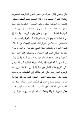 ‫ﺒﻴﺎﻥ ﺭﺴﻤﻲ )ﻷﻭل ﻤﺭﺓ( ﻋﻥ ﺤﺠﻡ ﺍﻟﺩﻴﻭﻥ ﺍﻟﺨﺎﺭﺠﻴﺔ ﺍﻟﻤﺼﺭﻴﺔ‬
‫)ﺸﺎﻤﻼ ﺍﻟﺩﻴﻭﻥ ﺍﻟﻌﺴﻜﺭﻴﺔ(، ﻭﻜﺎﻥ ﺍﻟﻬﺩﻑ ﺇﻓﻬﺎﻡ ﺃﻋﻀﺎﺀ ﻤﺠﻠﺱ‬
                                              ‫ﹰ‬
‫ﺍﻟﺸﻌﺏ ﺃﻥ ﺍﻟﻤﻭﻗﻑ ﺨﻁﻴﺭ، ﻭﻓﻲ ﺍﻟﺠﻠﺴـﺔ ﺍﻟﻌﻠﻨﻴـﺔ ﺘﻨﺎﻭﻟـﺕ‬
‫ﺍﻹﺠﺭﺍﺀﺍﺕ ﺇﺤﻜﺎﻡ ﺍﻟﺤﺼﺎﺭ ﺤﻭل ﺯﻴـﺎﺩﺓ ﺒﻨـﺩ ﺍﻷﺠـﻭﺭ ﻓـﻲ‬
‫ﺍﻟﻤﻭﺍﺯﻨﺔ ﺍﻟﻌﺎﻤﺔ ـ ﺍﻻﻟﺘﺯﺍﻡ ﺒﺘﺤﻘﻴﻕ ﻭﻓﹾﺭ ﻤﺎﻟﻲ ﺒﻨﺴـﺒﺔ ٠٢ %‬
‫ﻤﻥ ﺍﻋﺘﻤﺎﺩﺍﺕ ﻤﺠﻤﻭﻋﺘﻲ ﺍﻟﻤﺴﺘﻠﺯﻤﺎﺕ ﺍﻟﺴـﻠﻌﻴﺔ ﻭﺍﻟﺨﺩﻤﻴـﺔ ـ‬
‫ﺘﺨﺼﻴﺹ ٠١ % ﻤﻥ ﺍﻟﻤﻭﺍﺯﻨﺎﺕ ﺍﻟﻨﻘﺩﻴﺔ ﻟﻠﺘﻤﻭﻴل ﻤﻥ ﺨـﻼل‬
‫ﺍﻟﺴﻭﻕ ﺍﻟﻤﻭﺍﺯﻴﺔ ﺒﺎﺴﺘﺜﻨﺎﺀ ﻫﻴﺌﺔ ﺍﻟﺴﻠﻊ ﺍﻟﺘﻤﻭﻴﻨﻴﺔ ـ ﺍﻟﺤـﺩ ﻤـﻥ‬
‫ﻤﺸﺎﺭﻜﺔ ﺍﻟﻘﻁﺎﻉ ﺍﻟﻌﺎﻡ ﻓﻲ ﺍﻹﺴﻜﺎﻥ ـ ﻭﻟﻤﻌﺎﺩﻟﺔ ﻫﺫﻩ ﺍﻹﺠﺭﺍﺀﺍﺕ‬
‫)ﺸﻌﺒ ‪‬ﺎ( ﻭﻋﺩﺕ ﺍﻟﺤﻜﻭﻤﺔ ﺒﺄﻥ ﺘﻭﺴﻴﻊ ﺍﻟﺴﻭﻕ ﺍﻟﻤﻭﺍﺯﻴﺔ ﻟﻥ ﻴﺅﺜﺭ‬
                                                ‫ﻴ‬
‫ﻓﻲ ﺃﺴﻌﺎﺭ ﺍﻟﺴﻠﻊ ﺍﻟﺭﺌﻴﺴ ِ، ﻭﺃﻋﻠﻨﺕ ﺭﻓﻊ ﺍﻷﺘﺎﻭﺓ ﺍﻟﺘﻲ ﺘﻔـﺭﺽ‬
                              ‫‪‬ﺔ‬
‫ﻋﻠﻰ ﻜﺎﺯﻴﻨﻭﻫﺎﺕ ﺍﻟﻘﻤﺎﺭ ﻤﻥ ٥٢ % ﺇﻟـﻰ ٠٥ %، ﻭﺯﻴـﺎﺩﺓ‬
‫ﺍﻟﺭﺴﻭﻡ ﺍﻟﻤﻔﺭﻭﻀﺔ ﻋﻠﻰ ﺍﻟﻤﺭﺍﻫﻨﺎﺕ ﺇﻟﻰ ﺍﻟﻀﻌﻑ، ﻭﻭﻋـﺩﺕ‬
‫ﺒﺘﻘﺩﻴﻡ ﻤﺸﺭﻭﻋﺎﺕ ﺠﺩﻴﺩﺓ ﻟﺘﻁﻭﺭ ﺍﻟﻨﻅﺎﻡ ﺍﻟﻀﺭﻴﺒﻲ ﻗﺒل ﻨﻬﺎﻴـﺔ‬
                                      ‫ٍ‬
‫ﻓﺒﺭﺍﻴﺭ؛ ﺒﺤﻴﺙ ﺘﺨﻀﻊ ﺍﻟﺩﺨﻭل ﺍﻟ ﱡﻔﻴﻠﻴﺔ ﻟﻠﻀـﺭﻴﺒﺔ، ﻭﻴﺨﻔـﻑ‬
                      ‫ﻁ‬
‫ﺍﻟﻌﺏﺀ ﻋﻠﻰ ﺍﻟﻁﺒﻘﺎﺕ ﻏﻴﺭ ﺍﻟﻘﺎﺩﺭﺓ ـ ﺃﻴ ‪‬ﺎ ﺘﺤﺩﺙ ﺍﻟﺒﻴﺎﻥ ﻋـﻥ‬
                 ‫ﻀ‬
‫ﺤﻅﹾﺭ ﺍﺴﺘﻴﺭﺍﺩ ﺍﻟﺩﻭﻟﺔ ﻭﺍﻟﻘﻁـﺎﻉ ﺍﻟﻌـﺎﻡ ﻟﺴـﻴﺎﺭﺍﺕ ﺍﻟﺭﻜـﻭﺏ‬




‫٠٦٥‬
 