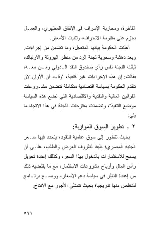 ‫ﺍﻟﻔﺎﺨﺭﺓ، ﻭﻤﺤﺎﺭﺒﺔ ﺍﻹﺴﺭﺍﻑ ﻓﻲ ﺍﻹﻨﻔﺎﻕ ﺍﻟﻤﻅﻬﺭﻱ، ﻭﺍﻟﻌﻤـل‬
             ‫ﺒﺤﺯﻡ ﻋﻠﻰ ﻤﻘﺎﻭﻤﺔ ﺍﻻﻨﺤﺭﺍﻑ، ﻭﺘﺜﺒﻴﺕ ﺍﻷﺴﻌﺎﺭ.‬
‫ﺃﻋﻠﻨﺕ ﺍﻟﺤﻜﻭﻤﺔ ﺒﻴﺎﻨﻬﺎ ﺍﻟﻤﺘﻌﺠل، ﻭﻤﺎ ﺘﻀ ‪‬ﻥ ﻤﻥ ﺇﺠﺭﺍﺀﺍﺕ.‬
             ‫ﻤ‬
‫ﻭﺒﻌﺩ ﺩﻫﺸﺔ ﻭﺴﺨﺭﻴﺔ ﻟﺠﻨﺔ ﺍﻟﺭﺩ ﻤﻥ ﻤﻨﻅﺭ ﺍﻟﻬﺭﻭﻟﺔ ﻭﺍﻻﺭﺘﺒﺎﻙ،‬
‫ﺘﺒ ﱠﺕ ﺍﻟﻠﺠﻨﺔ ﻨﻔﺱ ﺭﺃﻱ ﺼﻨﺩﻭﻕ ﺍﻟﻨﻘﺩ ﺍﻟـﺩﻭﻟﻲ ﻭﻤـﻥ ﻤﻌـﻪ،‬
                                       ‫ﹸ‬       ‫ﻨ‬
‫ﻓﻘﺎﻟﺕ: ﺇﻥ ﻫﺫﻩ ﺍﻹﺠﺭﺍﺀﺍﺕ ﻏﻴﺭ ﻜﺎﻓﻴﺔ، "ﻭﻗـﺩ ﺁﻥ ﺍﻷﻭﺍﻥ ﻷﻥ‬
‫‪‬‬
‫ﺘﺘﻘﺩﻡ ﺍﻟﺤﻜﻭﻤﺔ ﺒﺴﻴﺎﺴﺔ ﺍﻗﺘﺼﺎﺩﻴﺔ ﻤﺘﻜﺎﻤﻠﺔ ﺘﺘﻀﻤﻥ ﻤﺸـﺭﻭﻋﺎﺕ‬
‫ﺍﻟﻘﻭﺍﻨﻴﻥ ﺍﻟﻤﺎﻟﻴﺔ ﻭﺍﻟﻨﻘﺩﻴﺔ ﻭﺍﻻﻗﺘﺼﺎﺩﻴﺔ ﺍﻟﺘﻲ ﺘﻀﻊ ﻫﺫﻩ ﺍﻟﺴﻴﺎﺴﺔ‬
‫ﻤﻭﻀﻊ ﺍﻟﺘﻨﻔﻴﺫ"، ﻭﺘﻀﻤﻨﺕ ﻤﻘﺘﺭﺤﺎﺕ ﺍﻟﻠﺠﻨﺔ ﻓﻲ ﻫﺫﺍ ﺍﻻﺘﺠﺎﻩ ﻤﺎ‬
                                                    ‫ﻴﻠﻲ:‬

                        ‫٢ ـ ﺘﻁﻭﻴﺭ ﺍﻟﺴﻭﻕ ﺍﻟﻤﻭﺍﺯﻴﺔ:‬
‫ﺒﺤﻴﺙ ﺘﺘﻁﻭﺭ ﺇﻟﻰ ﺴﻭﻕ ﻋﺎﻟﻤﻴﺔ ﻟﻠﻨﻘﻭﺩ، ﻴﺘﺤﺩﺩ ﻓﻴﻬﺎ ﺴـﻌﺭ‬
‫‪‬‬
‫ﺍﻟﺠﻨﻴﻪ ﺍﻟﻤﺼﺭﻱ؛ ﻁﺒ ﹰﺎ ﻟﻅﺭﻭﻑ ﺍﻟﻌﺭﺽ ﻭﺍﻟﻁﻠﺏ، ﻋﻠـﻰ ﺃﻥ‬
                             ‫ﻘ‬
‫‪‬ﺴﻤﺢ ﻟﻼﺴﺘﺜﻤﺎﺭﺍﺕ ﺒﺎﻟﺩﺨﻭل ﺒﻬﺫﺍ ﺍﻟﺴﻌﺭ، ﻭﻜﺫﻟﻙ ﺇﻋﺎﺩﺓ ﺘﺤﻭﻴل‬
                                                    ‫ﻴ‬
‫ﺭﺃﺱ ﺍﻟﻤﺎل ﻭﺃﺭﺒﺎﺡ ﻤﺸﺭﻭﻋﺎﺕ ﺍﻻﺴﺘﺜﻤﺎﺭ، ﻤﻊ ﻤﺎ ﻴﻘﺘﻀﻴﻪ ﺫﻟﻙ‬
‫ﻤﻥ ﺇﻋﺎﺩﺓ ﺍﻟﻨﻅﺭ ﻓﻲ ﺴﻴﺎﺴﺔ ﺩﻋﻡ ﺍﻷﺴﻌﺎﺭ، ﻭﻭﻀـﻊ ﺒﺭﻨـﺎﻤﺞ‬
    ‫ﻟﻠﺘﺨﻠﺹ ﻤﻨﻬﺎ ﺘﺩﺭﻴﺠ ‪‬ﺎ؛ ﺒﺤﻴﺙ ﺘﺘﻤ ﱠﻰ ﺍﻷﺠﻭﺭ ﻤﻊ ﺍﻹﻨﺘﺎﺝ.‬
               ‫‪‬‬      ‫ﺸ‬            ‫ﻴ‬



‫١٦٥‬
 