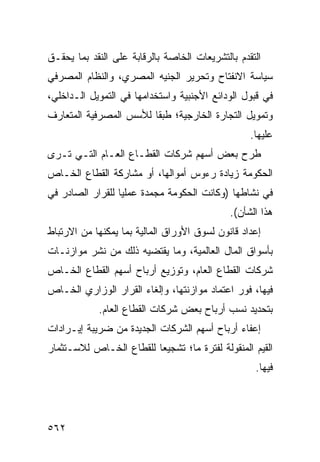 ‫ﺍﻟﺘﻘﺩﻡ ﺒﺎﻟﺘﺸﺭﻴﻌﺎﺕ ﺍﻟﺨﺎﺼﺔ ﺒﺎﻟﺭﻗﺎﺒﺔ ﻋﻠﻰ ﺍﻟﻨﻘﺩ ﺒﻤﺎ ﻴﺤﻘـﻕ‬
‫ﺴﻴﺎﺴﺔ ﺍﻻﻨﻔﺘﺎﺡ ﻭﺘﺤﺭﻴﺭ ﺍﻟﺠﻨﻴﻪ ﺍﻟﻤﺼﺭﻱ، ﻭﺍﻟﻨﻅﺎﻡ ﺍﻟﻤﺼﺭﻓﻲ‬
‫ﻓﻲ ﻗﺒﻭل ﺍﻟﻭﺩﺍﺌﻊ ﺍﻷﺠﻨﺒﻴﺔ ﻭﺍﺴﺘﺨﺩﺍﻤﻬﺎ ﻓﻲ ﺍﻟﺘﻤﻭﻴل ﺍﻟـﺩﺍﺨﻠﻲ،‬
‫ﻭﺘﻤﻭﻴل ﺍﻟﺘﺠﺎﺭﺓ ﺍﻟﺨﺎﺭﺠﻴﺔ؛ ﻁﺒ ﹰﺎ ﻟﻸﺴﺱ ﺍﻟﻤﺼﺭﻓﻴﺔ ﺍﻟﻤﺘﻌﺎ ‪‬ﻑ‬
 ‫ﺭ‬                       ‫ﻘ‬
                                                  ‫ﻋﻠﻴﻬﺎ.‬
‫ﻁﺭﺡ ﺒﻌﺽ ﺃﺴﻬﻡ ﺸﺭﻜﺎﺕ ﺍﻟﻘﻁـﺎﻉ ﺍﻟﻌـﺎﻡ ﺍﻟﺘـﻲ ﺘـﺭﻯ‬
‫ﺍﻟﺤﻜﻭﻤﺔ ﺯﻴﺎﺩﺓ ﺭﺀﻭﺱ ﺃﻤﻭﺍﻟﻬﺎ، ﺃﻭ ﻤﺸﺎﺭﻜﺔ ﺍﻟﻘﻁﺎﻉ ﺍﻟﺨـﺎﺹ‬
‫ﻓﻲ ﻨﺸﺎﻁﻬﺎ )ﻭﻜﺎﻨﺕ ﺍﻟﺤﻜﻭﻤﺔ ﻤﺠﻤﺩﺓ ﻋﻤﻠ ‪‬ﺎ ﻟﻠﻘﺭﺍﺭ ﺍﻟﺼﺎﺩﺭ ﻓﻲ‬
                  ‫ﻴ‬
                                             ‫ﻫﺫﺍ ﺍﻟﺸﺄﻥ(.‬
‫ﺇﻋﺩﺍﺩ ﻗﺎﻨﻭﻥ ﻟﺴﻭﻕ ﺍﻷﻭﺭﺍﻕ ﺍﻟﻤﺎﻟﻴﺔ ﺒﻤﺎ ﻴﻤﻜﻨﻬﺎ ﻤﻥ ﺍﻻﺭﺘﺒﺎﻁ‬
‫ﺒﺄﺴﻭﺍﻕ ﺍﻟﻤﺎل ﺍﻟﻌﺎﻟﻤﻴﺔ، ﻭﻤﺎ ﻴﻘﺘﻀﻴﻪ ﺫﻟﻙ ﻤﻥ ﻨﺸﺭ ﻤﻭﺍﺯﻨـﺎﺕ‬
‫ﺸﺭﻜﺎﺕ ﺍﻟﻘﻁﺎﻉ ﺍﻟﻌﺎﻡ، ﻭﺘﻭﺯﻴﻊ ﺃﺭﺒﺎﺡ ﺃﺴﻬﻡ ﺍﻟﻘﻁﺎﻉ ﺍﻟﺨـﺎﺹ‬
‫ﻓﻴﻬﺎ، ﻓﻭﺭ ﺍﻋﺘﻤﺎﺩ ﻤﻭﺍﺯﻨﺘﻬﺎ، ﻭﺇﻟﻐﺎﺀ ﺍﻟﻘﺭﺍﺭ ﺍﻟﻭﺯﺍﺭﻱ ﺍﻟﺨـﺎﺹ‬
            ‫ﺒﺘﺤﺩﻴﺩ ﻨﺴﺏ ﺃﺭﺒﺎﺡ ﺒﻌﺽ ﺸﺭﻜﺎﺕ ﺍﻟﻘﻁﺎﻉ ﺍﻟﻌﺎﻡ.‬
‫ﺇﻋﻔﺎﺀ ﺃﺭﺒﺎﺡ ﺃﺴﻬﻡ ﺍﻟﺸﺭﻜﺎﺕ ﺍﻟﺠﺩﻴﺩﺓ ﻤﻥ ﻀﺭﻴﺒﺔ ﺇﻴـﺭﺍﺩﺍﺕ‬
‫ﺍﻟﻘﻴﻡ ﺍﻟﻤﻨﻘﻭﻟﺔ ﻟﻔﺘﺭﺓ ﻤﺎ؛ ﺘﺸﺠﻴ ‪‬ﺎ ﻟﻠﻘﻁﺎﻉ ﺍﻟﺨـﺎﺹ ﻟﻼﺴـﺘﺜﻤﺎﺭ‬
                         ‫ﻌ‬
                                                   ‫ﻓﻴﻬﺎ.‬




‫٢٦٥‬
 