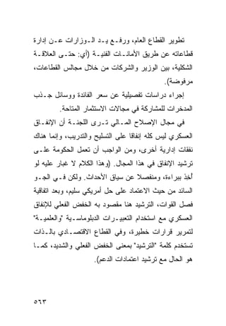 ‫ﺘﻁﻭﻴﺭ ﺍﻟﻘﻁﺎﻉ ﺍﻟﻌﺎﻡ، ﻭﺭﻓـﻊ ﻴـﺩ ﺍﻟـﻭﺯﺍﺭﺍﺕ ﻋـﻥ ﺇﺩﺍﺭﺓ‬
‫ﻗﻁﺎﻋﺎﺘﻪ ﻋﻥ ﻁﺭﻴﻕ ﺍﻷﻤﺎﻨـﺎﺕ ﺍﻟﻔﻨﻴـﺔ )ﺃﻱ: ﺤﺘـﻰ ﺍﻟﻌﻼﻗـﺔ‬
‫ﺍﻟﺸﻜﻠﻴﺔ، ﺒﻴﻥ ﺍﻟﻭﺯﻴﺭ ﻭﺍﻟﺸﺭﻜﺎﺕ ﻤﻥ ﺨﻼل ﻤﺠﺎﻟﺱ ﺍﻟﻘﻁﺎﻋﺎﺕ،‬
                                              ‫ﻤﺭﻓﻭﻀﺔ(.‬
‫ﺇﺠﺭﺍﺀ ﺩﺭﺍﺴﺎﺕ ﺘﻔﺼﻴﻠﻴﺔ ﻋﻥ ﺴﻌﺭ ﺍﻟﻔﺎﺌﺩﺓ ﻭﻭﺴﺎﺌل ﺠـﺫﺏ‬
         ‫ﺍﻟﻤﺩﺨﺭﺍﺕ ﻟﻠﻤﺸﺎﺭﻜﺔ ﻓﻲ ﻤﺠﺎﻻﺕ ﺍﻻﺴﺘﺜﻤﺎﺭ ﺍﻟﻤﺘﺎ ‪‬ﺔ.‬
           ‫ﺤ‬
‫ﻓﻲ ﻤﺠﺎل ﺍﻹﺼﻼﺡ ﺍﻟﻤـﺎﻟﻲ ﺘـﺭﻯ ﺍﻟﻠﺠﻨـﺔ ﺃﻥ ﺍﻹﻨﻔـﺎﻕ‬
‫ﺍﻟﻌﺴﻜﺭﻱ ﻟﻴﺱ ﻜﻠﻪ ﺇﻨﻔﺎ ﹰﺎ ﻋﻠﻰ ﺍﻟﺘﺴﻠﻴﺢ ﻭﺍﻟﺘﺩﺭﻴﺏ، ﻭﺇﻨﻤﺎ ﻫﻨﺎﻙ‬
                                  ‫ﻗ‬
‫ﻨﻔﻘﺎﺕ ﺇﺩﺍﺭﻴﺔ ﺃﺨﺭﻯ، ﻭﻤﻥ ﺍﻟﻭﺍﺠﺏ ﺃﻥ ﺘﻌﻤل ﺍﻟﺤﻜﻭﻤﺔ ﻋﻠـﻰ‬
                  ‫‪‬‬
‫ﺘﺭﺸﻴﺩ ﺍﻹﻨﻔﺎﻕ ﻓﻲ ﻫﺫﺍ ﺍﻟﻤﺠﺎل. )ﻭﻫﺫﺍ ﺍﻟﻜﻼﻡ ﻻ ﹸﺒﺎﺭ ﻋﻠﻴﻪ ﻟﻭ‬
           ‫ﻏ‬
‫ﺃ ِﺫ ﺒﺒﺭﺍﺀﺓ، ﻭﻤﻨﻔﺼﻼ ﻋﻥ ﺴﻴﺎﻕ ﺍﻷﺤﺩﺍﺙ. ﻭﻟﻜﻥ ﻓـﻲ ﺍﻟﺠـﻭ‬
                               ‫ﹰ‬               ‫ُﺨ‬
‫ﺍﻟﺴﺎﺌﺩ ﻤﻥ ﺤﻴﺙ ﺍﻻﻋﺘﻤﺎﺩ ﻋﻠﻰ ﺤل ﺃﻤﺭﻴﻜﻲ ﺴﻠﻴﻡ، ﻭﺒﻌﺩ ﺍﺘﻔﺎﻗﻴﺔ‬
‫ﻓﺼل ﺍﻟﻘﻭﺍﺕ، ﺍﻟﺘﺭﺸﻴﺩ ﻫﻨﺎ ﻤﻘﺼﻭﺩ ﺒﻪ ﺍﻟﺨﻔﺽ ﺍﻟﻔﻌﻠﻲ ﻟﻺﻨﻔﺎﻕ‬
              ‫‪‬‬
‫ﺍﻟﻌﺴﻜﺭﻱ ﻤﻊ ﺍﺴﺘﺨﺩﺍﻡ ﺍﻟﺘﻌﺒﻴـﺭﺍﺕ ﺍﻟﺩﺒﻠﻭﻤﺎﺴـﻴﺔ "ﻭﺍﻟﻌﻠﻤﻴـﺔ"‬
‫ﻟﺘﻤﺭﻴﺭ ﻗﺭﺍﺭﺍﺕ ﺨﻁﻴﺭﺓ، ﻭﻓﻲ ﺍﻟﻘﻁﺎﻉ ﺍﻻﻗﺘﺼـﺎﺩﻱ ﺒﺎﻟـﺫﺍﺕ‬
‫ﺘﺴﺘﺨﺩﻡ ﻜﻠﻤﺔ "ﺍﻟﺘﺭﺸﻴﺩ" ﺒﻤﻌﻨﻰ ﺍﻟﺨﻔﺽ ﺍﻟﻔﻌﻠﻲ ﻭﺍﻟﺸﺩﻴﺩ، ﻜﻤـﺎ‬
                     ‫ﻫﻭ ﺍﻟﺤﺎل ﻤﻊ ﺘﺭﺸﻴﺩ ﺍﻋﺘﻤﺎﺩﺍﺕ ﺍﻟﺩﻋﻡ(.‬




‫٣٦٥‬
 