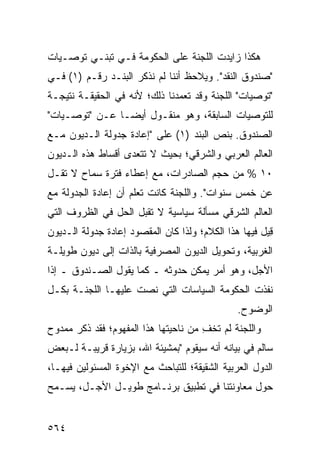 ‫ﻫﻜﺫﺍ ﺯﺍﻴﺩﺕ ﺍﻟﻠﺠﻨﺔ ﻋﻠﻰ ﺍﻟﺤﻜﻭﻤﺔ ﻓـﻲ ﺘﺒﻨـﻲ ﺘﻭﺼـﻴﺎﺕ‬
                              ‫ﹸ‬
‫"ﺼﻨﺩﻭﻕ ﺍﻟﻨﻘﺩ". ﻭﻴﻼﺤﻅ ﺃﻨﻨﺎ ﻟﻡ ﻨﺫﻜﺭ ﺍﻟﺒﻨـﺩ ﺭﻗـﻡ )١( ﻓـﻲ‬
‫"ﺘﻭﺼﻴﺎﺕ" ﺍﻟﻠﺠﻨﺔ ﻭﻗﺩ ﺘﻌﻤﺩﻨﺎ ﺫﻟﻙ؛ ﻷﻨﻪ ﻓﻲ ﺍﻟﺤﻘﻴﻘـﺔ ﻨﺘﻴﺠـﺔ‬
‫ﻟﻠﺘﻭﺼﻴﺎﺕ ﺍﻟﺴﺎﺒﻘﺔ، ﻭﻫﻭ ﻤﻨﻘـﻭل ﺃﻴ ‪‬ـﺎ ﻋـﻥ "ﺘﻭﺼـﻴﺎﺕ"‬
                ‫ﻀ‬
‫ﺍﻟﺼﻨﺩﻭﻕ. ﺒﻨﺹ ﺍﻟﺒﻨﺩ )١( ﻋﻠﻰ "ﺇﻋﺎﺩﺓ ﺠﺩﻭﻟﺔ ﺍﻟـﺩﻴﻭﻥ ﻤـﻊ‬
‫ﺍﻟﻌﺎﻟﻡ ﺍﻟﻌﺭﺒﻲ ﻭﺍﻟﺸﺭﻗﻲ؛ ﺒﺤﻴﺙ ﻻ ﺘﺘﻌ ‪‬ﻯ ﺃﻗﺴﺎﻁ ﻫﺫﻩ ﺍﻟـﺩﻴﻭﻥ‬
            ‫ﹸ‬      ‫ﺩ‬
‫٠١ % ﻤﻥ ﺤﺠﻡ ﺍﻟﺼﺎﺩﺭﺍﺕ، ﻤﻊ ﺇﻋﻁﺎﺀ ﻓﺘﺭﺓ ﺴﻤﺎﺡ ﻻ ﺘﻘـل‬
‫ﻋﻥ ﺨﻤﺱ ﺴﻨﻭﺍﺕ". ﻭﺍﻟﻠﺠﻨﺔ ﻜﺎﻨﺕ ﺘﻌﻠﻡ ﺃﻥ ﺇﻋﺎﺩﺓ ﺍﻟﺠﺩﻭﻟﺔ ﻤﻊ‬
‫ﺍﻟﻌﺎﻟﻡ ﺍﻟﺸﺭﻗﻲ ﻤﺴﺄﻟﺔ ﺴﻴﺎﺴﻴﺔ ﻻ ﺘﻘﺒل ﺍﻟﺤل ﻓﻲ ﺍﻟﻅﺭﻭﻑ ﺍﻟﺘﻲ‬
‫ِﻴل ﻓﻴﻬﺎ ﻫﺫﺍ ﺍﻟﻜﻼﻡ؛ ﻭﻟﺫﺍ ﻜﺎﻥ ﺍﻟﻤﻘﺼﻭﺩ ﺇﻋﺎﺩﺓ ﺠﺩﻭﻟﺔ ﺍﻟـﺩﻴﻭﻥ‬
                                                       ‫ﻗ‬
‫ﺍﻟﻐﺭﺒﻴﺔ، ﻭﺘﺤﻭﻴل ﺍﻟﺩﻴﻭﻥ ﺍﻟﻤﺼﺭﻓﻴﺔ ﺒﺎﻟﺫﺍﺕ ﺇﻟﻰ ﺩﻴﻭﻥ ﻁﻭﻴﻠـﺔ‬
‫ﺍﻷﺠل، ﻭﻫﻭ ﺃﻤﺭ ﻴﻤﻜﻥ ﺤﺩﻭﺜﻪ ـ ﻜﻤﺎ ﻴﻘﻭل ﺍﻟﺼـﻨﺩﻭﻕ ـ ﺇﺫﺍ‬
‫ﻨﻔﺫﺕ ﺍﻟﺤﻜﻭﻤﺔ ﺍﻟﺴﻴﺎﺴﺎﺕ ﺍﻟﺘﻲ ﻨﺼﺕ ﻋﻠﻴﻬـﺎ ﺍﻟﻠﺠﻨـﺔ ﺒﻜـل‬
                                               ‫ﺍﻟﻭﻀﻭﺡ.‬
‫ﻭﺍﻟﻠﺠﻨﺔ ﻟﻡ ﺘﺨﻑ ﻤﻥ ﻨﺎﺤﻴﺘﻬﺎ ﻫﺫﺍ ﺍﻟﻤﻔﻬﻭﻡ؛ ﻓﻘﺩ ﺫﻜﺭ ﻤﻤﺩﻭﺡ‬
                                      ‫ِ‬
‫ﺴﺎﻟﻡ ﻓﻲ ﺒﻴﺎﻨﻪ ﺃﻨﻪ ﺴﻴﻘﻭﻡ "ﺒﻤﺸﻴﺌﺔ ﺍﷲ، ﺒﺯﻴﺎﺭﺓ ﻗﺭﻴﺒـﺔ ﻟـﺒﻌﺽ‬
‫ﺍﻟﺩﻭل ﺍﻟﻌﺭﺒﻴﺔ ﺍﻟﺸﻘﻴﻘﺔ؛ ﻟﻠﺘﺒﺎﺤﺙ ﻤﻊ ﺍﻹﺨﻭﺓ ﺍﻟﻤﺴﺌﻭﻟﻴﻥ ﻓﻴﻬـﺎ،‬
‫ﺤﻭل ﻤﻌﺎﻭﻨﺘﻨﺎ ﻓﻲ ﺘﻁﺒﻴﻕ ﺒﺭﻨـﺎﻤﺞ ﻁﻭﻴـل ﺍﻷﺠـل، ﻴﺴـﻤﺢ‬


‫٤٦٥‬
 