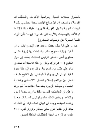 ‫ﺒﺎﺴﺘﻤﺭﺍﺭ ﻤﻌﺩﻻﺕ ﺍﻟﺘﻨﻤﻴﺔ، ﻭﻤﻭﺍﺠﻬﺔ ﺍﻷﻋﺒـﺎﺀ ﻭﺍﻟﻤﺘﻁﻠﺒـﺎﺕ‬
‫ﺍﻟﻘﻭﻤﻴﺔ"، ﻭﺃﻀﺎﻑ ﺃﻥ ﺍﻷﻭﻀﺎﻉ ﺍﻻﻗﺘﺼـﺎﺩﻴﺔ ﺘﺤﻅـﻰ ﺒﺜﻘـﺔ‬
‫ﺍﻟﻬﻴﺌﺎﺕ ﺍﻟﺩﻭﻟﻴﺔ ﻭﺍﻟﺩﻭل ﺍﻟﻐﺭﺒﻴﺔ، ﻓﻜﺎﻥ ﺭﺩ ﺤﻘﻴﻘﺔ ﻤﺅﻜﺩﺓ ﺇﺫﺍ ﻤﺎ‬
‫ﺘﻡ ﺍﻷﺨﺫ ﺒﺎﻟﺘﻭﺼﻴﺎﺕ ﻭﺍﻵﺭﺍﺀ ﺍﻟﺘﻲ ﺃﺸـﺭﻨﺎ ﺇﻟﻴﻬـﺎ" )ﺃﻱ: ﺁﺭﺍﺀ‬
                                                    ‫ﹶ‪‬‬
                    ‫ﺍﻟﻠﺠﻨﺔ ﺍﻟﻤﻨﻘﻭﻟﺔ ﻋﻥ ﺘﻭﺼ ‪‬ﺎﺕ ﺍﻟﺼﻨﺩﻭﻕ(.‬
                                ‫ﻴ‬
‫ﺏ ـ ﻋﻠﻰ ﺃﻴﺔ ﺤﺎل، ﺤﺩﺙ ـ ﺒﻌﺩ ﻫﺫﻩ ﺍﻹﺠـﺭﺍﺀﺍﺕ ـ ﺃﻥ‬
‫ُﻟﻐﻴﺕ ﺯﻴﺎﺭﺓ ﻤﻤﺩﻭﺡ ﺴﺎﻟﻡ، ﻭﺍﺴﺘﺒﺩﻟﺕ ﺒﻬﺎ ﺯﻴﺎﺭﺓ ﻋﻠـﻰ‬
     ‫ﹲ‬                                        ‫ﺃ‬
‫ﻤﺴﺘﻭﻯ ﺃﻋﻠﻰ، ﻓﺴﺎﻓﺭ ﺍﻟﺭﺌﻴﺱ ﺍﻟﺴﺎﺩﺍﺕ ﺒﻨﻔﺴﻪ ﺇﻟﻰ ﺩﻭل‬
‫ﺍﻟﺨﻠﻴﺞ )٠٢ ﻓﺒﺭﺍﻴﺭ(، ﻭﻗﻴل ﺇﻥ ﻫﺫﺍ ﺍﻻﺴﺘﺒﺩﺍل، ﺘﺤﻘـﻕ‬
‫ﺒﻨﺎﺀ ﻋﻠﻰ ﻁﻠﺏ ﻤﻥ ﺍﻟﺴﻌﻭﺩﻴﺔ. ﻭﻗﺒل ﺒﺩﺀ ﺍﻟﻤﺭﺤﻠﺔ ﺒﻔﺘﺭﺓ‬
‫ﻜﺎﻓﻴﺔ، ُﺭﺴل ﺇﻟﻰ ﻭﺯﺭﺍﺀ ﺍﻟﻤﺎﻟﻴﺔ ﻓﻲ ﺩﻭل ﺍﻟﺨﻠﻴﺞ ﻤﻠـﻑ‬
‫ﹲ‬                                       ‫ﺃ‬
‫ﻜﺎﻤل ﻋﻥ ﺒﺭﻨﺎﻤﺞ ﺇﺼﻼﺡ ﺍﻟﻤﺴﺎﺭ ﺍﻻﻗﺘﺼﺎﺩﻱ ﻭﺨﻁـﺔ‬
‫ﺍﻟﺘﻨﻤﻴﺔ، ﻭﺃﺤﻴﻁﺕ ﺍﻟﺯﻴﺎﺭﺓ ﺒﻀـﺠﺔ ﺇﻋﻼﻤﻴـﺔ ﻜﺒﻴـﺭﺓ،‬
‫ﻭُﻋﻠﻥ ﺃﻥ ﺍﻟﻤﺒﺎﺤﺜﺎﺕ ﻜﺎﻨـﺕ ﻤﻜﺜﻔـﺔ، ﻭﺴـﺎﺩﻫﺎ ﺍﻟـﻭﺩ‬
‫‪‬‬                                           ‫ﺃ‬
‫ﻭﺍﻟﺘﻔﺎﻫﻡ، ﻭﺭﻗﺹ ﺍﻟﻤﻠﻙ ﺨﺎﻟﺩ ﻭﺍﻟﺭﺌﻴﺱ ﺍﻟﺴـﺎﺩﺍﺕ ﻤ ‪‬ـﺎ‬
  ‫ﻌ‬
‫ﺭﻗﺼﺔ ﺍﻟﺴﻴﻑ، ﻭﺠﺎﺀ ﻓﻲ ﺍﻟﺒﻴﺎﻥ ﺍﻟﻤﺸـﺘﺭﻙ ﺃﻥ ﺍﻟﻤﻠـﻙ‬
‫ﺨﺎﻟﺩ ﻗ ‪‬ﺭ ﺘﻘﺩﻴﻡ ﻋﻭﻥ ﻤﺎﻟﻲ ﻤﺒﺎﺸﺭ ﻭﻓﻭﺭﻱ ﻗﺩﺭﻩ ٠٠٣‬
                                     ‫ﺭ‬
      ‫ﻤﻠﻴﻭﻥ ﺩﻭﻻﺭ؛ ﻟﻤﻭﺍﺠﻬﺔ ﺍﻟﻤﺘﻁﻠﺒﺎﺕ ﺍﻟﻌﺎﺠﻠﺔ ﻟﻤﺼﺭ.‬


‫٥٦٥‬
 