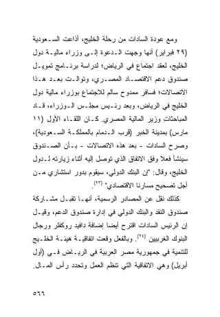 ‫ﻭﻤﻊ ﻋﻭﺩﺓ ﺍﻟﺴﺎﺩﺍﺕ ﻤﻥ ﺭﺤﻠﺔ ﺍﻟﺨﻠﻴﺞ، ﺃﺫﺍﻋﺕ ﺍﻟﺴـﻌﻭﺩﻴﺔ‬
‫)٩٢ ﻓﺒﺭﺍﻴﺭ( ﺃﻨﻬﺎ ﻭﺠﻬﺕ ﺍﻟـﺩﻋﻭﺓ ﺇﻟـﻰ ﻭﺯﺭﺍﺀ ﻤﺎﻟﻴـﺔ ﺩﻭل‬
‫ﺍﻟﺨﻠﻴﺞ، ﻟﻌﻘﺩ ﺍﺠﺘﻤﺎﻉ ﻓﻲ ﺍﻟﺭﻴﺎﺽ؛ ﻟﺩﺭﺍﺴﺔ ﺒﺭﻨـﺎﻤﺞ ﺘﻤﻭﻴـل‬
‫ﺼﻨﺩﻭﻕ ﺩﻋﻡ ﺍﻻﻗﺘﺼـﺎﺩ ﺍﻟﻤﺼـﺭﻱ، ﻭﺘﻭﺍﻟـﺕ ﺒﻌـﺩ ﻫـﺫﺍ‬
‫ﺍﻻﺘﺼﺎﻻ ﹸ؛ ﻓﺴﺎﻓﺭ ﻤﻤﺩﻭﺡ ﺴﺎﻟﻡ ﻟﻼﺠﺘﻤﺎﻉ ﺒﻭﺯﺭﺍﺀ ﻤﺎﻟﻴﺔ ﺩﻭل‬
                                           ‫ﺕ‬
‫ﺍﻟﺨﻠﻴﺞ ﻓﻲ ﺍﻟﺭﻴﺎﺽ، ﻭﺒﻌﺩ ﺭﺌـﻴﺱ ﻤﺠﻠـﺱ ﺍﻟـﻭﺯﺭﺍﺀ، ﻗـﺎﺩ‬
‫ﺍﻟﻤﺒﺎﺤﺜﺎﺕ ﻭﺯﻴﺭ ﺍﻟﻤﺎﻟﻴﺔ ﺍﻟﻤﺼﺭﻱ. ﻜـﺎﻥ ﺍﻟﻠﻘـﺎﺀ ﺍﻷﻭل )١١‬
                       ‫‪‬‬              ‫‪‬‬    ‫ِ‬
‫ﻤﺎﺭﺱ( ﺒﻤﺩﻴﻨﺔ ﺍﻟﺨﺒﺭ )ﻗﺭﺏ ﺍﻟـ ‪‬ﻤﺎﻡ ﺒﺎﻟﻤﻤﻠﻜـﺔ ﺍﻟﺴـﻌﻭﺩﻴﺔ(،‬
                         ‫ﺩ‬
‫ﻭﺼﺭﺡ ﺍﻟﺴﺎﺩﺍﺕ - ﺒﻌﺩ ﻫﺫﻩ ﺍﻻﺘﺼﺎﻻﺕ - ﺒـﺄﻥ ﺍﻟﺼـﻨﺩﻭﻕ‬
‫ﺴﻴﻨﺸﺄ ﻓﻌﻼ ﻭﻓﻕ ﺍﻻﺘﻔﺎﻕ ﺍﻟﺫﻱ ﺘﻭﺼل ﺇﻟﻴﻪ ﺃﺜﻨﺎﺀ ﺯﻴﺎﺭﺘﻪ ﻟـﺩﻭل‬
                                             ‫ﹰ‬
‫ﺍﻟﺨﻠﻴﺞ، ﻭﻗﺎل: "ﺇﻥ ﺍﻟﺒﻨﻙ ﺍﻟﺩﻭﻟﻲ، ﺴﻴﻘﻭﻡ ﺒﺩﻭﺭ ﺍﺴﺘﺸﺎﺭﻱ ﻤـﻥ‬
                     ‫ﺃﺠل ﺘﺼﺤﻴﺢ ﻤﺴﺎﺭﻨﺎ ﺍﻻﻗﺘﺼﺎﺩﻱ" )٣٢(.‬
‫ﻜﺫﻟﻙ ﻨ ِل ﻋﻥ ﺍﻟﻤﺼﺎﺩﺭ ﺍﻟﺭﺴﻤﻴﺔ، ﺃﻨﻬـﺎ ﺘﻘﺒـل ﻤﺸـﺎﺭﻜﺔ‬
                                         ‫ﹸﻘ‬
‫ﺼﻨﺩﻭﻕ ﺍﻟﻨﻘﺩ ﻭﺍﻟﺒﻨﻙ ﺍﻟﺩﻭﻟﻲ ﻓﻲ ﺇﺩﺍﺭﺓ ﺼﻨﺩﻭﻕ ﺍﻟﺩﻋﻡ، ﻭﻗﻴـل‬
‫ﺇﻥ ﺍﻟﺭﺌﻴﺱ ﺍﻟﺴﺎﺩﺍﺕ ﺍﻗﺘﺭﺡ ﺃﻴ ‪‬ﺎ ﺇﻀﺎﻓﺔ ﺩﺍﻓﻴﺩ ﺭﻭﻜﻔﻠﺭ ﻭﺭﺠﺎل‬
                          ‫ﻀ‬
‫ﺍﻟﺒﻨﻭﻙ ﺍﻟﻐﺭﺒﻴﻴﻥ )٤٢(. ﻭﺒﺎﻟﻔﻌل ﻭﻗﻌﺕ ﺍﺘﻔﺎﻗﻴـﺔ ﻫﻴﺌـﺔ ﺍﻟﺨﻠـﻴﺞ‬
‫ﻟﻠﺘﻨﻤﻴﺔ ﻓﻲ ﺠﻤﻬﻭﺭﻴﺔ ﻤﺼﺭ ﺍﻟﻌﺭﺒﻴﺔ ﻓﻲ ﺍﻟﺭﻴـﺎﺽ ﻓـﻲ )ﺃﻭل‬
‫ﺃﺒﺭﻴل( ﻭﻫﻲ ﺍﻻﺘﻔﺎﻗﻴﺔ ﺍﻟﺘﻲ ﺘﻨﻅﻡ ﺍﻟﻌﻤل ﻭﺘﺤﺩﺩ ﺭﺃﺱ ﺍﻟﻤـﺎل.‬


‫٦٦٥‬
 