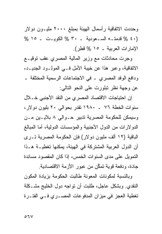 ‫ﻭﺤﺩﺩﺕ ﺍﻻﺘﻔﺎﻗﻴﺔ ﺭﺃﺴﻤﺎل ﺍﻟﻬﻴﺌﺔ ﺒﻤﺒﻠﻎ ٠٠٠٢ ﻤﻠﻴـﻭﻥ ﺩﻭﻻﺭ‬
‫)٠٤ % ﻗ ‪‬ﻤﺘـﻪ ﺍﻟﺴـﻌﻭﺩﻴﺔ ـ ٠٣ % ﺍﻟﻜﻭﻴـﺕ ـ ٥١ %‬
                      ‫ﹸ‬             ‫ﺩ‬
                        ‫ﺍﻹﻤﺎﺭﺍﺕ ﺍﻟﻌﺭﺒﻴﺔ ـ ٥١ % ﻗﻁﺭ(.‬
‫ﻭﺠﺭﺕ ﻤﺤﺎﺩﺜﺎﺕ ﻤﻊ ﻭﺯﻴﺭ ﺍﻟﻤﺎﻟﻴﺔ ﺍﻟﻤﺼﺭﻱ ﻋﻘﺏ ﺘﻭﻗﻴـﻊ‬
‫ﺍﻻﺘﻔﺎﻗﻴﺔ، ﻭﻋ ‪‬ﺭ ﻫﺫﺍ ﻋﻥ ﺨﻴﺒﺔ ﺍﻷﻤل ﻓـﻲ ﺍﻟﻤﻭﻟـﻭﺩ ﺍﻟﺠﺩﻴـﺩ،‬
                                        ‫ﺒ‬
‫ﻭﺩﺍﻓﻊ ﺍﻟﻭﻓﺩ ﺍﻟﻤﺼﺭﻱ ـ ﻓﻲ ﺍﻻﺠﺘﻤﺎﻋﺎﺕ ﺍﻟﺭﺴﻤﻴﺔ ﺍﻟﻤﺨﺘﻠﻔﺔ ـ‬
                                         ‫‪‬‬
                 ‫ﻋﻥ ﻭﺠﻬﺔ ﻨﻅﺭ ﺘﺒﻠﻭﺭﺕ ﻋﻠﻰ ﺍﻟﻨﺤﻭ ﺍﻟﺘﺎﻟﻲ:‬
‫ﺇﻥ ﺍﺤﺘﻴﺎﺠﺎﺕ ﺍﻻﻗﺘﺼﺎﺩ ﺍﻟﻤﺼﺭﻱ ﻤﻥ ﺍﻟﻨﻘﺩ ﺍﻷﺠﻨﺒﻲ ﺨـﻼل‬
‫ﺴﻨﻭﺍﺕ ﺍﻟﺨﻁﺔ ٦٧ ـ ٠٨٩١ ﹸﻘ ‪‬ﺭ ﺒﺤﻭﺍﻟﻲ ٠٢ ﺒﻠﻴﻭﻥ ﺩﻭﻻﺭ،‬
                       ‫ﺘﺩ‬
‫ﻭﺴﻴﻤﻜﻥ ﻟﻠﺤﻜﻭﻤﺔ ﺍﻟﻤﺼﺭ ‪‬ﺔ ﺘﺩﺒﻴﺭ ﺤـﻭﺍﻟﻲ ٨ ﺒﻼﻴـﻴﻥ ﻤـﻥ‬
                    ‫‪‬‬      ‫ﻴ‬
‫ﺍﻟﺩﻭﻻﺭﺍﺕ ﻤﻥ ﺍﻟﺩﻭل ﺍﻷﺠﻨﺒﻴﺔ ﻭﺍﻟﻤﺅﺴﺴﺎﺕ ﺍﻟﺩﻭﻟﻴﺔ، ﺃﻤﺎ ﺍﻟﻤﺒﺎﻟﻎ‬
‫ﺍﻟﺒﺎﻗﻴﺔ )٢١ ﺃﻟﻑ ﻤﻠﻴﻭﻥ ﺩﻭﻻﺭ( ﻓﺈﻥ ﺍﻟﺤﻜﻭﻤﺔ ﺍﻟﻤﺼﺭﻴﺔ ﺘـﺭﻯ‬
‫ﺃﻥ ﺍﻟﺩﻭل ﺍﻟﻌﺭﺒﻴﺔ ﺍﻟﻤﺸﺘﺭﻜﺔ ﻓﻲ ﺍﻟﻬﻴﺌﺔ، ﻴﻤﻜ ﹸﻬﺎ ﺘﻐﻁﻴـﺔ ﻫـﺫﺍ‬
              ‫ﻨ‬
‫ﺍﻟﺘﻤﻭﻴل ﻋﻠﻰ ﻤﺩﻯ ﺍﻟﺴﻨﻭﺍﺕ ﺍﻟﺨﻤﺱ، ﺇﺫﺍ ﻜﺎﻥ ﺍﻟﻤﻘﺼﻭﺩ ﻤﺴﺎﻨﺩﺓ‬
       ‫ﺠﺎﺩﺓ، ﻭﺩﻓﻌﺔ ﻗﻭﻴﺔ ﺘﻤ ﱢﻥ ﻤﻥ ﻋﺒﻭﺭ ﺍﻷﺯﻤﺔ ﺍﻻﻗﺘﺼﺎﺩﻴﺔ.‬
                                 ‫ﻜ‬
‫ﻭﺒﺎﻟﻨﺴﺒﺔ ﻟﻤﻜﻭﻨﺎﺕ ﺍﻟﻤﻌﻭﻨﺔ ﻁﺎﻟﺒﺕ ﺍﻟﺤﻜﻭﻤﺔ ﺒﺯﻴﺎﺩﺓ ﺍﻟﻤﻜﻭﻥ‬
‫ﺍﻟﻨﻘﺩﻱ. ﻭﺒﺸﻜل ﻋﺎﺠل، ﻁﻠﺒﺕ ﺃﻥ ﺘﻭﺍﺠﻪ ﺩﻭل ﺍﻟﺨﻠﻴﺞ ﻤﺸـﻜﻠﺔ‬
‫ﺘﻐﻁﻴﺔ ﺍﻟﻌﺠﺯ ﻓﻲ ﻤﻴﺯﺍﻥ ﺍﻟﻤﺩﻓﻭﻋﺎﺕ ﺍﻟﻤﺼـﺭﻱ ﻓـﻲ ﺍﻟﻔﺘـﺭﺓ‬


‫٧٦٥‬
 